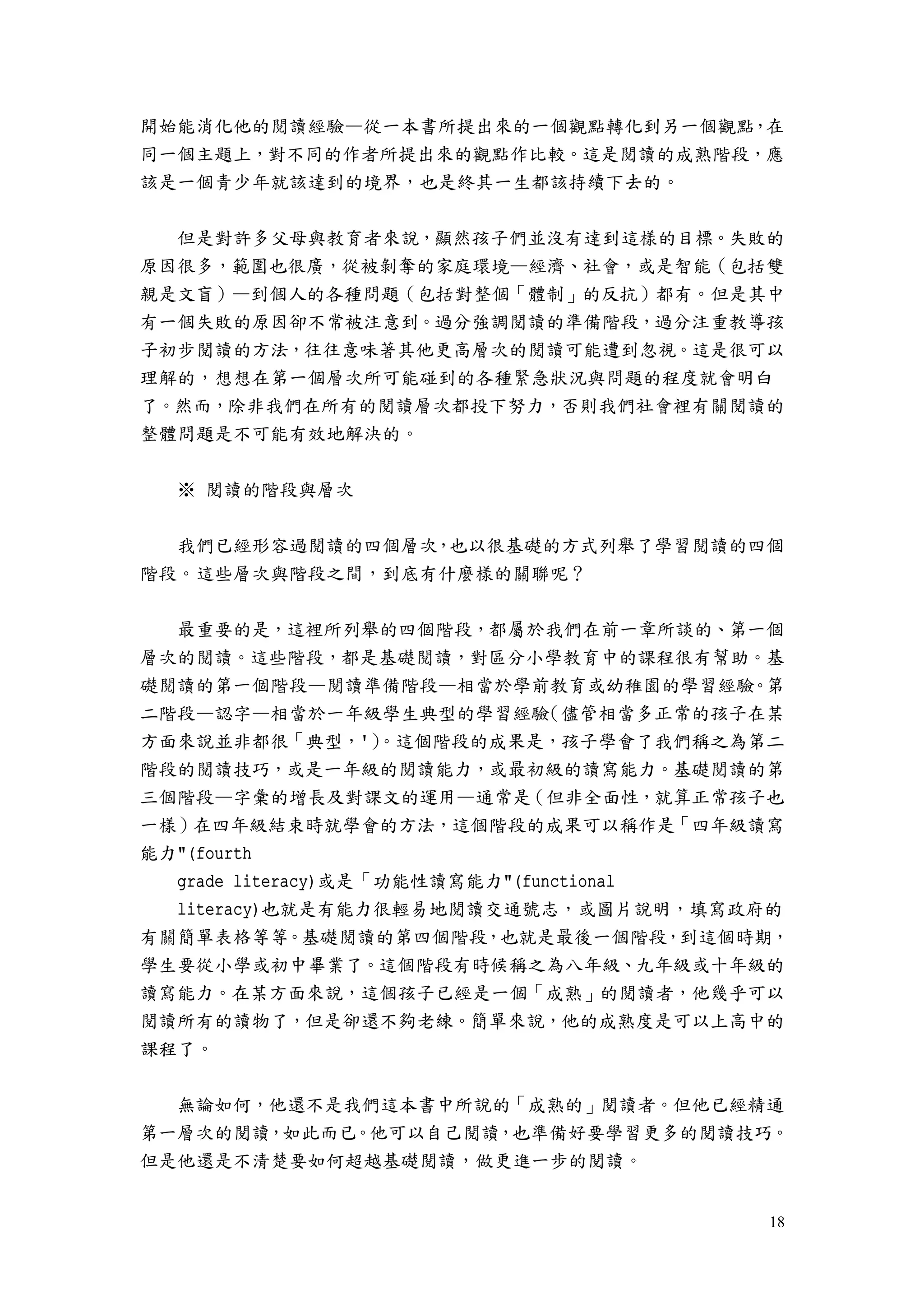 18
開始能消化他的閱讀經驗—從一本書所提出來的一個觀點轉化到另一個觀點，在
同一個主題上，對不同的作者所提出來的觀點作比較。這是閱讀的成熟階段，應
該是一個青少年就該達到的境界，也是終其一生都該持續下去的。
但是對許多父母與教育者來說，顯然孩子們並沒有達到這樣的目標。失敗的
原因很多，範圍也很廣，從被剝奪的家庭環境—經濟、社會，或是智能（包括雙
親是文盲）—到個人的各種問題（包括對整個「體制」的反抗）都有。但是其中
有一個失敗的原因卻不常被注意到。過分強調閱讀的準備階段，過分注重教導孩
子初步閱讀的方法，往往意味著其他更高層次的閱讀可能遭到忽視。這是很可以
理解的，想想在第一個層次所可能碰到的各種緊急狀況與問題的程度就會明白
了。然而，除非我們在所有的閱讀層次都投下努力，否則我們社會裡有關閱讀的
整體問題是不可能有效地解決的。
※ 閱讀的階段與層次
我們已經形容過閱讀的四個層次，也以很基礎的方式列舉了學習閱讀的四個
階段。這些層次與階段之間，到底有什麼樣的關聯呢？
最重要的是，這裡所列舉的四個階段，都屬於我們在前一章所談的、第一個
層次的閱讀。這些階段，都是基礎閱讀，對區分小學教育中的課程很有幫助。基
礎閱讀的第一個階段—閱讀準備階段—相當於學前教育或幼稚園的學習經驗。第
二階段—認字—相當於一年級學生典型的學習經驗（儘管相當多正常的孩子在某
方面來說並非都很「典型，'）。這個階段的成果是，孩子學會了我們稱之為第二
階段的閱讀技巧，或是一年級的閱讀能力，或最初級的讀寫能力。基礎閱讀的第
三個階段—字彙的增長及對課文的運用—通常是（但非全面性，就算正常孩子也
一樣）在四年級結束時就學會的方法，這個階段的成果可以稱作是「四年級讀寫
能力"(fourth
grade literacy)或是「功能性讀寫能力"(functional
literacy)也就是有能力很輕易地閱讀交通號志，或圖片說明，填寫政府的
有關簡單表格等等。基礎閱讀的第四個階段，也就是最後一個階段，到這個時期，
學生要從小學或初中畢業了。這個階段有時候稱之為八年級、九年級或十年級的
讀寫能力。在某方面來說，這個孩子已經是一個「成熟」的閱讀者，他幾乎可以
閱讀所有的讀物了，但是卻還不夠老練。簡單來說，他的成熟度是可以上高中的
課程了。
無論如何，他還不是我們這本書中所說的「成熟的」閱讀者。但他已經精通
第一層次的閱讀，如此而已。他可以自己閱讀，也準備好要學習更多的閱讀技巧。
但是他還是不清楚要如何超越基礎閱讀，做更進一步的閱讀。
 