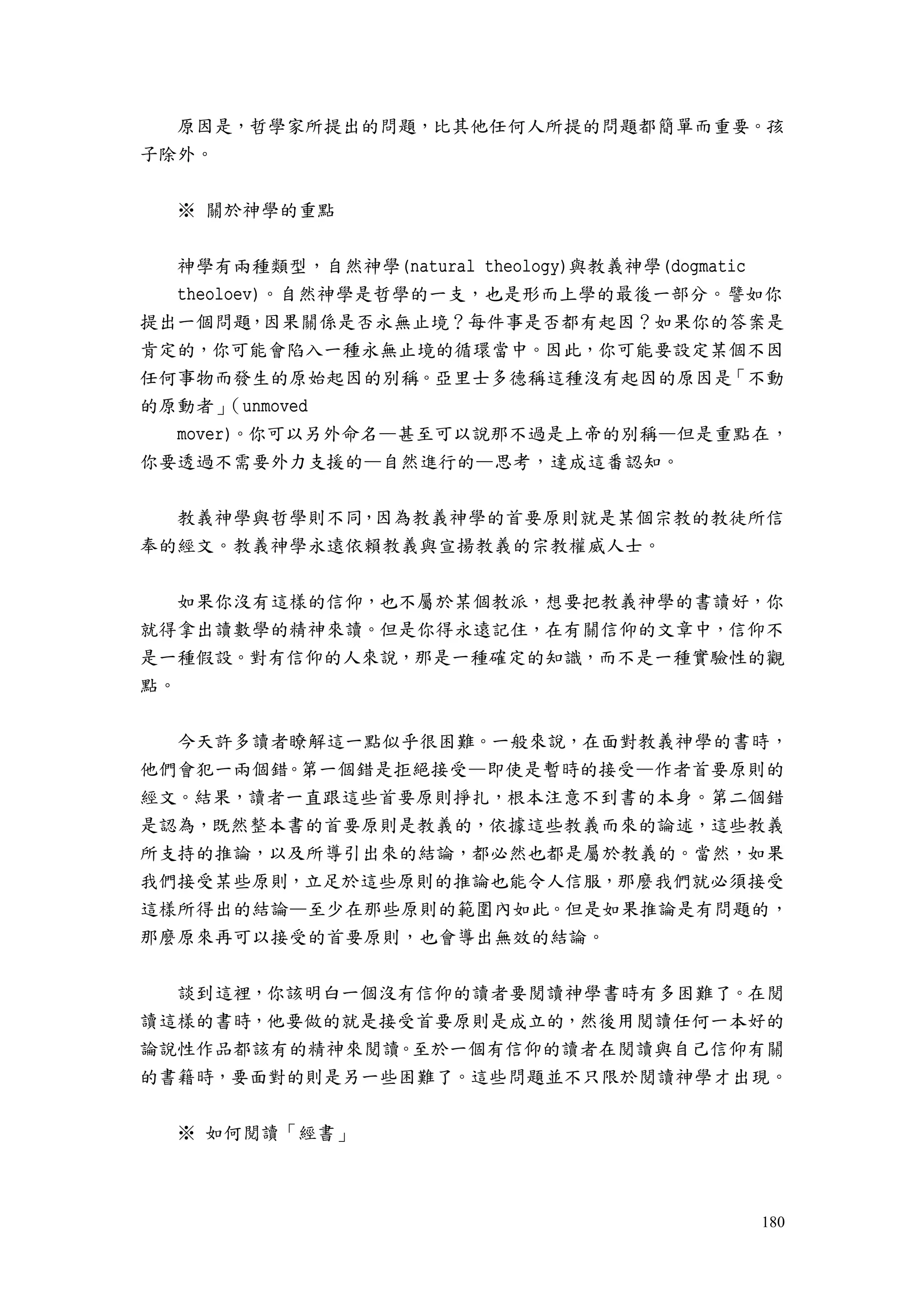 180
原因是，哲學家所提出的問題，比其他任何人所提的問題都簡單而重要。孩
子除外。
※ 關於神學的重點
神學有兩種類型，自然神學(natural theology)與教義神學(dogmatic
theoloev)。自然神學是哲學的一支，也是形而上學的最後一部分。譬如你
提出一個問題，因果關係是否永無止境？每件事是否都有起因？如果你的答案是
肯定的，你可能會陷入一種永無止境的循環當中。因此，你可能要設定某個不因
任何事物而發生的原始起因的別稱。亞里士多德稱這種沒有起因的原因是「不動
的原動者」（unmoved
mover)。你可以另外命名—甚至可以說那不過是上帝的別稱—但是重點在，
你要透過不需要外力支援的—自然進行的—思考，達成這番認知。
教義神學與哲學則不同，因為教義神學的首要原則就是某個宗教的教徒所信
奉的經文。教義神學永遠依賴教義與宣揚教義的宗教權威人士。
如果你沒有這樣的信仰，也不屬於某個教派，想要把教義神學的書讀好，你
就得拿出讀數學的精神來讀。但是你得永遠記住，在有關信仰的文章中，信仰不
是一種假設。對有信仰的人來說，那是一種確定的知識，而不是一種實驗性的觀
點。
今天許多讀者瞭解這一點似乎很困難。一般來說，在面對教義神學的書時，
他們會犯一兩個錯。第一個錯是拒絕接受—即使是暫時的接受—作者首要原則的
經文。結果，讀者一直跟這些首要原則掙扎，根本注意不到書的本身。第二個錯
是認為，既然整本書的首要原則是教義的，依據這些教義而來的論述，這些教義
所支持的推論，以及所導引出來的結論，都必然也都是屬於教義的。當然，如果
我們接受某些原則，立足於這些原則的推論也能令人信服，那麼我們就必須接受
這樣所得出的結論—至少在那些原則的範圍內如此。但是如果推論是有問題的，
那麼原來再可以接受的首要原則，也會導出無效的結論。
談到這裡，你該明白一個沒有信仰的讀者要閱讀神學書時有多困難了。在閱
讀這樣的書時，他要做的就是接受首要原則是成立的，然後用閱讀任何一本好的
論說性作品都該有的精神來閱讀。至於一個有信仰的讀者在閱讀與自己信仰有關
的書籍時，要面對的則是另一些困難了。這些問題並不只限於閱讀神學才出現。
※ 如何閱讀「經書」
 