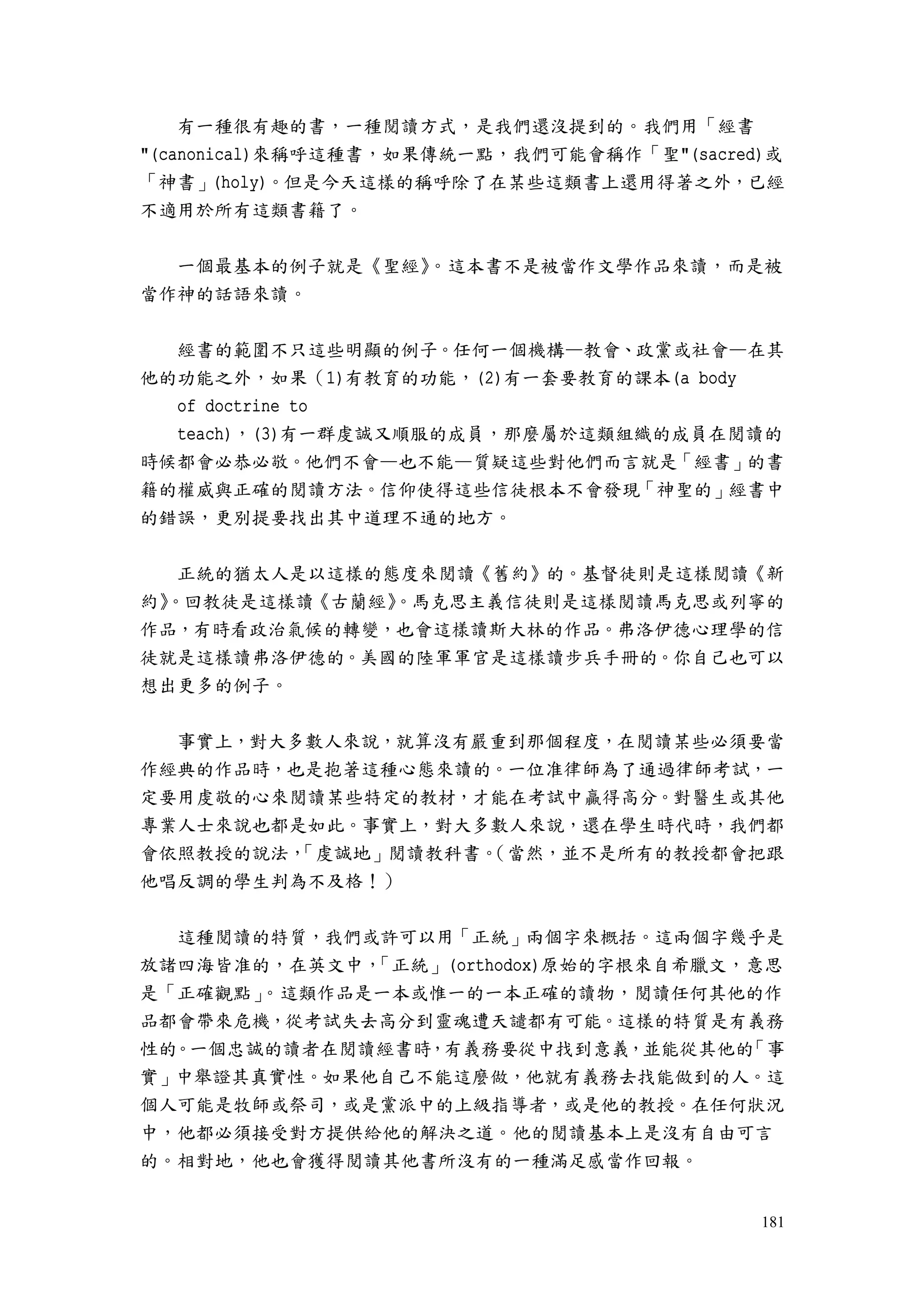 181
有一種很有趣的書，一種閱讀方式，是我們還沒提到的。我們用「經書
"(canonical)來稱呼這種書，如果傳統一點，我們可能會稱作「聖"(sacred)或
「神書」(holy)。但是今天這樣的稱呼除了在某些這類書上還用得著之外，已經
不適用於所有這類書籍了。
一個最基本的例子就是《聖經》。這本書不是被當作文學作品來讀，而是被
當作神的話語來讀。
經書的範圍不只這些明顯的例子。任何一個機構—教會、政黨或社會—在其
他的功能之外，如果（1)有教育的功能，(2)有一套要教育的課本(a body
of doctrine to
teach)，(3)有一群虔誠又順服的成員，那麼屬於這類組織的成員在閱讀的
時候都會必恭必敬。他們不會—也不能—質疑這些對他們而言就是「經書」的書
籍的權威與正確的閱讀方法。信仰使得這些信徒根本不會發現「神聖的」經書中
的錯誤，更別提要找出其中道理不通的地方。
正統的猶太人是以這樣的態度來閱讀《舊約》的。基督徒則是這樣閱讀《新
約》。回教徒是這樣讀《古蘭經》。馬克思主義信徒則是這樣閱讀馬克思或列寧的
作品，有時看政治氣候的轉變，也會這樣讀斯大林的作品。弗洛伊德心理學的信
徒就是這樣讀弗洛伊德的。美國的陸軍軍官是這樣讀步兵手冊的。你自己也可以
想出更多的例子。
事實上，對大多數人來說，就算沒有嚴重到那個程度，在閱讀某些必須要當
作經典的作品時，也是抱著這種心態來讀的。一位准律師為了通過律師考試，一
定要用虔敬的心來閱讀某些特定的教材，才能在考試中贏得高分。對醫生或其他
專業人士來說也都是如此。事實上，對大多數人來說，還在學生時代時，我們都
會依照教授的說法，「虔誠地」閱讀教科書。（當然，並不是所有的教授都會把跟
他唱反調的學生判為不及格！）
這種閱讀的特質，我們或許可以用「正統」兩個字來概括。這兩個字幾乎是
放諸四海皆准的，在英文中，「正統」(orthodox)原始的字根來自希臘文，意思
是「正確觀點」。這類作品是一本或惟一的一本正確的讀物，閱讀任何其他的作
品都會帶來危機，從考試失去高分到靈魂遭天譴都有可能。這樣的特質是有義務
性的。一個忠誠的讀者在閱讀經書時，有義務要從中找到意義，並能從其他的「事
實」中舉證其真實性。如果他自己不能這麼做，他就有義務去找能做到的人。這
個人可能是牧師或祭司，或是黨派中的上級指導者，或是他的教授。在任何狀況
中，他都必須接受對方提供給他的解決之道。他的閱讀基本上是沒有自由可言
的。相對地，他也會獲得閱讀其他書所沒有的一種滿足感當作回報。
 