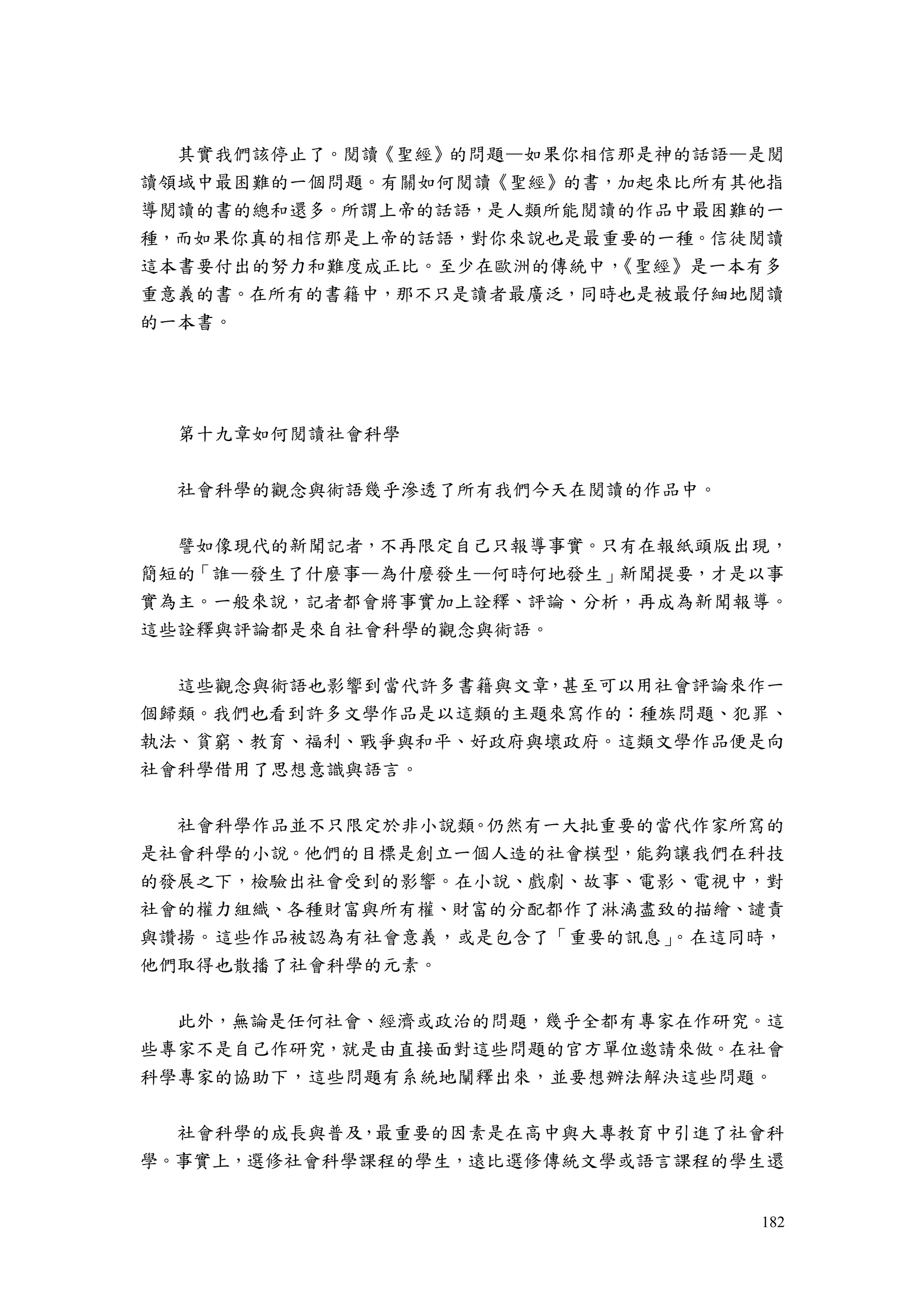 182
其實我們該停止了。閱讀《聖經》的問題—如果你相信那是神的話語—是閱
讀領域中最困難的一個問題。有關如何閱讀《聖經》的書，加起來比所有其他指
導閱讀的書的總和還多。所謂上帝的話語，是人類所能閱讀的作品中最困難的一
種，而如果你真的相信那是上帝的話語，對你來說也是最重要的一種。信徒閱讀
這本書要付出的努力和難度成正比。至少在歐洲的傳統中，《聖經》是一本有多
重意義的書。在所有的書籍中，那不只是讀者最廣泛，同時也是被最仔細地閱讀
的一本書。
第十九章如何閱讀社會科學
社會科學的觀念與術語幾乎滲透了所有我們今天在閱讀的作品中。
譬如像現代的新聞記者，不再限定自己只報導事實。只有在報紙頭版出現，
簡短的「誰—發生了什麼事—為什麼發生—何時何地發生」新聞提要，才是以事
實為主。一般來說，記者都會將事實加上詮釋、評論、分析，再成為新聞報導。
這些詮釋與評論都是來自社會科學的觀念與術語。
這些觀念與術語也影響到當代許多書籍與文章，甚至可以用社會評論來作一
個歸類。我們也看到許多文學作品是以這類的主題來寫作的：種族問題、犯罪、
執法、貧窮、教育、福利、戰爭與和平、好政府與壞政府。這類文學作品便是向
社會科學借用了思想意識與語言。
社會科學作品並不只限定於非小說類。仍然有一大批重要的當代作家所寫的
是社會科學的小說。他們的目標是創立一個人造的社會模型，能夠讓我們在科技
的發展之下，檢驗出社會受到的影響。在小說、戲劇、故事、電影、電視中，對
社會的權力組織、各種財富與所有權、財富的分配都作了淋漓盡致的描繪、譴責
與讚揚。這些作品被認為有社會意義，或是包含了「重要的訊息」。在這同時，
他們取得也散播了社會科學的元素。
此外，無論是任何社會、經濟或政治的問題，幾乎全都有專家在作研究。這
些專家不是自己作研究，就是由直接面對這些問題的官方單位邀請來做。在社會
科學專家的協助下，這些問題有系統地闡釋出來，並要想辦法解決這些問題。
社會科學的成長與普及，最重要的因素是在高中與大專教育中引進了社會科
學。事實上，選修社會科學課程的學生，遠比選修傳統文學或語言課程的學生還
 