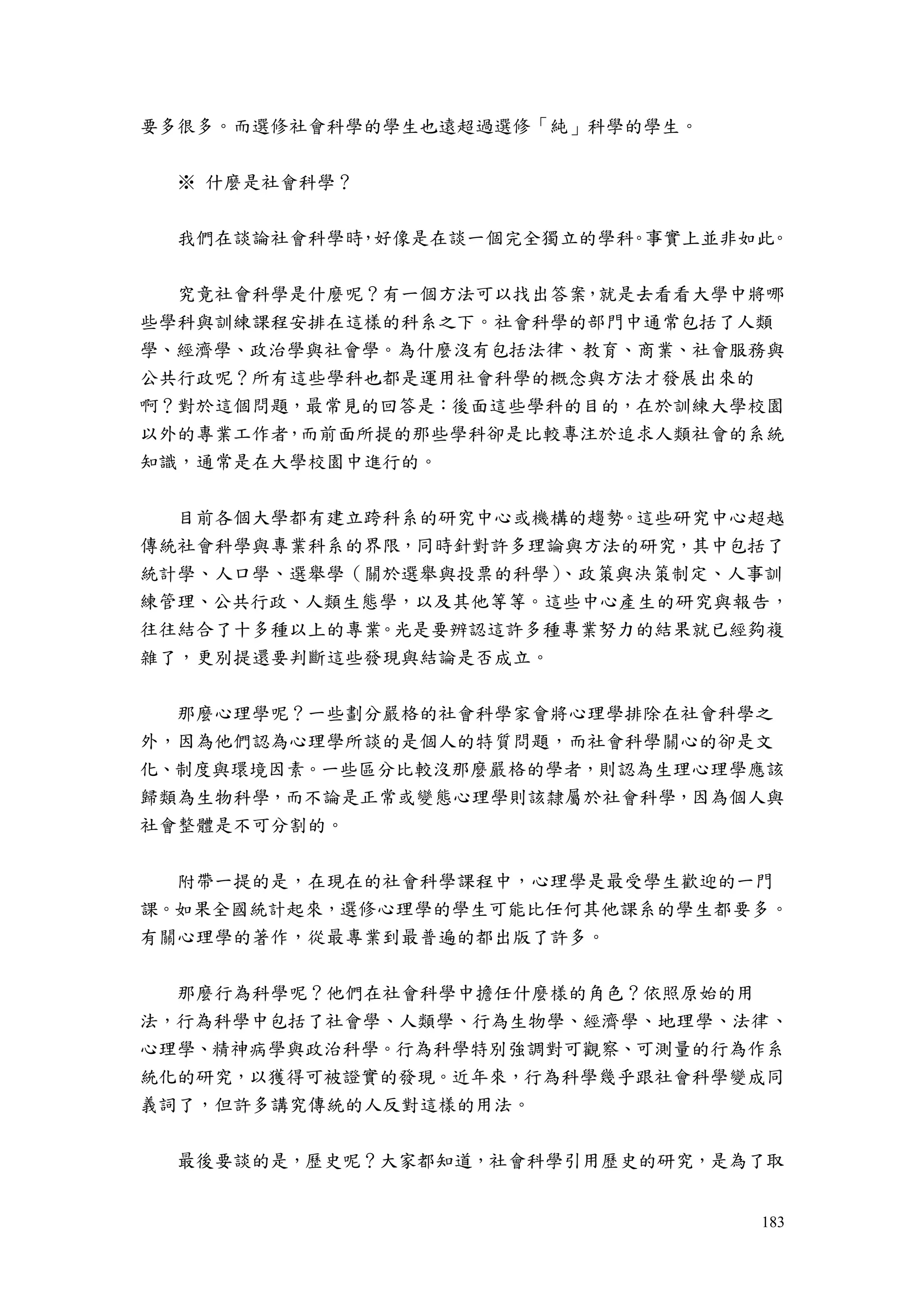 183
要多很多。而選修社會科學的學生也遠超過選修「純」科學的學生。
※ 什麼是社會科學？
我們在談論社會科學時，好像是在談一個完全獨立的學科。事實上並非如此。
究竟社會科學是什麼呢？有一個方法可以找出答案，就是去看看大學中將哪
些學科與訓練課程安排在這樣的科系之下。社會科學的部門中通常包括了人類
學、經濟學、政治學與社會學。為什麼沒有包括法律、教育、商業、社會服務與
公共行政呢？所有這些學科也都是運用社會科學的概念與方法才發展出來的
啊？對於這個問題，最常見的回答是：後面這些學科的目的，在於訓練大學校園
以外的專業工作者，而前面所提的那些學科卻是比較專注於追求人類社會的系統
知識，通常是在大學校園中進行的。
目前各個大學都有建立跨科系的研究中心或機構的趨勢。這些研究中心超越
傳統社會科學與專業科系的界限，同時針對許多理論與方法的研究，其中包括了
統計學、人口學、選舉學（關於選舉與投票的科學）、政策與決策制定、人事訓
練管理、公共行政、人類生態學，以及其他等等。這些中心產生的研究與報告，
往往結合了十多種以上的專業。光是要辨認這許多種專業努力的結果就已經夠複
雜了，更別提還要判斷這些發現與結論是否成立。
那麼心理學呢？一些劃分嚴格的社會科學家會將心理學排除在社會科學之
外，因為他們認為心理學所談的是個人的特質問題，而社會科學關心的卻是文
化、制度與環境因素。一些區分比較沒那麼嚴格的學者，則認為生理心理學應該
歸類為生物科學，而不論是正常或變態心理學則該隸屬於社會科學，因為個人與
社會整體是不可分割的。
附帶一提的是，在現在的社會科學課程中，心理學是最受學生歡迎的一門
課。如果全國統計起來，選修心理學的學生可能比任何其他課系的學生都要多。
有關心理學的著作，從最專業到最普遍的都出版了許多。
那麼行為科學呢？他們在社會科學中擔任什麼樣的角色？依照原始的用
法，行為科學中包括了社會學、人類學、行為生物學、經濟學、地理學、法律、
心理學、精神病學與政治科學。行為科學特別強調對可觀察、可測量的行為作系
統化的研究，以獲得可被證實的發現。近年來，行為科學幾乎跟社會科學變成同
義詞了，但許多講究傳統的人反對這樣的用法。
最後要談的是，歷史呢？大家都知道，社會科學引用歷史的研究，是為了取
 