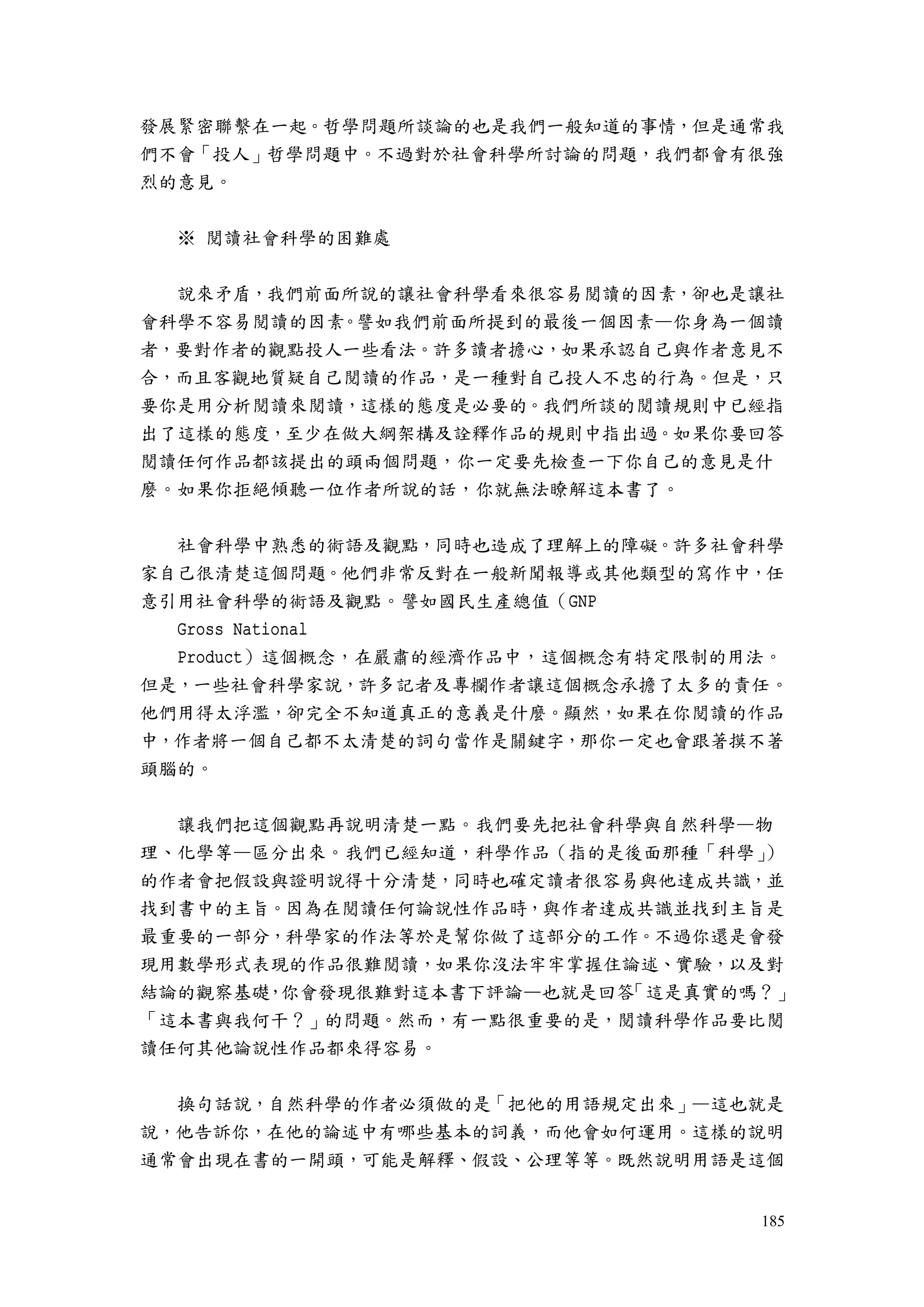 185
發展緊密聯繫在一起。哲學問題所談論的也是我們一般知道的事情，但是通常我
們不會「投人」哲學問題中。不過對於社會科學所討論的問題，我們都會有很強
烈的意見。
※ 閱讀社會科學的困難處
說來矛盾，我們前面所說的讓社會科學看來很容易閱讀的因素，卻也是讓社
會科學不容易閱讀的因素。譬如我們前面所提到的最後一個因素—你身為一個讀
者，要對作者的觀點投人一些看法。許多讀者擔心，如果承認自己與作者意見不
合，而且客觀地質疑自己閱讀的作品，是一種對自己投人不忠的行為。但是，只
要你是用分析閱讀來閱讀，這樣的態度是必要的。我們所談的閱讀規則中已經指
出了這樣的態度，至少在做大綱架構及詮釋作品的規則中指出過。如果你要回答
閱讀任何作品都該提出的頭兩個問題，你一定要先檢查一下你自己的意見是什
麼。如果你拒絕傾聽一位作者所說的話，你就無法瞭解這本書了。
社會科學中熟悉的術語及觀點，同時也造成了理解上的障礙。許多社會科學
家自己很清楚這個問題。他們非常反對在一般新聞報導或其他類型的寫作中，任
意引用社會科學的術語及觀點。譬如國民生產總值（GNP
Gross National
Product）這個概念，在嚴肅的經濟作品中，這個概念有特定限制的用法。
但是，一些社會科學家說，許多記者及專欄作者讓這個概念承擔了太多的責任。
他們用得太浮濫，卻完全不知道真正的意義是什麼。顯然，如果在你閱讀的作品
中，作者將一個自己都不太清楚的詞句當作是關鍵字，那你一定也會跟著摸不著
頭腦的。
讓我們把這個觀點再說明清楚一點。我們要先把社會科學與自然科學—物
理、化學等—區分出來。我們已經知道，科學作品（指的是後面那種「科學」）
的作者會把假設與證明說得十分清楚，同時也確定讀者很容易與他達成共識，並
找到書中的主旨。因為在閱讀任何論說性作品時，與作者達成共識並找到主旨是
最重要的一部分，科學家的作法等於是幫你做了這部分的工作。不過你還是會發
現用數學形式表現的作品很難閱讀，如果你沒法牢牢掌握住論述、實驗，以及對
結論的觀察基礎，你會發現很難對這本書下評論—也就是回答「這是真實的嗎？」
「這本書與我何干？」的問題。然而，有一點很重要的是，閱讀科學作品要比閱
讀任何其他論說性作品都來得容易。
換句話說，自然科學的作者必須做的是「把他的用語規定出來」—這也就是
說，他告訴你，在他的論述中有哪些基本的詞義，而他會如何運用。這樣的說明
通常會出現在書的一開頭，可能是解釋、假設、公理等等。既然說明用語是這個
 