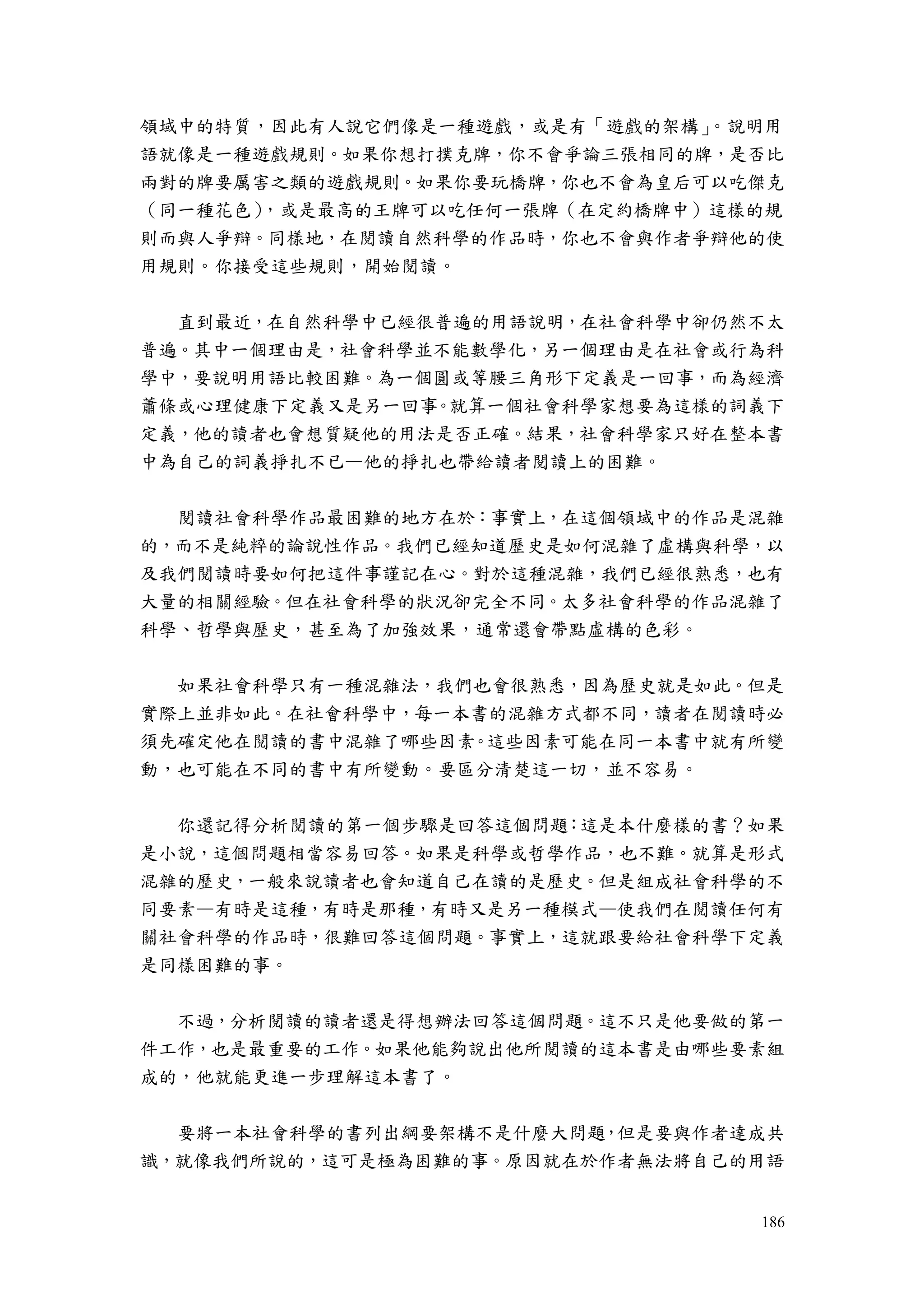186
領域中的特質，因此有人說它們像是一種遊戲，或是有「遊戲的架構」。說明用
語就像是一種遊戲規則。如果你想打撲克牌，你不會爭論三張相同的牌，是否比
兩對的牌要厲害之類的遊戲規則。如果你要玩橋牌，你也不會為皇后可以吃傑克
（同一種花色），或是最高的王牌可以吃任何一張牌（在定約橋牌中）這樣的規
則而與人爭辯。同樣地，在閱讀自然科學的作品時，你也不會與作者爭辯他的使
用規則。你接受這些規則，開始閱讀。
直到最近，在自然科學中已經很普遍的用語說明，在社會科學中卻仍然不太
普遍。其中一個理由是，社會科學並不能數學化，另一個理由是在社會或行為科
學中，要說明用語比較困難。為一個圓或等腰三角形下定義是一回事，而為經濟
蕭條或心理健康下定義又是另一回事。就算一個社會科學家想要為這樣的詞義下
定義，他的讀者也會想質疑他的用法是否正確。結果，社會科學家只好在整本書
中為自己的詞義掙扎不已—他的掙扎也帶給讀者閱讀上的困難。
閱讀社會科學作品最困難的地方在於：事實上，在這個領域中的作品是混雜
的，而不是純粹的論說性作品。我們已經知道歷史是如何混雜了虛構與科學，以
及我們閱讀時要如何把這件事謹記在心。對於這種混雜，我們已經很熟悉，也有
大量的相關經驗。但在社會科學的狀況卻完全不同。太多社會科學的作品混雜了
科學、哲學與歷史，甚至為了加強效果，通常還會帶點虛構的色彩。
如果社會科學只有一種混雜法，我們也會很熟悉，因為歷史就是如此。但是
實際上並非如此。在社會科學中，每一本書的混雜方式都不同，讀者在閱讀時必
須先確定他在閱讀的書中混雜了哪些因素。這些因素可能在同一本書中就有所變
動，也可能在不同的書中有所變動。要區分清楚這一切，並不容易。
你還記得分析閱讀的第一個步驟是回答這個問題：這是本什麼樣的書？如果
是小說，這個問題相當容易回答。如果是科學或哲學作品，也不難。就算是形式
混雜的歷史，一般來說讀者也會知道自己在讀的是歷史。但是組成社會科學的不
同要素—有時是這種，有時是那種，有時又是另一種模式—使我們在閱讀任何有
關社會科學的作品時，很難回答這個問題。事實上，這就跟要給社會科學下定義
是同樣困難的事。
不過，分析閱讀的讀者還是得想辦法回答這個問題。這不只是他要做的第一
件工作，也是最重要的工作。如果他能夠說出他所閱讀的這本書是由哪些要素組
成的，他就能更進一步理解這本書了。
要將一本社會科學的書列出綱要架構不是什麼大問題，但是要與作者達成共
識，就像我們所說的，這可是極為困難的事。原因就在於作者無法將自己的用語
 