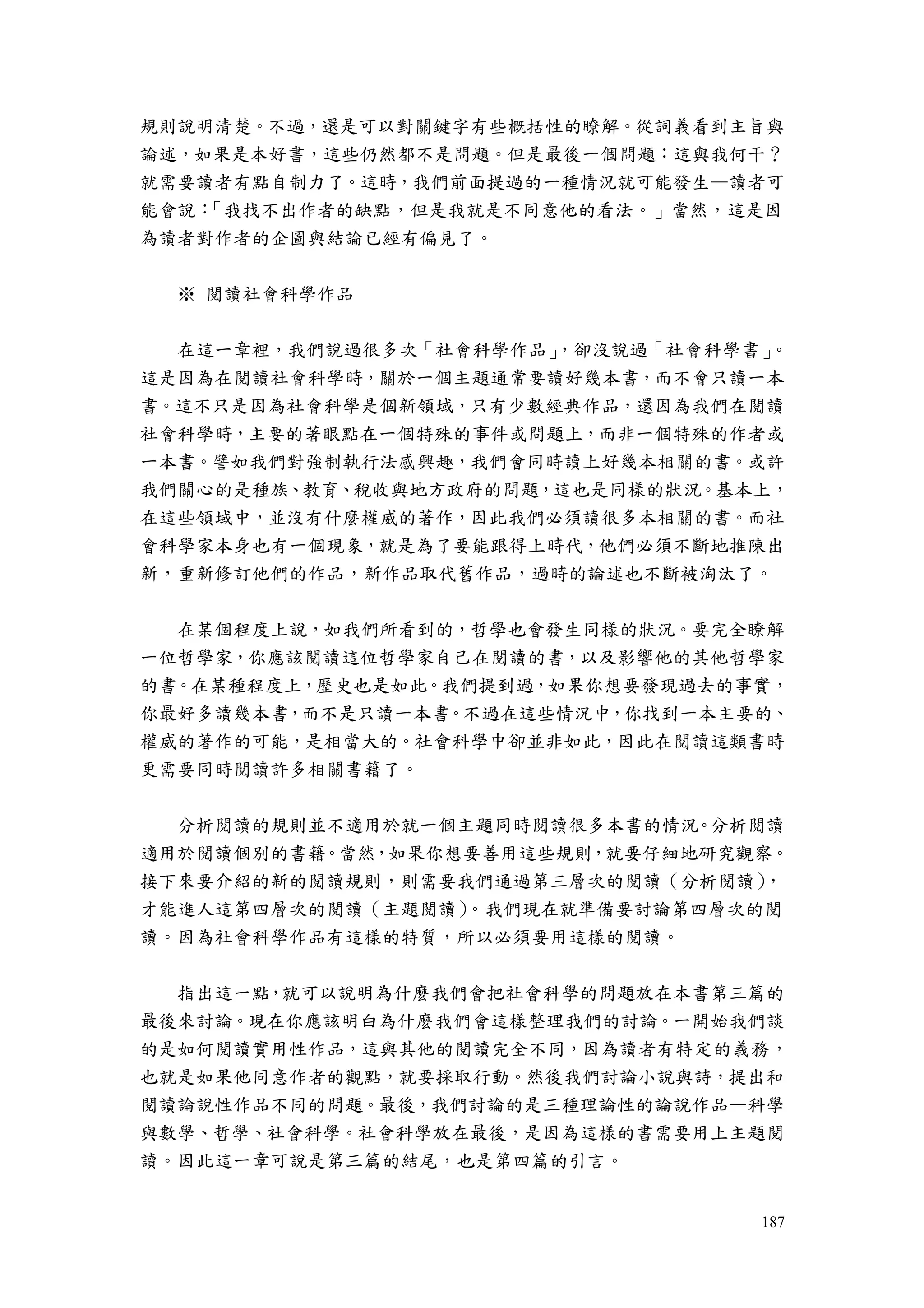 187
規則說明清楚。不過，還是可以對關鍵字有些概括性的瞭解。從詞義看到主旨與
論述，如果是本好書，這些仍然都不是問題。但是最後一個問題：這與我何干？
就需要讀者有點自制力了。這時，我們前面提過的一種情況就可能發生—讀者可
能會說：「我找不出作者的缺點，但是我就是不同意他的看法。」當然，這是因
為讀者對作者的企圖與結論已經有偏見了。
※ 閱讀社會科學作品
在這一章裡，我們說過很多次「社會科學作品」，卻沒說過「社會科學書」。
這是因為在閱讀社會科學時，關於一個主題通常要讀好幾本書，而不會只讀一本
書。這不只是因為社會科學是個新領域，只有少數經典作品，還因為我們在閱讀
社會科學時，主要的著眼點在一個特殊的事件或問題上，而非一個特殊的作者或
一本書。譬如我們對強制執行法感興趣，我們會同時讀上好幾本相關的書。或許
我們關心的是種族、教育、稅收與地方政府的問題，這也是同樣的狀況。基本上，
在這些領域中，並沒有什麼權威的著作，因此我們必須讀很多本相關的書。而社
會科學家本身也有一個現象，就是為了要能跟得上時代，他們必須不斷地推陳出
新，重新修訂他們的作品，新作品取代舊作品，過時的論述也不斷被淘汰了。
在某個程度上說，如我們所看到的，哲學也會發生同樣的狀況。要完全瞭解
一位哲學家，你應該閱讀這位哲學家自己在閱讀的書，以及影響他的其他哲學家
的書。在某種程度上，歷史也是如此。我們提到過，如果你想要發現過去的事實，
你最好多讀幾本書，而不是只讀一本書。不過在這些情況中，你找到一本主要的、
權威的著作的可能，是相當大的。社會科學中卻並非如此，因此在閱讀這類書時
更需要同時閱讀許多相關書籍了。
分析閱讀的規則並不適用於就一個主題同時閱讀很多本書的情況。分析閱讀
適用於閱讀個別的書籍。當然，如果你想要善用這些規則，就要仔細地研究觀察。
接下來要介紹的新的閱讀規則，則需要我們通過第三層次的閱讀（分析閱讀），
才能進人這第四層次的閱讀（主題閱讀）。我們現在就準備要討論第四層次的閱
讀。因為社會科學作品有這樣的特質，所以必須要用這樣的閱讀。
指出這一點，就可以說明為什麼我們會把社會科學的問題放在本書第三篇的
最後來討論。現在你應該明白為什麼我們會這樣整理我們的討論。一開始我們談
的是如何閱讀實用性作品，這與其他的閱讀完全不同，因為讀者有特定的義務，
也就是如果他同意作者的觀點，就要採取行動。然後我們討論小說與詩，提出和
閱讀論說性作品不同的問題。最後，我們討論的是三種理論性的論說作品—科學
與數學、哲學、社會科學。社會科學放在最後，是因為這樣的書需要用上主題閱
讀。因此這一章可說是第三篇的結尾，也是第四篇的引言。
 