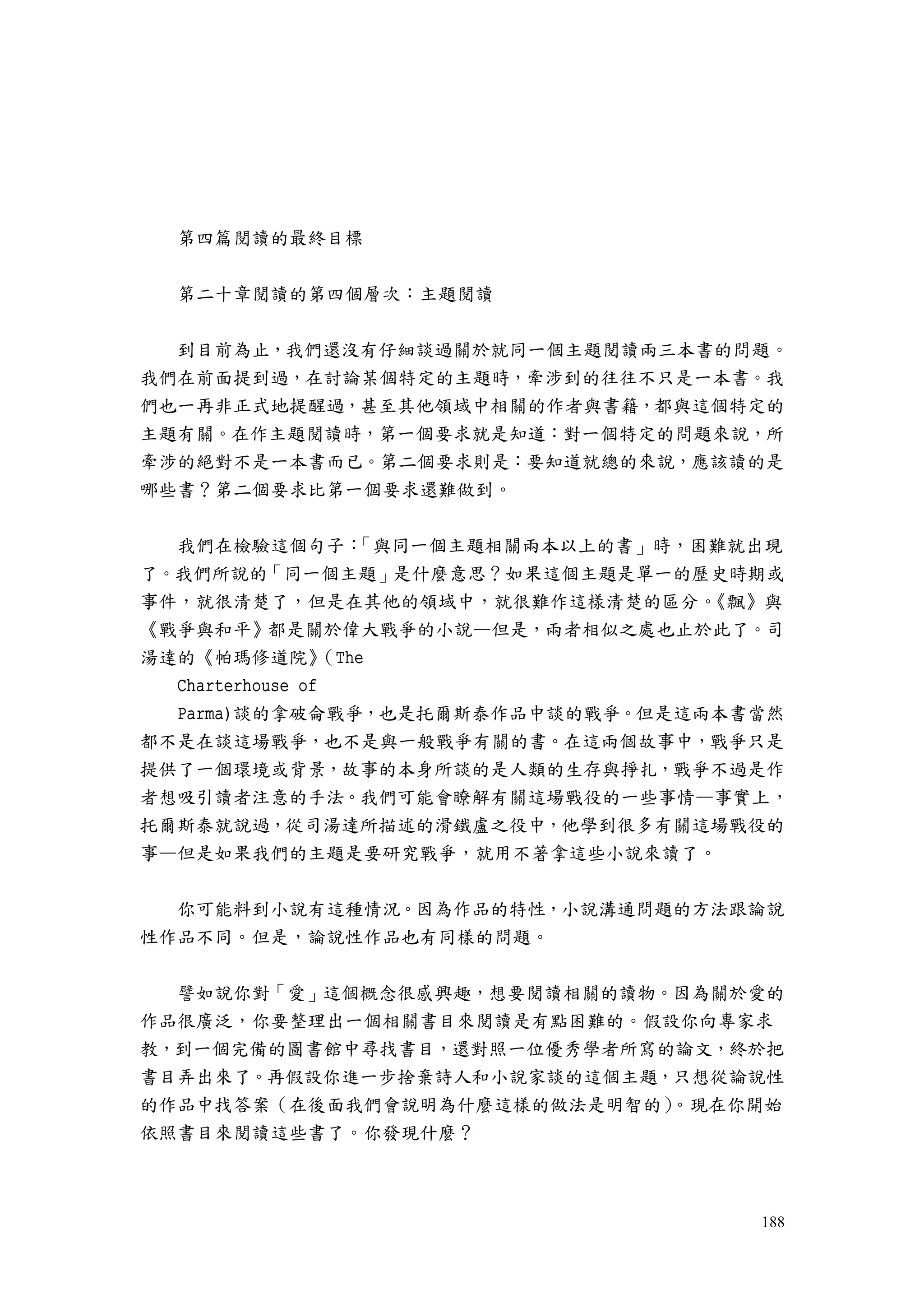 188
第四篇閱讀的最終目標
第二十章閱讀的第四個層次：主題閱讀
到目前為止，我們還沒有仔細談過關於就同一個主題閱讀兩三本書的問題。
我們在前面提到過，在討論某個特定的主題時，牽涉到的往往不只是一本書。我
們也一再非正式地提醒過，甚至其他領域中相關的作者與書籍，都與這個特定的
主題有關。在作主題閱讀時，第一個要求就是知道：對一個特定的問題來說，所
牽涉的絕對不是一本書而已。第二個要求則是：要知道就總的來說，應該讀的是
哪些書？第二個要求比第一個要求還難做到。
我們在檢驗這個句子：「與同一個主題相關兩本以上的書」時，困難就出現
了。我們所說的「同一個主題」是什麼意思？如果這個主題是單一的歷史時期或
事件，就很清楚了，但是在其他的領域中，就很難作這樣清楚的區分。《飄》與
《戰爭與和平》都是關於偉大戰爭的小說—但是，兩者相似之處也止於此了。司
湯達的《帕瑪修道院》（The
Charterhouse of
Parma)談的拿破侖戰爭，也是托爾斯泰作品中談的戰爭。但是這兩本書當然
都不是在談這場戰爭，也不是與一般戰爭有關的書。在這兩個故事中，戰爭只是
提供了一個環境或背景，故事的本身所談的是人類的生存與掙扎，戰爭不過是作
者想吸引讀者注意的手法。我們可能會瞭解有關這場戰役的一些事情—事實上，
托爾斯泰就說過，從司湯達所描述的滑鐵盧之役中，他學到很多有關這場戰役的
事—但是如果我們的主題是要研究戰爭，就用不著拿這些小說來讀了。
你可能料到小說有這種情況。因為作品的特性，小說溝通問題的方法跟論說
性作品不同。但是，論說性作品也有同樣的問題。
譬如說你對「愛」這個概念很感興趣，想要閱讀相關的讀物。因為關於愛的
作品很廣泛，你要整理出一個相關書目來閱讀是有點困難的。假設你向專家求
教，到一個完備的圖書館中尋找書目，還對照一位優秀學者所寫的論文，終於把
書目弄出來了。再假設你進一步捨棄詩人和小說家談的這個主題，只想從論說性
的作品中找答案（在後面我們會說明為什麼這樣的做法是明智的）。現在你開始
依照書目來閱讀這些書了。你發現什麼？
 