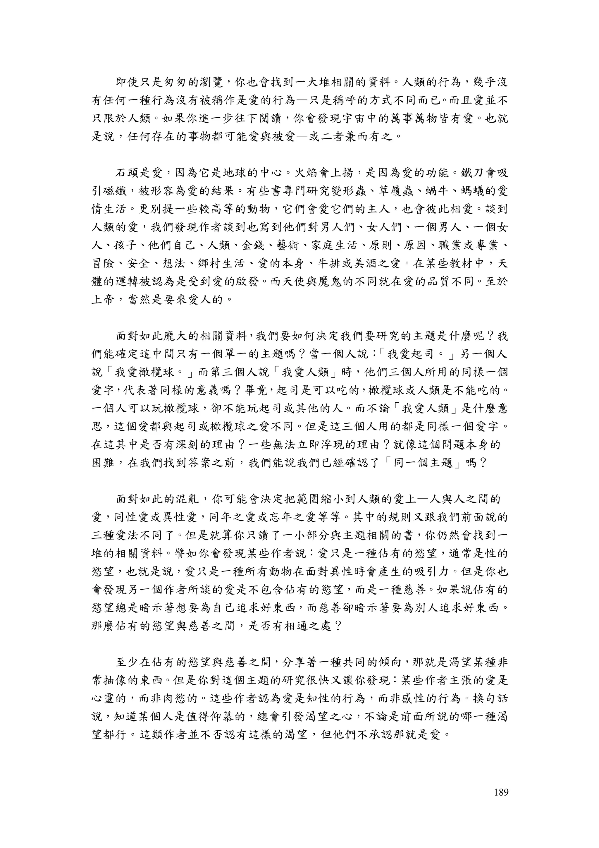 189
即使只是匆匆的瀏覽，你也會找到一大堆相關的資料。人類的行為，幾乎沒
有任何一種行為沒有被稱作是愛的行為—只是稱呼的方式不同而已。而且愛並不
只限於人類。如果你進一步往下閱讀，你會發現宇宙中的萬事萬物皆有愛。也就
是說，任何存在的事物都可能愛與被愛—或二者兼而有之。
石頭是愛，因為它是地球的中心。火焰會上揚，是因為愛的功能。鐵刀會吸
引磁鐵，被形容為愛的結果。有些書專門研究變形蟲、草履蟲、蝸牛、螞蟻的愛
情生活。更別提一些較高等的動物，它們會愛它們的主人，也會彼此相愛。談到
人類的愛，我們發現作者談到也寫到他們對男人們、女人們、一個男人、一個女
人、孩子、他們自己、人類、金錢、藝術、家庭生活、原則、原因、職業或專業、
冒險、安全、想法、鄉村生活、愛的本身、牛排或美酒之愛。在某些教材中，天
體的運轉被認為是受到愛的啟發。而天使與魔鬼的不同就在愛的品質不同。至於
上帝，當然是要來愛人的。
面對如此龐大的相關資料，我們要如何決定我們要研究的主題是什麼呢？我
們能確定這中間只有一個單一的主題嗎？當一個人說：「我愛起司。」另一個人
說「我愛橄欖球。」而第三個人說「我愛人類」時，他們三個人所用的同樣一個
愛字，代表著同樣的意義嗎？畢竟，起司是可以吃的，橄欖球或人類是不能吃的。
一個人可以玩橄欖球，卻不能玩起司或其他的人。而不論「我愛人類」是什麼意
思，這個愛都與起司或橄欖球之愛不同。但是這三個人用的都是同樣一個愛字。
在這其中是否有深刻的理由？一些無法立即浮現的理由？就像這個問題本身的
困難，在我們找到答案之前，我們能說我們已經確認了「同一個主題」嗎？
面對如此的混亂，你可能會決定把範圍縮小到人類的愛上—人與人之間的
愛，同性愛或異性愛，同年之愛或忘年之愛等等。其中的規則又跟我們前面說的
三種愛法不同了。但是就算你只讀了一小部分與主題相關的書，你仍然會找到一
堆的相關資料。譬如你會發現某些作者說：愛只是一種佔有的慾望，通常是性的
慾望，也就是說，愛只是一種所有動物在面對異性時會產生的吸引力。但是你也
會發現另一個作者所談的愛是不包含佔有的慾望，而是一種慈善。如果說佔有的
慾望總是暗示著想要為自己追求好東西，而慈善卻暗示著要為別人追求好東西。
那麼佔有的慾望與慈善之間，是否有相通之處？
至少在佔有的慾望與慈善之間，分享著一種共同的傾向，那就是渴望某種非
常抽像的東西。但是你對這個主題的研究很快又讓你發現：某些作者主張的愛是
心靈的，而非肉慾的。這些作者認為愛是知性的行為，而非感性的行為。換句話
說，知道某個人是值得仰慕的，總會引發渴望之心，不論是前面所說的哪一種渴
望都行。這類作者並不否認有這樣的渴望，但他們不承認那就是愛。
 