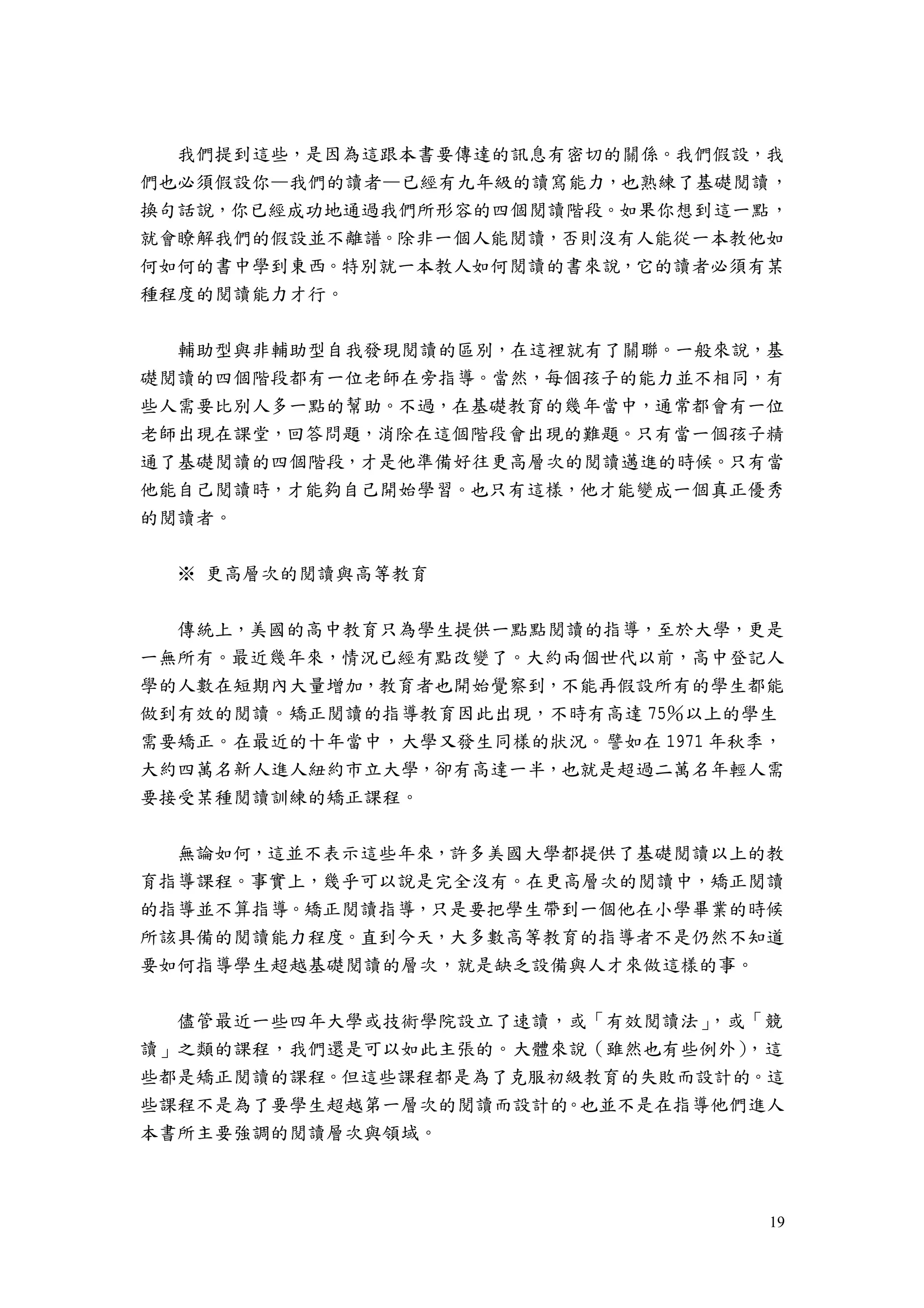 19
我們提到這些，是因為這跟本書要傳達的訊息有密切的關係。我們假設，我
們也必須假設你—我們的讀者—已經有九年級的讀寫能力，也熟練了基礎閱讀，
換句話說，你已經成功地通過我們所形容的四個閱讀階段。如果你想到這一點，
就會瞭解我們的假設並不離譜。除非一個人能閱讀，否則沒有人能從一本教他如
何如何的書中學到東西。特別就一本教人如何閱讀的書來說，它的讀者必須有某
種程度的閱讀能力才行。
輔助型與非輔助型自我發現閱讀的區別，在這裡就有了關聯。一般來說，基
礎閱讀的四個階段都有一位老師在旁指導。當然，每個孩子的能力並不相同，有
些人需要比別人多一點的幫助。不過，在基礎教育的幾年當中，通常都會有一位
老師出現在課堂，回答問題，消除在這個階段會出現的難題。只有當一個孩子精
通了基礎閱讀的四個階段，才是他準備好往更高層次的閱讀邁進的時候。只有當
他能自己閱讀時，才能夠自己開始學習。也只有這樣，他才能變成一個真正優秀
的閱讀者。
※ 更高層次的閱讀與高等教育
傳統上，美國的高中教育只為學生提供一點點閱讀的指導，至於大學，更是
一無所有。最近幾年來，情況已經有點改變了。大約兩個世代以前，高中登記人
學的人數在短期內大量增加，教育者也開始覺察到，不能再假設所有的學生都能
做到有效的閱讀。矯正閱讀的指導教育因此出現，不時有高達 75％以上的學生
需要矯正。在最近的十年當中，大學又發生同樣的狀況。譬如在 1971 年秋季，
大約四萬名新人進人紐約市立大學，卻有高達一半，也就是超過二萬名年輕人需
要接受某種閱讀訓練的矯正課程。
無論如何，這並不表示這些年來，許多美國大學都提供了基礎閱讀以上的教
育指導課程。事實上，幾乎可以說是完全沒有。在更高層次的閱讀中，矯正閱讀
的指導並不算指導。矯正閱讀指導，只是要把學生帶到一個他在小學畢業的時候
所該具備的閱讀能力程度。直到今天，大多數高等教育的指導者不是仍然不知道
要如何指導學生超越基礎閱讀的層次，就是缺乏設備與人才來做這樣的事。
儘管最近一些四年大學或技術學院設立了速讀，或「有效閱讀法」，或「競
讀」之類的課程，我們還是可以如此主張的。大體來說（雖然也有些例外），這
些都是矯正閱讀的課程。但這些課程都是為了克服初級教育的失敗而設計的。這
些課程不是為了要學生超越第一層次的閱讀而設計的。也並不是在指導他們進人
本書所主要強調的閱讀層次與領域。
 