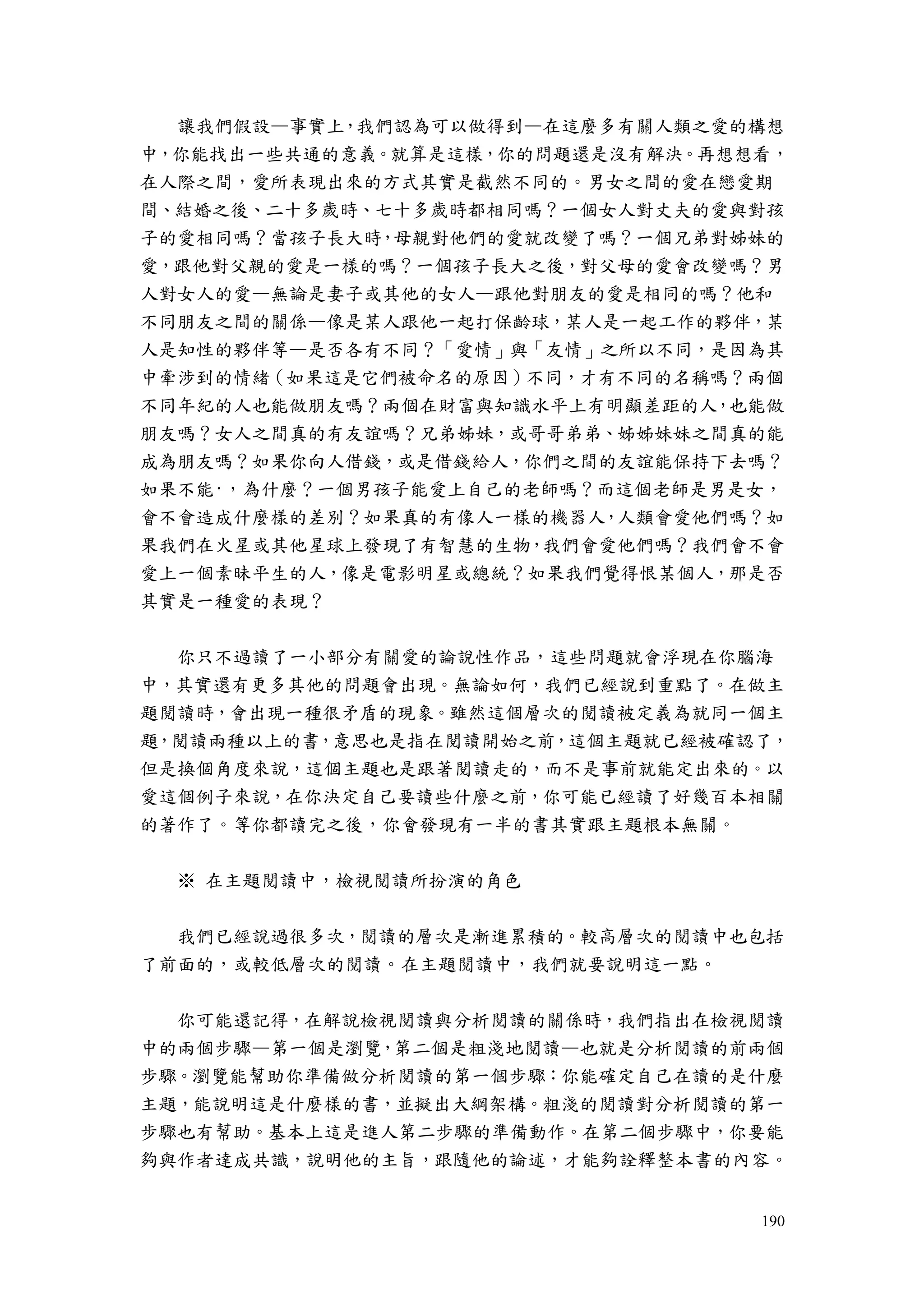 190
讓我們假設—事實上，我們認為可以做得到—在這麼多有關人類之愛的構想
中，你能找出一些共通的意義。就算是這樣，你的問題還是沒有解決。再想想看，
在人際之間，愛所表現出來的方式其實是截然不同的。男女之間的愛在戀愛期
間、結婚之後、二十多歲時、七十多歲時都相同嗎？一個女人對丈夫的愛與對孩
子的愛相同嗎？當孩子長大時，母親對他們的愛就改變了嗎？一個兄弟對姊妹的
愛，跟他對父親的愛是一樣的嗎？一個孩子長大之後，對父母的愛會改變嗎？男
人對女人的愛—無論是妻子或其他的女人—跟他對朋友的愛是相同的嗎？他和
不同朋友之間的關係—像是某人跟他一起打保齡球，某人是一起工作的夥伴，某
人是知性的夥伴等—是否各有不同？「愛情」與「友情」之所以不同，是因為其
中牽涉到的情緒（如果這是它們被命名的原因）不同，才有不同的名稱嗎？兩個
不同年紀的人也能做朋友嗎？兩個在財富與知識水平上有明顯差距的人，也能做
朋友嗎？女人之間真的有友誼嗎？兄弟姊妹，或哥哥弟弟、姊姊妹妹之間真的能
成為朋友嗎？如果你向人借錢，或是借錢給人，你們之間的友誼能保持下去嗎？
如果不能·，為什麼？一個男孩子能愛上自己的老師嗎？而這個老師是男是女，
會不會造成什麼樣的差別？如果真的有像人一樣的機器人，人類會愛他們嗎？如
果我們在火星或其他星球上發現了有智慧的生物，我們會愛他們嗎？我們會不會
愛上一個素昧平生的人，像是電影明星或總統？如果我們覺得恨某個人，那是否
其實是一種愛的表現？
你只不過讀了一小部分有關愛的論說性作品，這些問題就會浮現在你腦海
中，其實還有更多其他的問題會出現。無論如何，我們已經說到重點了。在做主
題閱讀時，會出現一種很矛盾的現象。雖然這個層次的閱讀被定義為就同一個主
題，閱讀兩種以上的書，意思也是指在閱讀開始之前，這個主題就已經被確認了，
但是換個角度來說，這個主題也是跟著閱讀走的，而不是事前就能定出來的。以
愛這個例子來說，在你決定自己要讀些什麼之前，你可能已經讀了好幾百本相關
的著作了。等你都讀完之後，你會發現有一半的書其實跟主題根本無關。
※ 在主題閱讀中，檢視閱讀所扮演的角色
我們已經說過很多次，閱讀的層次是漸進累積的。較高層次的閱讀中也包括
了前面的，或較低層次的閱讀。在主題閱讀中，我們就要說明這一點。
你可能還記得，在解說檢視閱讀與分析閱讀的關係時，我們指出在檢視閱讀
中的兩個步驟—第一個是瀏覽，第二個是粗淺地閱讀—也就是分析閱讀的前兩個
步驟。瀏覽能幫助你準備做分析閱讀的第一個步驟：你能確定自己在讀的是什麼
主題，能說明這是什麼樣的書，並擬出大綱架構。粗淺的閱讀對分析閱讀的第一
步驟也有幫助。基本上這是進人第二步驟的準備動作。在第二個步驟中，你要能
夠與作者達成共識，說明他的主旨，跟隨他的論述，才能夠詮釋整本書的內容。
 
