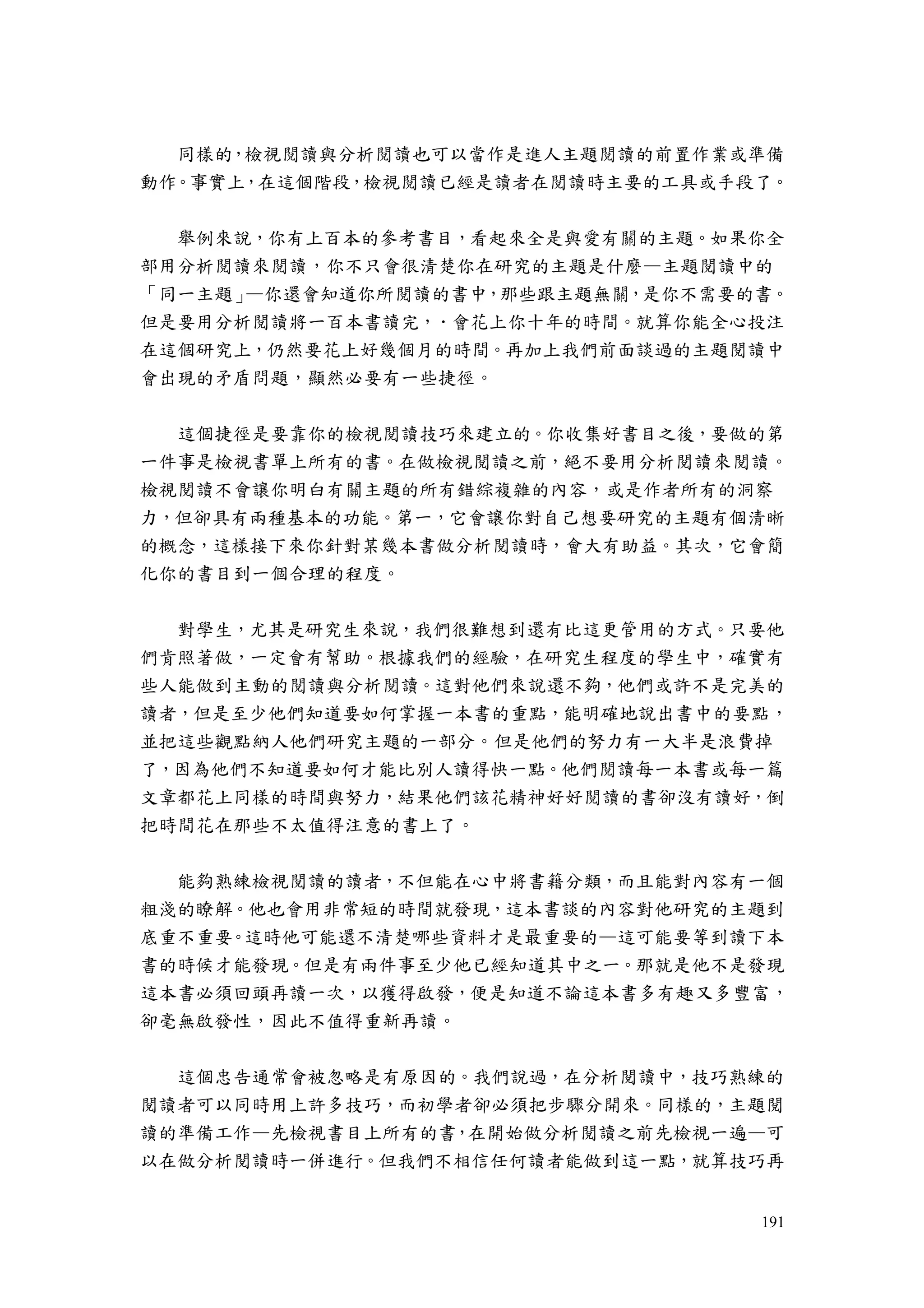 191
同樣的，檢視閱讀與分析閱讀也可以當作是進人主題閱讀的前置作業或準備
動作。事實上，在這個階段，檢視閱讀已經是讀者在閱讀時主要的工具或手段了。
舉例來說，你有上百本的參考書目，看起來全是與愛有關的主題。如果你全
部用分析閱讀來閱讀，你不只會很清楚你在研究的主題是什麼—主題閱讀中的
「同一主題」—你還會知道你所閱讀的書中，那些跟主題無關，是你不需要的書。
但是要用分析閱讀將一百本書讀完，．會花上你十年的時間。就算你能全心投注
在這個研究上，仍然要花上好幾個月的時間。再加上我們前面談過的主題閱讀中
會出現的矛盾問題，顯然必要有一些捷徑。
這個捷徑是要靠你的檢視閱讀技巧來建立的。你收集好書目之後，要做的第
一件事是檢視書單上所有的書。在做檢視閱讀之前，絕不要用分析閱讀來閱讀。
檢視閱讀不會讓你明白有關主題的所有錯綜複雜的內容，或是作者所有的洞察
力，但卻具有兩種基本的功能。第一，它會讓你對自己想要研究的主題有個清晰
的概念，這樣接下來你針對某幾本書做分析閱讀時，會大有助益。其次，它會簡
化你的書目到一個合理的程度。
對學生，尤其是研究生來說，我們很難想到還有比這更管用的方式。只要他
們肯照著做，一定會有幫助。根據我們的經驗，在研究生程度的學生中，確實有
些人能做到主動的閱讀與分析閱讀。這對他們來說還不夠，他們或許不是完美的
讀者，但是至少他們知道要如何掌握一本書的重點，能明確地說出書中的要點，
並把這些觀點納人他們研究主題的一部分。但是他們的努力有一大半是浪費掉
了，因為他們不知道要如何才能比別人讀得快一點。他們閱讀每一本書或每一篇
文章都花上同樣的時間與努力，結果他們該花精神好好閱讀的書卻沒有讀好，倒
把時間花在那些不太值得注意的書上了。
能夠熟練檢視閱讀的讀者，不但能在心中將書籍分類，而且能對內容有一個
粗淺的瞭解。他也會用非常短的時間就發現，這本書談的內容對他研究的主題到
底重不重要。這時他可能還不清楚哪些資料才是最重要的—這可能要等到讀下本
書的時候才能發現。但是有兩件事至少他已經知道其中之一。那就是他不是發現
這本書必須回頭再讀一次，以獲得啟發，便是知道不論這本書多有趣又多豐富，
卻毫無啟發性，因此不值得重新再讀。
這個忠告通常會被忽略是有原因的。我們說過，在分析閱讀中，技巧熟練的
閱讀者可以同時用上許多技巧，而初學者卻必須把步驟分開來。同樣的，主題閱
讀的準備工作—先檢視書目上所有的書，在開始做分析閱讀之前先檢視一遍—可
以在做分析閱讀時一併進行。但我們不相信任何讀者能做到這一點，就算技巧再
 