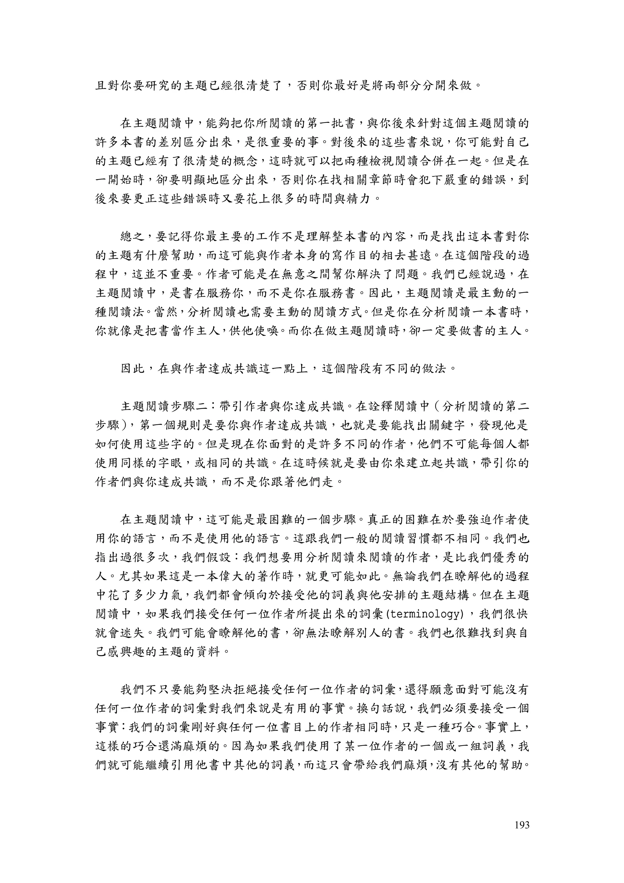 193
且對你要研究的主題已經很清楚了，否則你最好是將兩部分分開來做。
在主題閱讀中，能夠把你所閱讀的第一批書，與你後來針對這個主題閱讀的
許多本書的差別區分出來，是很重要的事。對後來的這些書來說，你可能對自己
的主題已經有了很清楚的概念，這時就可以把兩種檢視閱讀合併在一起。但是在
一開始時，卻要明顯地區分出來，否則你在找相關章節時會犯下嚴重的錯誤，到
後來要更正這些錯誤時又要花上很多的時間與精力。
總之，要記得你最主要的工作不是理解整本書的內容，而是找出這本書對你
的主題有什麼幫助，而這可能與作者本身的寫作目的相去甚遠。在這個階段的過
程中，這並不重要。作者可能是在無意之間幫你解決了問題。我們已經說過，在
主題閱讀中，是書在服務你，而不是你在服務書。因此，主題閱讀是最主動的一
種閱讀法。當然，分析閱讀也需要主動的閱讀方式。但是你在分析閱讀一本書時，
你就像是把書當作主人，供他使喚。而你在做主題閱讀時，卻一定要做書的主人。
因此，在與作者達成共識這一點上，這個階段有不同的做法。
主題閱讀步驟二：帶引作者與你達成共識。在詮釋閱讀中（分析閱讀的第二
步驟），第一個規則是要你與作者達成共識，也就是要能找出關鍵字，發現他是
如何使用這些字的。但是現在你面對的是許多不同的作者，他們不可能每個人都
使用同樣的字眼，或相同的共識。在這時候就是要由你來建立起共識，帶引你的
作者們與你達成共識，而不是你跟著他們走。
在主題閱讀中，這可能是最困難的一個步驟。真正的困難在於要強迫作者使
用你的語言，而不是使用他的語言。這跟我們一般的閱讀習慣都不相同。我們也
指出過很多次，我們假設：我們想要用分析閱讀來閱讀的作者，是比我們優秀的
人。尤其如果這是一本偉大的著作時，就更可能如此。無論我們在瞭解他的過程
中花了多少力氣，我們都會傾向於接受他的詞義與他安排的主題結構。但在主題
閱讀中，如果我們接受任何一位作者所提出來的詞彙(terminology)，我們很快
就會迷失。我們可能會瞭解他的書，卻無法瞭解別人的書。我們也很難找到與自
己感興趣的主題的資料。
我們不只要能夠堅決拒絕接受任何一位作者的詞彙，還得願意面對可能沒有
任何一位作者的詞彙對我們來說是有用的事實。換句話說，我們必須要接受一個
事實：我們的詞彙剛好與任何一位書目上的作者相同時，只是一種巧合。事實上，
這樣的巧合還滿麻煩的。因為如果我們使用了某一位作者的一個或一組詞義，我
們就可能繼續引用他書中其他的詞義，而這只會帶給我們麻煩，沒有其他的幫助。
 