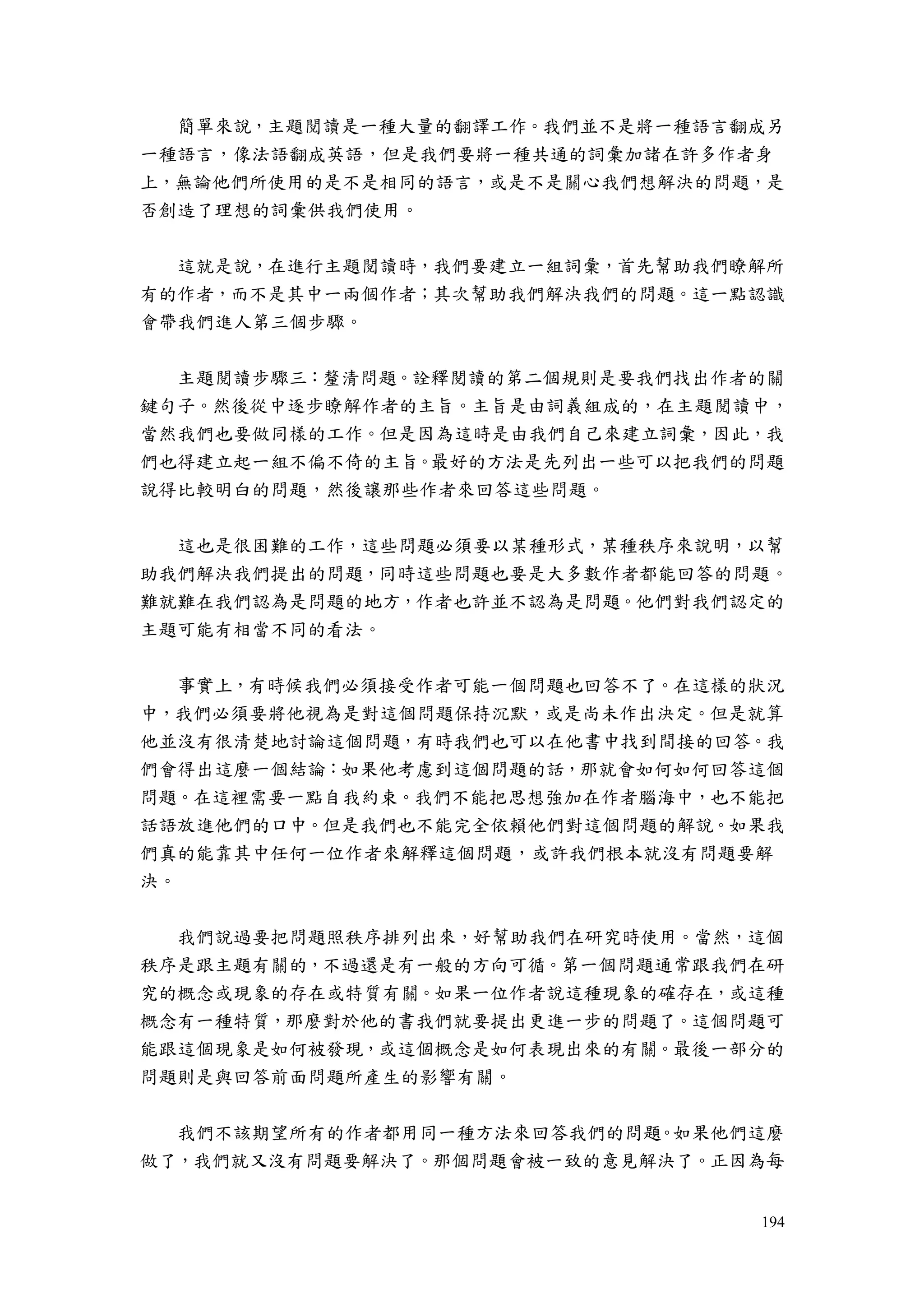 194
簡單來說，主題閱讀是一種大量的翻譯工作。我們並不是將一種語言翻成另
一種語言，像法語翻成英語，但是我們要將一種共通的詞彙加諸在許多作者身
上，無論他們所使用的是不是相同的語言，或是不是關心我們想解決的問題，是
否創造了理想的詞彙供我們使用。
這就是說，在進行主題閱讀時，我們要建立一組詞彙，首先幫助我們瞭解所
有的作者，而不是其中一兩個作者；其次幫助我們解決我們的問題。這一點認識
會帶我們進人第三個步驟。
主題閱讀步驟三：釐清問題。詮釋閱讀的第二個規則是要我們找出作者的關
鍵句子。然後從中逐步瞭解作者的主旨。主旨是由詞義組成的，在主題閱讀中，
當然我們也要做同樣的工作。但是因為這時是由我們自己來建立詞彙，因此，我
們也得建立起一組不偏不倚的主旨。最好的方法是先列出一些可以把我們的問題
說得比較明白的問題，然後讓那些作者來回答這些問題。
這也是很困難的工作，這些問題必須要以某種形式，某種秩序來說明，以幫
助我們解決我們提出的問題，同時這些問題也要是大多數作者都能回答的問題。
難就難在我們認為是問題的地方，作者也許並不認為是問題。他們對我們認定的
主題可能有相當不同的看法。
事實上，有時候我們必須接受作者可能一個問題也回答不了。在這樣的狀況
中，我們必須要將他視為是對這個問題保持沉默，或是尚未作出決定。但是就算
他並沒有很清楚地討論這個問題，有時我們也可以在他書中找到間接的回答。我
們會得出這麼一個結論：如果他考慮到這個問題的話，那就會如何如何回答這個
問題。在這裡需要一點自我約束。我們不能把思想強加在作者腦海中，也不能把
話語放進他們的口中。但是我們也不能完全依賴他們對這個問題的解說。如果我
們真的能靠其中任何一位作者來解釋這個問題，或許我們根本就沒有問題要解
決。
我們說過要把問題照秩序排列出來，好幫助我們在研究時使用。當然，這個
秩序是跟主題有關的，不過還是有一般的方向可循。第一個問題通常跟我們在研
究的概念或現象的存在或特質有關。如果一位作者說這種現象的確存在，或這種
概念有一種特質，那麼對於他的書我們就要提出更進一步的問題了。這個問題可
能跟這個現象是如何被發現，或這個概念是如何表現出來的有關。最後一部分的
問題則是與回答前面問題所產生的影響有關。
我們不該期望所有的作者都用同一種方法來回答我們的問題。如果他們這麼
做了，我們就又沒有問題要解決了。那個問題會被一致的意見解決了。正因為每
 