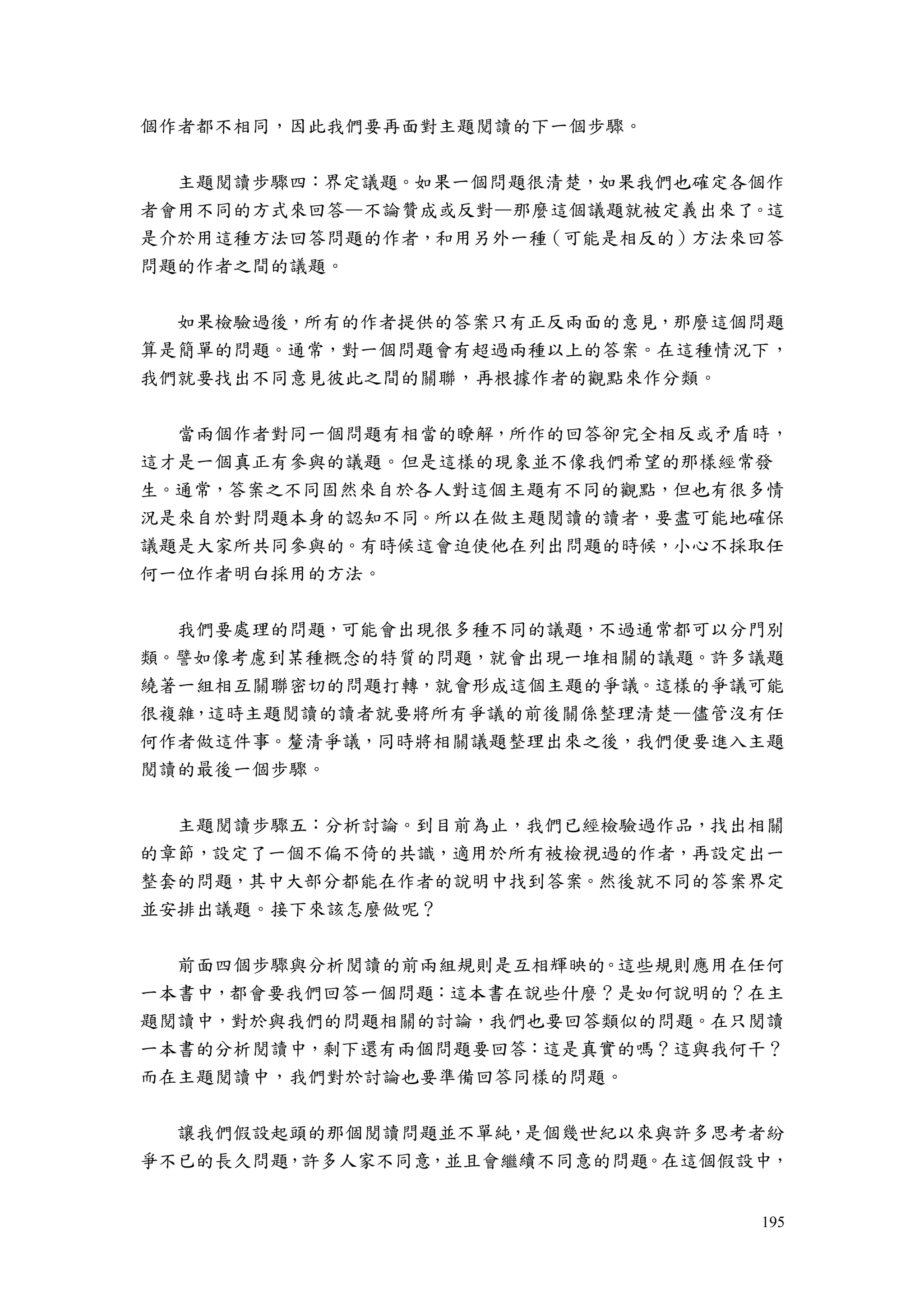 195
個作者都不相同，因此我們要再面對主題閱讀的下一個步驟。
主題閱讀步驟四：界定議題。如果一個問題很清楚，如果我們也確定各個作
者會用不同的方式來回答—不論贊成或反對—那麼這個議題就被定義出來了。這
是介於用這種方法回答問題的作者，和用另外一種（可能是相反的）方法來回答
問題的作者之間的議題。
如果檢驗過後，所有的作者提供的答案只有正反兩面的意見，那麼這個問題
算是簡單的問題。通常，對一個問題會有超過兩種以上的答案。在這種情況下，
我們就要找出不同意見彼此之間的關聯，再根據作者的觀點來作分類。
當兩個作者對同一個問題有相當的瞭解，所作的回答卻完全相反或矛盾時，
這才是一個真正有參與的議題。但是這樣的現象並不像我們希望的那樣經常發
生。通常，答案之不同固然來自於各人對這個主題有不同的觀點，但也有很多情
況是來自於對問題本身的認知不同。所以在做主題閱讀的讀者，要盡可能地確保
議題是大家所共同參與的。有時候這會迫使他在列出問題的時候，小心不採取任
何一位作者明白採用的方法。
我們要處理的問題，可能會出現很多種不同的議題，不過通常都可以分門別
類。譬如像考慮到某種概念的特質的問題，就會出現一堆相關的議題。許多議題
繞著一組相互關聯密切的問題打轉，就會形成這個主題的爭議。這樣的爭議可能
很複雜，這時主題閱讀的讀者就要將所有爭議的前後關係整理清楚—儘管沒有任
何作者做這件事。釐清爭議，同時將相關議題整理出來之後，我們便要進入主題
閱讀的最後一個步驟。
主題閱讀步驟五：分析討論。到目前為止，我們已經檢驗過作品，找出相關
的章節，設定了一個不偏不倚的共識，適用於所有被檢視過的作者，再設定出一
整套的問題，其中大部分都能在作者的說明中找到答案。然後就不同的答案界定
並安排出議題。接下來該怎麼做呢？
前面四個步驟與分析閱讀的前兩組規則是互相輝映的。這些規則應用在任何
一本書中，都會要我們回答一個問題：這本書在說些什麼？是如何說明的？在主
題閱讀中，對於與我們的問題相關的討論，我們也要回答類似的問題。在只閱讀
一本書的分析閱讀中，剩下還有兩個問題要回答：這是真實的嗎？這與我何干？
而在主題閱讀中，我們對於討論也要準備回答同樣的問題。
讓我們假設起頭的那個閱讀問題並不單純，是個幾世紀以來與許多思考者紛
爭不已的長久問題，許多人家不同意，並且會繼續不同意的問題。在這個假設中，
 