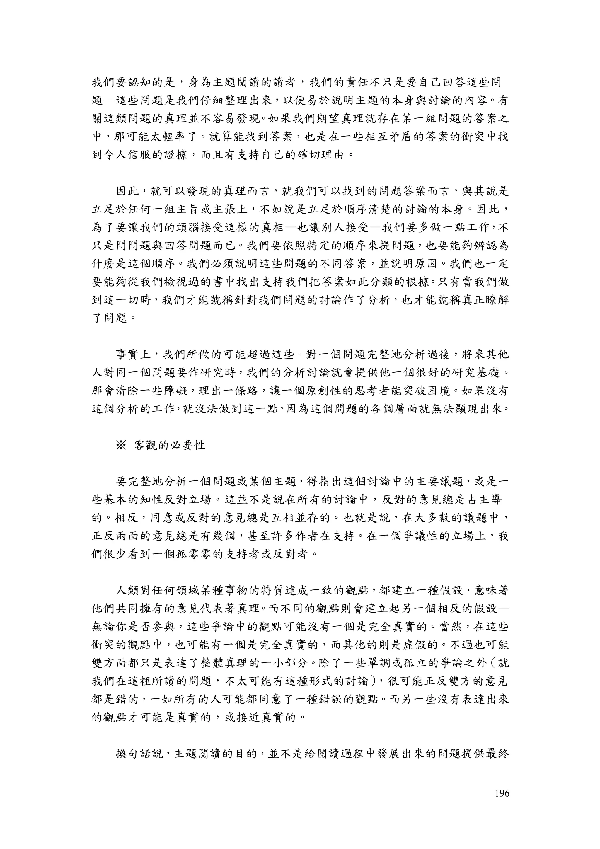 196
我們要認知的是，身為主題閱讀的讀者，我們的責任不只是要自己回答這些問
題—這些問題是我們仔細整理出來，以便易於說明主題的本身與討論的內容。有
關這類問題的真理並不容易發現。如果我們期望真理就存在某一組問題的答案之
中，那可能太輕率了。就算能找到答案，也是在一些相互矛盾的答案的衝突中找
到令人信服的證據，而且有支持自己的確切理由。
因此，就可以發現的真理而言，就我們可以找到的問題答案而言，與其說是
立足於任何一組主旨或主張上，不如說是立足於順序清楚的討論的本身。因此，
為了要讓我們的頭腦接受這樣的真相—也讓別人接受—我們要多做一點工作，不
只是問問題與回答問題而已。我們要依照特定的順序來提問題，也要能夠辨認為
什麼是這個順序。我們必須說明這些問題的不同答案，並說明原因。我們也一定
要能夠從我們檢視過的書中找出支持我們把答案如此分類的根據。只有當我們做
到這一切時，我們才能號稱針對我們問題的討論作了分析，也才能號稱真正瞭解
了問題。
事實上，我們所做的可能超過這些。對一個問題完整地分析過後，將來其他
人對同一個問題要作研究時，我們的分析討論就會提供他一個很好的研究基礎。
那會清除一些障礙，理出一條路，讓一個原創性的思考者能突破困境。如果沒有
這個分析的工作，就沒法做到這一點，因為這個問題的各個層面就無法顯現出來。
※ 客觀的必要性
要完整地分析一個問題或某個主題，得指出這個討論中的主要議題，或是一
些基本的知性反對立場。這並不是說在所有的討論中，反對的意見總是占主導
的。相反，同意或反對的意見總是互相並存的。也就是說，在大多數的議題中，
正反兩面的意見總是有幾個，甚至許多作者在支持。在一個爭議性的立場上，我
們很少看到一個孤零零的支持者或反對者。
人類對任何領域某種事物的特質達成一致的觀點，都建立一種假設，意味著
他們共同擁有的意見代表著真理。而不同的觀點則會建立起另一個相反的假設—
無論你是否參與，這些爭論中的觀點可能沒有一個是完全真實的。當然，在這些
衝突的觀點中，也可能有一個是完全真實的，而其他的則是虛假的。不過也可能
雙方面都只是表達了整體真理的一小部分。除了一些單調或孤立的爭論之外（就
我們在這裡所讀的問題，不太可能有這種形式的討論），很可能正反雙方的意見
都是錯的，一如所有的人可能都同意了一種錯誤的觀點。而另一些沒有表達出來
的觀點才可能是真實的，或接近真實的。
換句話說，主題閱讀的目的，並不是給閱讀過程中發展出來的問題提供最終
 