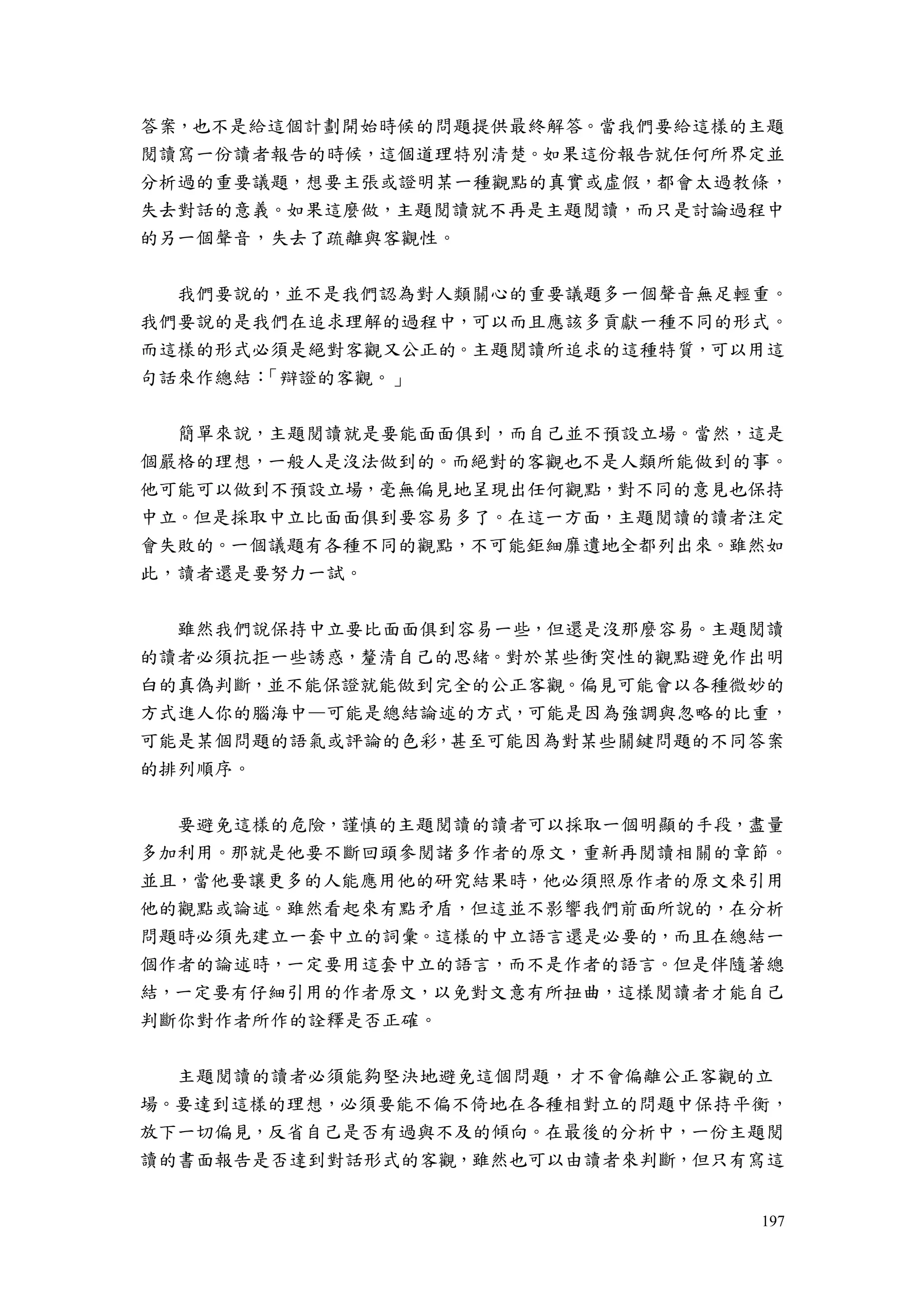 197
答案，也不是給這個計劃開始時候的問題提供最終解答。當我們要給這樣的主題
閱讀寫一份讀者報告的時候，這個道理特別清楚。如果這份報告就任何所界定並
分析過的重要議題，想要主張或證明某一種觀點的真實或虛假，都會太過教條，
失去對話的意義。如果這麼做，主題閱讀就不再是主題閱讀，而只是討論過程中
的另一個聲音，失去了疏離與客觀性。
我們要說的，並不是我們認為對人類關心的重要議題多一個聲音無足輕重。
我們要說的是我們在追求理解的過程中，可以而且應該多貢獻一種不同的形式。
而這樣的形式必須是絕對客觀又公正的。主題閱讀所追求的這種特質，可以用這
句話來作總結：「辯證的客觀。」
簡單來說，主題閱讀就是要能面面俱到，而自己並不預設立場。當然，這是
個嚴格的理想，一般人是沒法做到的。而絕對的客觀也不是人類所能做到的事。
他可能可以做到不預設立場，毫無偏見地呈現出任何觀點，對不同的意見也保持
中立。但是採取中立比面面俱到要容易多了。在這一方面，主題閱讀的讀者注定
會失敗的。一個議題有各種不同的觀點，不可能鉅細靡遺地全都列出來。雖然如
此，讀者還是要努力一試。
雖然我們說保持中立要比面面俱到容易一些，但還是沒那麼容易。主題閱讀
的讀者必須抗拒一些誘惑，釐清自己的思緒。對於某些衝突性的觀點避免作出明
白的真偽判斷，並不能保證就能做到完全的公正客觀。偏見可能會以各種微妙的
方式進人你的腦海中—可能是總結論述的方式，可能是因為強調與忽略的比重，
可能是某個問題的語氣或評論的色彩，甚至可能因為對某些關鍵問題的不同答案
的排列順序。
要避免這樣的危險，謹慎的主題閱讀的讀者可以採取一個明顯的手段，盡量
多加利用。那就是他要不斷回頭參閱諸多作者的原文，重新再閱讀相關的章節。
並且，當他要讓更多的人能應用他的研究結果時，他必須照原作者的原文來引用
他的觀點或論述。雖然看起來有點矛盾，但這並不影響我們前面所說的，在分析
問題時必須先建立一套中立的詞彙。這樣的中立語言還是必要的，而且在總結一
個作者的論述時，一定要用這套中立的語言，而不是作者的語言。但是伴隨著總
結，一定要有仔細引用的作者原文，以免對文意有所扭曲，這樣閱讀者才能自己
判斷你對作者所作的詮釋是否正確。
主題閱讀的讀者必須能夠堅決地避免這個問題，才不會偏離公正客觀的立
場。要達到這樣的理想，必須要能不偏不倚地在各種相對立的問題中保持平衡，
放下一切偏見，反省自己是否有過與不及的傾向。在最後的分析中，一份主題閱
讀的書面報告是否達到對話形式的客觀，雖然也可以由讀者來判斷，但只有寫這
 
