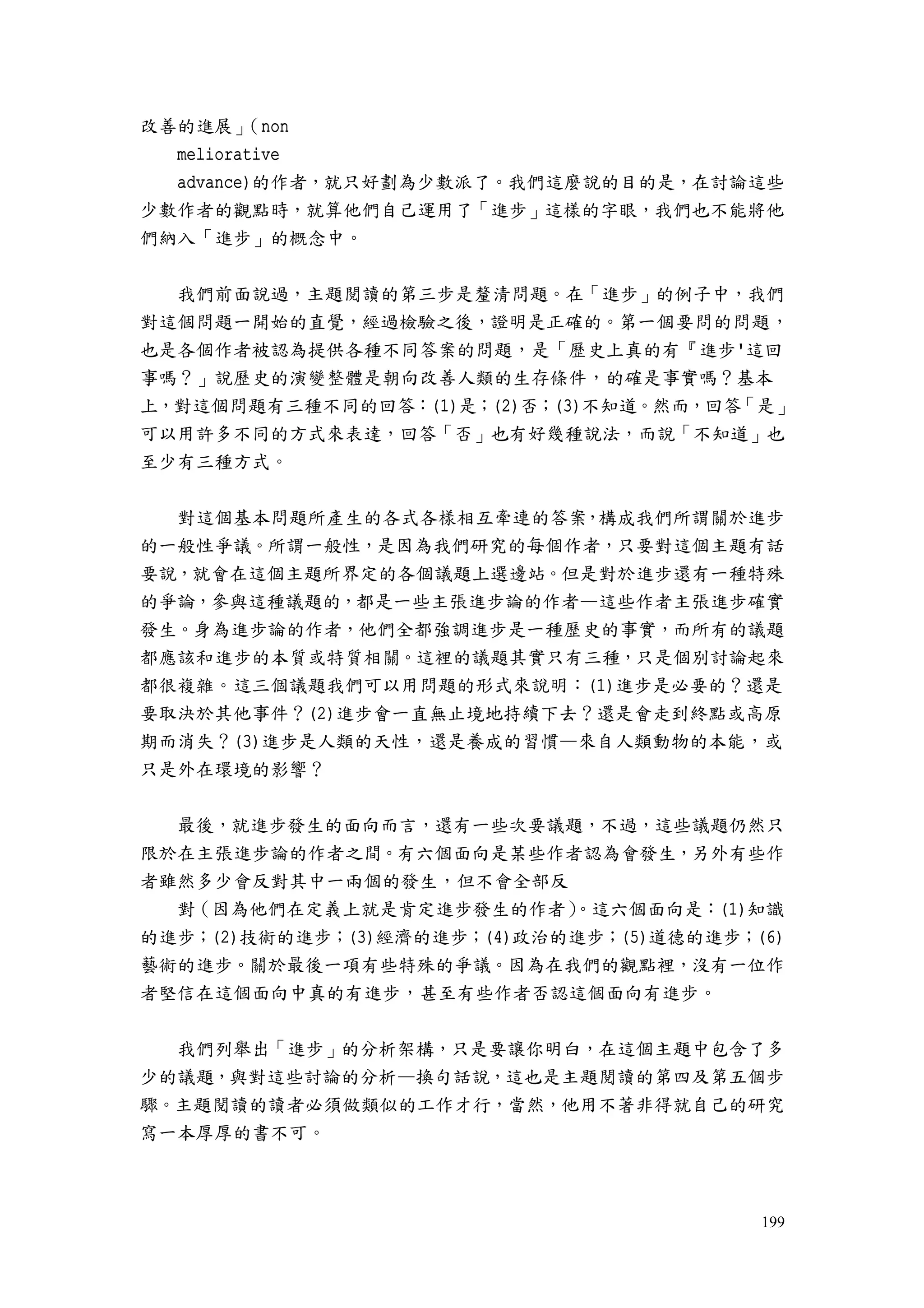 199
改善的進展」（non
meliorative
advance)的作者，就只好劃為少數派了。我們這麼說的目的是，在討論這些
少數作者的觀點時，就算他們自己運用了「進步」這樣的字眼，我們也不能將他
們納入「進步」的概念中。
我們前面說過，主題閱讀的第三步是釐清問題。在「進步」的例子中，我們
對這個問題一開始的直覺，經過檢驗之後，證明是正確的。第一個要問的問題，
也是各個作者被認為提供各種不同答案的問題，是「歷史上真的有『進步'這回
事嗎？」說歷史的演變整體是朝向改善人類的生存條件，的確是事實嗎？基本
上，對這個問題有三種不同的回答：(1)是；(2)否；(3)不知道。然而，回答「是」
可以用許多不同的方式來表達，回答「否」也有好幾種說法，而說「不知道」也
至少有三種方式。
對這個基本問題所產生的各式各樣相互牽連的答案，構成我們所謂關於進步
的一般性爭議。所謂一般性，是因為我們研究的每個作者，只要對這個主題有話
要說，就會在這個主題所界定的各個議題上選邊站。但是對於進步還有一種特殊
的爭論，參與這種議題的，都是一些主張進步論的作者—這些作者主張進步確實
發生。身為進步論的作者，他們全都強調進步是一種歷史的事實，而所有的議題
都應該和進步的本質或特質相關。這裡的議題其實只有三種，只是個別討論起來
都很複雜。這三個議題我們可以用問題的形式來說明：(1)進步是必要的？還是
要取決於其他事件？(2)進步會一直無止境地持續下去？還是會走到終點或高原
期而消失？(3)進步是人類的天性，還是養成的習慣—來自人類動物的本能，或
只是外在環境的影響？
最後，就進步發生的面向而言，還有一些次要議題，不過，這些議題仍然只
限於在主張進步論的作者之間。有六個面向是某些作者認為會發生，另外有些作
者雖然多少會反對其中一兩個的發生，但不會全部反
對（因為他們在定義上就是肯定進步發生的作者）。這六個面向是：(1)知識
的進步；(2)技術的進步；(3)經濟的進步；(4)政治的進步；(5)道德的進步；(6)
藝術的進步。關於最後一項有些特殊的爭議。因為在我們的觀點裡，沒有一位作
者堅信在這個面向中真的有進步，甚至有些作者否認這個面向有進步。
我們列舉出「進步」的分析架構，只是要讓你明白，在這個主題中包含了多
少的議題，與對這些討論的分析—換句話說，這也是主題閱讀的第四及第五個步
驟。主題閱讀的讀者必須做類似的工作才行，當然，他用不著非得就自己的研究
寫一本厚厚的書不可。
 