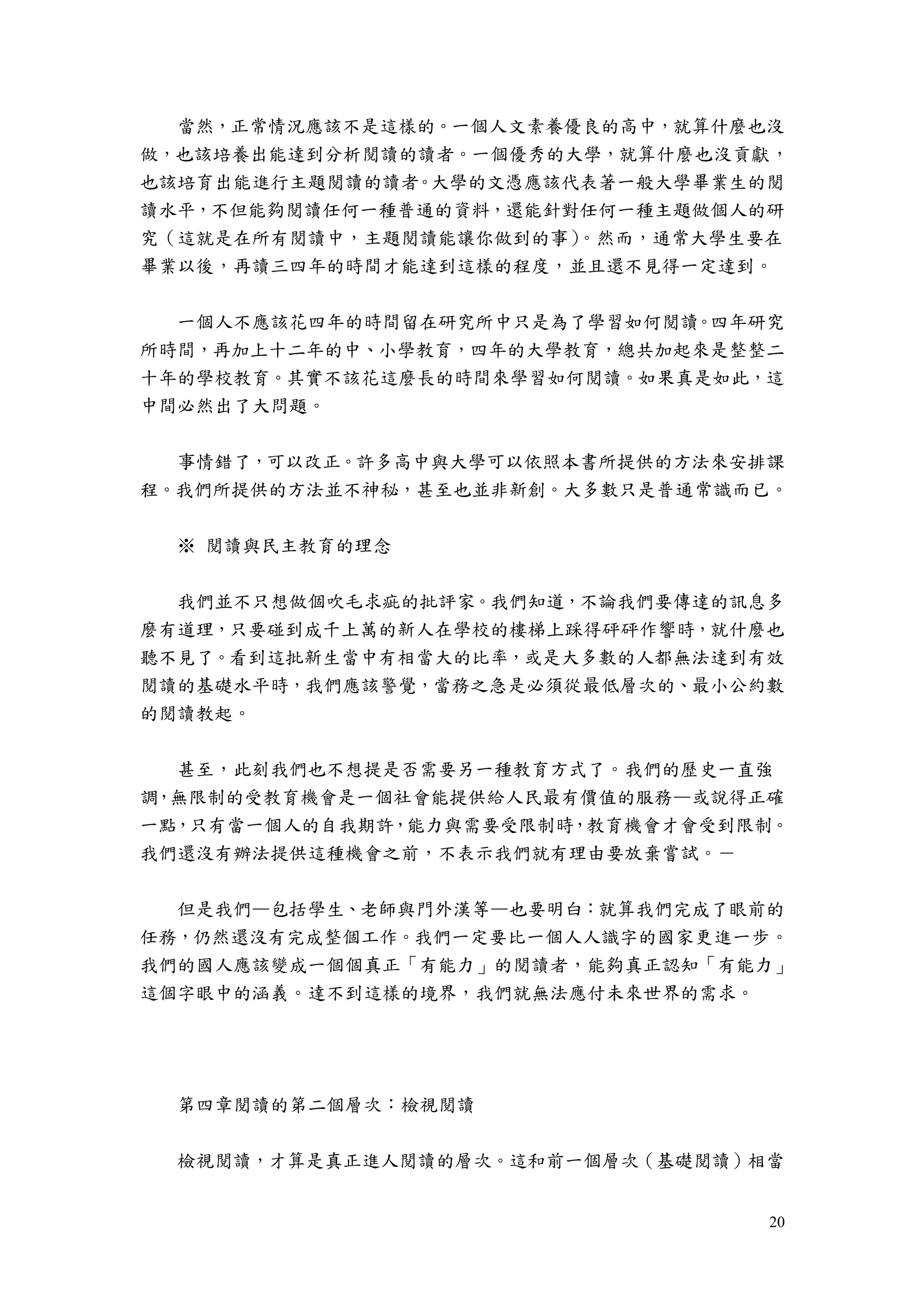 20
當然，正常情況應該不是這樣的。一個人文素養優良的高中，就算什麼也沒
做，也該培養出能達到分析閱讀的讀者。一個優秀的大學，就算什麼也沒貢獻，
也該培育出能進行主題閱讀的讀者。大學的文憑應該代表著一般大學畢業生的閱
讀水平，不但能夠閱讀任何一種普通的資料，還能針對任何一種主題做個人的研
究（這就是在所有閱讀中，主題閱讀能讓你做到的事）。然而，通常大學生要在
畢業以後，再讀三四年的時間才能達到這樣的程度，並且還不見得一定達到。
一個人不應該花四年的時間留在研究所中只是為了學習如何閱讀。四年研究
所時間，再加上十二年的中、小學教育，四年的大學教育，總共加起來是整整二
十年的學校教育。其實不該花這麼長的時間來學習如何閱讀。如果真是如此，這
中間必然出了大問題。
事情錯了，可以改正。許多高中與大學可以依照本書所提供的方法來安排課
程。我們所提供的方法並不神秘，甚至也並非新創。大多數只是普通常識而已。
※ 閱讀與民主教育的理念
我們並不只想做個吹毛求疵的批評家。我們知道，不論我們要傳達的訊息多
麼有道理，只要碰到成千上萬的新人在學校的樓梯上踩得砰砰作響時，就什麼也
聽不見了。看到這批新生當中有相當大的比率，或是大多數的人都無法達到有效
閱讀的基礎水平時，我們應該警覺，當務之急是必須從最低層次的、最小公約數
的閱讀教起。
甚至，此刻我們也不想提是否需要另一種教育方式了。我們的歷史一直強
調，無限制的受教育機會是一個社會能提供給人民最有價值的服務—或說得正確
一點，只有當一個人的自我期許，能力與需要受限制時，教育機會才會受到限制。
我們還沒有辦法提供這種機會之前，不表示我們就有理由要放棄嘗試。－
但是我們—包括學生、老師與門外漢等—也要明白：就算我們完成了眼前的
任務，仍然還沒有完成整個工作。我們一定要比一個人人識字的國家更進一步。
我們的國人應該變成一個個真正「有能力」的閱讀者，能夠真正認知「有能力」
這個字眼中的涵義。達不到這樣的境界，我們就無法應付未來世界的需求。
第四章閱讀的第二個層次：檢視閱讀
檢視閱讀，才算是真正進人閱讀的層次。這和前一個層次（基礎閱讀）相當
 