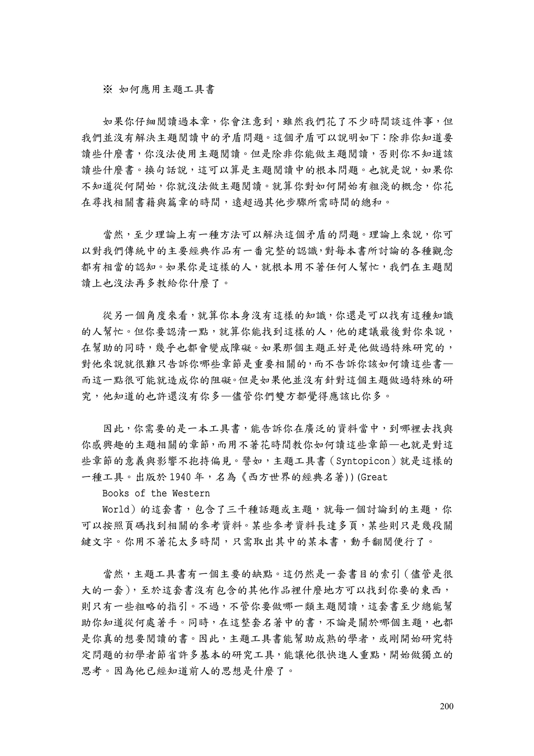 200
※ 如何應用主題工具書
如果你仔細閱讀過本章，你會注意到，雖然我們花了不少時間談這件事，但
我們並沒有解決主題閱讀中的矛盾問題。這個矛盾可以說明如下：除非你知道要
讀些什麼書，你沒法使用主題閱讀。但是除非你能做主題閱讀，否則你不知道該
讀些什麼書。換句話說，這可以算是主題閱讀中的根本問題。也就是說，如果你
不知道從何開始，你就沒法做主題閱讀。就算你對如何開始有粗淺的概念，你花
在尋找相關書籍與篇章的時間，遠超過其他步驟所需時間的總和。
當然，至少理論上有一種方法可以解決這個矛盾的問題。理論上來說，你可
以對我們傳統中的主要經典作品有一番完整的認識，對每本書所討論的各種觀念
都有相當的認知。如果你是這樣的人，就根本用不著任何人幫忙，我們在主題閱
讀上也沒法再多教給你什麼了。
從另一個角度來看，就算你本身沒有這樣的知識，你還是可以找有這種知識
的人幫忙。但你要認清一點，就算你能找到這樣的人，他的建議最後對你來說，
在幫助的同時，幾乎也都會變成障礙。如果那個主題正好是他做過特殊研究的，
對他來說就很難只告訴你哪些章節是重要相關的，而不告訴你該如何讀這些書—
而這一點很可能就造成你的阻礙。但是如果他並沒有針對這個主題做過特殊的研
究，他知道的也許還沒有你多—儘管你們雙方都覺得應該比你多。
因此，你需要的是一本工具書，能告訴你在廣泛的資料當中，到哪裡去找與
你感興趣的主題相關的章節，而用不著花時間教你如何讀這些章節—也就是對這
些章節的意義與影響不抱持偏見。譬如，主題工具書（Syntopicon）就是這樣的
一種工具。出版於 1940 年，名為《西方世界的經典名著))(Great
Books of the Western
World）的這套書，包含了三千種話題或主題，就每一個討論到的主題，你
可以按照頁碼找到相關的參考資料。某些參考資料長達多頁，某些則只是幾段關
鍵文字。你用不著花太多時間，只需取出其中的某本書，動手翻閱便行了。
當然，主題工具書有一個主要的缺點。這仍然是一套書目的索引（儘管是很
大的一套），至於這套書沒有包含的其他作品裡什麼地方可以找到你要的東西，
則只有一些粗略的指引。不過，不管你要做哪一類主題閱讀，這套書至少總能幫
助你知道從何處著手。同時，在這整套名著中的書，不論是關於哪個主題，也都
是你真的想要閱讀的書。因此，主題工具書能幫助成熟的學者，或剛開始研究特
定問題的初學者節省許多基本的研究工具，能讓他很快進人重點，開始做獨立的
思考。因為他已經知道前人的思想是什麼了。
 