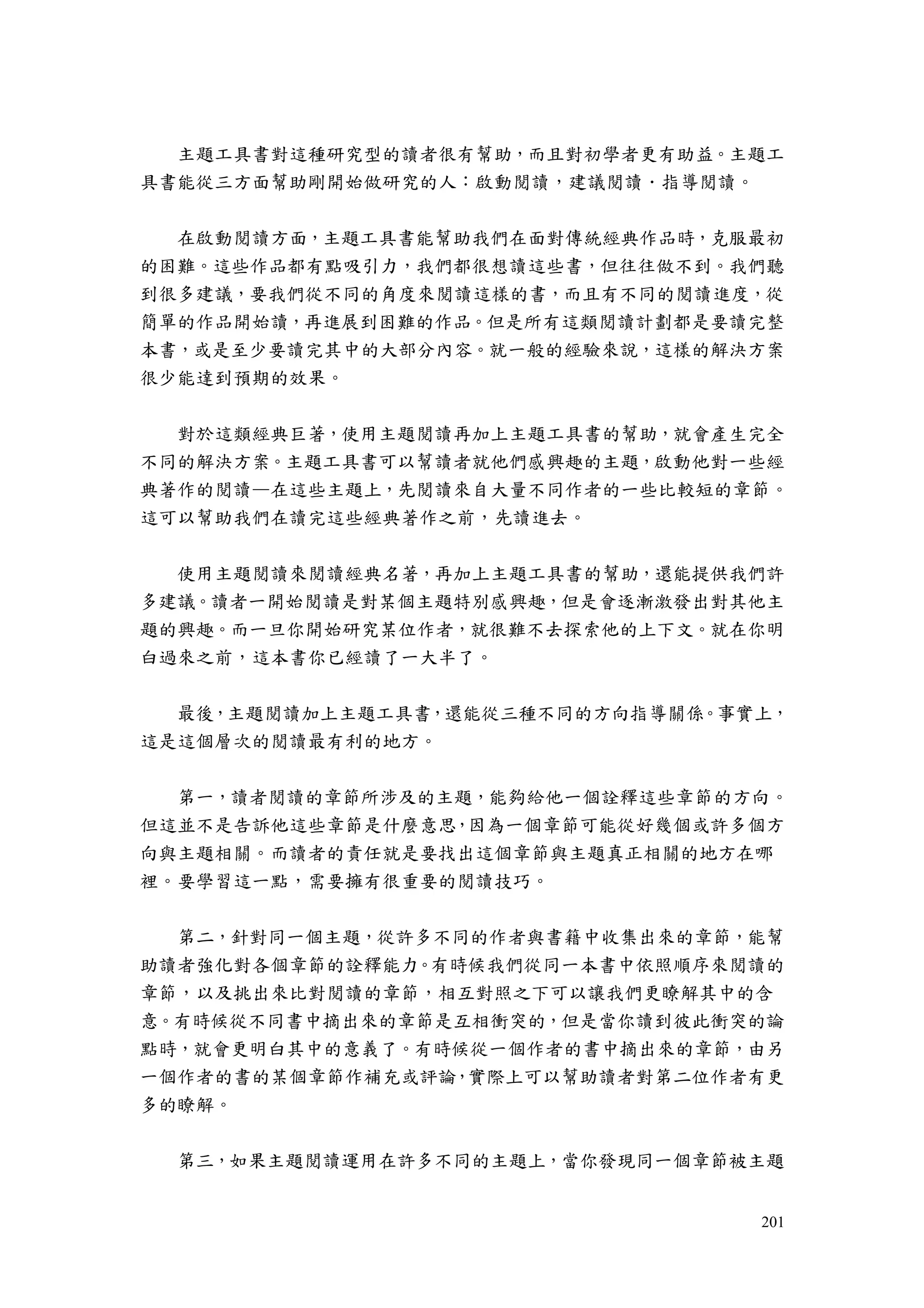 201
主題工具書對這種研究型的讀者很有幫助，而且對初學者更有助益。主題工
具書能從三方面幫助剛開始做研究的人：啟動閱讀，建議閱讀．指導閱讀。
在啟動閱讀方面，主題工具書能幫助我們在面對傳統經典作品時，克服最初
的困難。這些作品都有點吸引力，我們都很想讀這些書，但往往做不到。我們聽
到很多建議，要我們從不同的角度來閱讀這樣的書，而且有不同的閱讀進度，從
簡單的作品開始讀，再進展到困難的作品。但是所有這類閱讀計劃都是要讀完整
本書，或是至少要讀完其中的大部分內容。就一般的經驗來說，這樣的解決方案
很少能達到預期的效果。
對於這類經典巨著，使用主題閱讀再加上主題工具書的幫助，就會產生完全
不同的解決方案。主題工具書可以幫讀者就他們感興趣的主題，啟動他對一些經
典著作的閱讀—在這些主題上，先閱讀來自大量不同作者的一些比較短的章節。
這可以幫助我們在讀完這些經典著作之前，先讀進去。
使用主題閱讀來閱讀經典名著，再加上主題工具書的幫助，還能提供我們許
多建議。讀者一開始閱讀是對某個主題特別感興趣，但是會逐漸激發出對其他主
題的興趣。而一旦你開始研究某位作者，就很難不去探索他的上下文。就在你明
白過來之前，這本書你已經讀了一大半了。
最後，主題閱讀加上主題工具書，還能從三種不同的方向指導關係。事實上，
這是這個層次的閱讀最有利的地方。
第一，讀者閱讀的章節所涉及的主題，能夠給他一個詮釋這些章節的方向。
但這並不是告訴他這些章節是什麼意思，因為一個章節可能從好幾個或許多個方
向與主題相關。而讀者的責任就是要找出這個章節與主題真正相關的地方在哪
裡。要學習這一點，需要擁有很重要的閱讀技巧。
第二，針對同一個主題，從許多不同的作者與書籍中收集出來的章節，能幫
助讀者強化對各個章節的詮釋能力。有時候我們從同一本書中依照順序來閱讀的
章節，以及挑出來比對閱讀的章節，相互對照之下可以讓我們更瞭解其中的含
意。有時候從不同書中摘出來的章節是互相衝突的，但是當你讀到彼此衝突的論
點時，就會更明白其中的意義了。有時候從一個作者的書中摘出來的章節，由另
一個作者的書的某個章節作補充或評論，實際上可以幫助讀者對第二位作者有更
多的瞭解。
第三，如果主題閱讀運用在許多不同的主題上，當你發現同一個章節被主題
 
