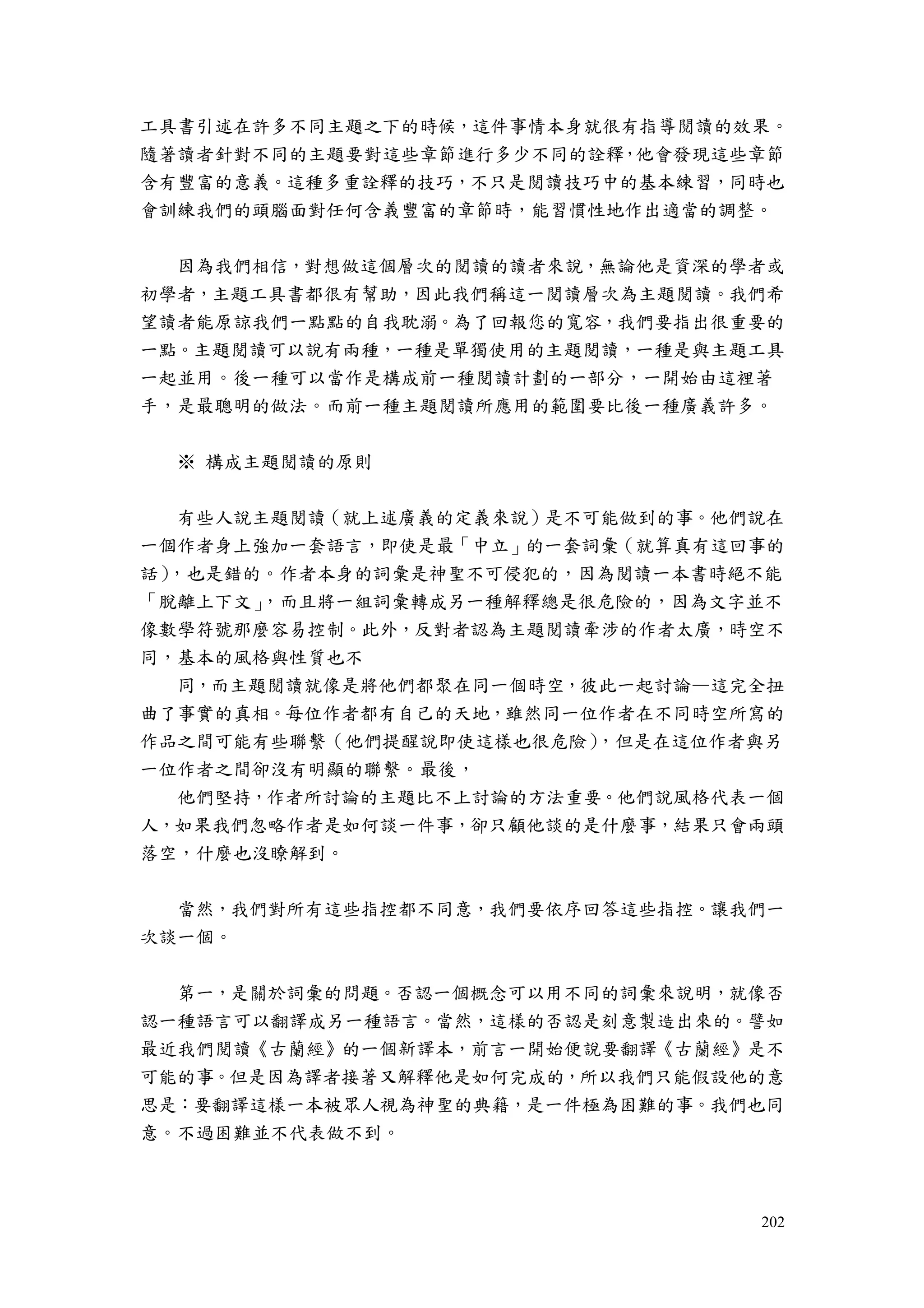 202
工具書引述在許多不同主題之下的時候，這件事情本身就很有指導閱讀的效果。
隨著讀者針對不同的主題要對這些章節進行多少不同的詮釋，他會發現這些章節
含有豐富的意義。這種多重詮釋的技巧，不只是閱讀技巧中的基本練習，同時也
會訓練我們的頭腦面對任何含義豐富的章節時，能習慣性地作出適當的調整。
因為我們相信，對想做這個層次的閱讀的讀者來說，無論他是資深的學者或
初學者，主題工具書都很有幫助，因此我們稱這一閱讀層次為主題閱讀。我們希
望讀者能原諒我們一點點的自我耽溺。為了回報您的寬容，我們要指出很重要的
一點。主題閱讀可以說有兩種，一種是單獨使用的主題閱讀，一種是與主題工具
一起並用。後一種可以當作是構成前一種閱讀計劃的一部分，一開始由這裡著
手，是最聰明的做法。而前一種主題閱讀所應用的範圍要比後一種廣義許多。
※ 構成主題閱讀的原則
有些人說主題閱讀（就上述廣義的定義來說）是不可能做到的事。他們說在
一個作者身上強加一套語言，即使是最「中立」的一套詞彙（就算真有這回事的
話），也是錯的。作者本身的詞彙是神聖不可侵犯的，因為閱讀一本書時絕不能
「脫離上下文」，而且將一組詞彙轉成另一種解釋總是很危險的，因為文字並不
像數學符號那麼容易控制。此外，反對者認為主題閱讀牽涉的作者太廣，時空不
同，基本的風格與性質也不
同，而主題閱讀就像是將他們都聚在同一個時空，彼此一起討論—這完全扭
曲了事實的真相。每位作者都有自己的天地，雖然同一位作者在不同時空所寫的
作品之間可能有些聯繫（他們提醒說即使這樣也很危險），但是在這位作者與另
一位作者之間卻沒有明顯的聯繫。最後，
他們堅持，作者所討論的主題比不上討論的方法重要。他們說風格代表一個
人，如果我們忽略作者是如何談一件事，卻只顧他談的是什麼事，結果只會兩頭
落空，什麼也沒瞭解到。
當然，我們對所有這些指控都不同意，我們要依序回答這些指控。讓我們一
次談一個。
第一，是關於詞彙的問題。否認一個概念可以用不同的詞彙來說明，就像否
認一種語言可以翻譯成另一種語言。當然，這樣的否認是刻意製造出來的。譬如
最近我們閱讀《古蘭經》的一個新譯本，前言一開始便說要翻譯《古蘭經》是不
可能的事。但是因為譯者接著又解釋他是如何完成的，所以我們只能假設他的意
思是：要翻譯這樣一本被眾人視為神聖的典籍，是一件極為困難的事。我們也同
意。不過困難並不代表做不到。
 