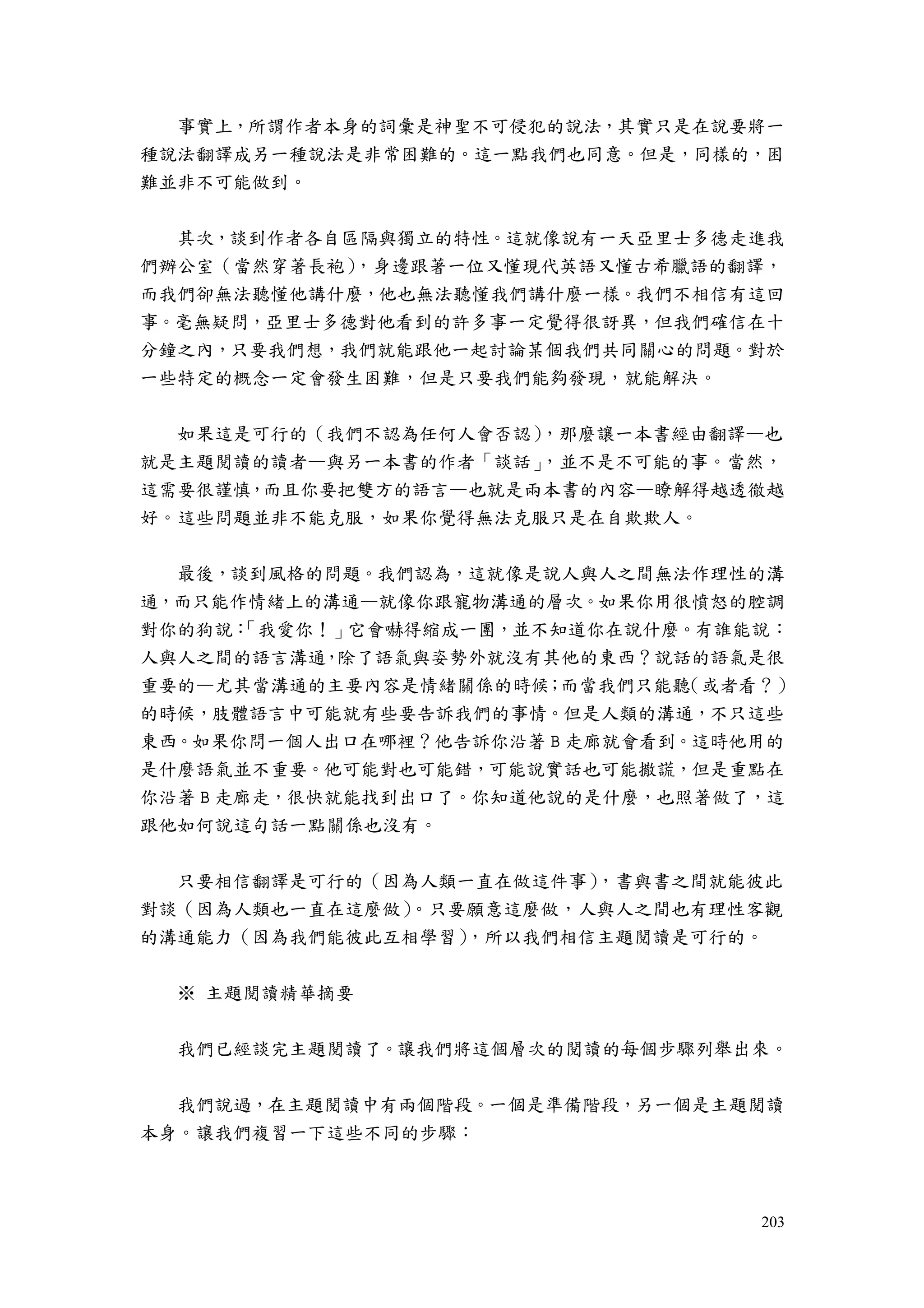 203
事實上，所謂作者本身的詞彙是神聖不可侵犯的說法，其實只是在說要將一
種說法翻譯成另一種說法是非常困難的。這一點我們也同意。但是，同樣的，困
難並非不可能做到。
其次，談到作者各自區隔與獨立的特性。這就像說有一天亞里士多德走進我
們辦公室（當然穿著長袍），身邊跟著一位又懂現代英語又懂古希臘語的翻譯，
而我們卻無法聽懂他講什麼，他也無法聽懂我們講什麼一樣。我們不相信有這回
事。毫無疑問，亞里士多德對他看到的許多事一定覺得很訝異，但我們確信在十
分鐘之內，只要我們想，我們就能跟他一起討論某個我們共同關心的問題。對於
一些特定的概念一定會發生困難，但是只要我們能夠發現，就能解決。
如果這是可行的（我們不認為任何人會否認），那麼讓一本書經由翻譯—也
就是主題閱讀的讀者—與另一本書的作者「談話」，並不是不可能的事。當然，
這需要很謹慎，而且你要把雙方的語言—也就是兩本書的內容—瞭解得越透徹越
好。這些問題並非不能克服，如果你覺得無法克服只是在自欺欺人。
最後，談到風格的問題。我們認為，這就像是說人與人之間無法作理性的溝
通，而只能作情緒上的溝通—就像你跟寵物溝通的層次。如果你用很憤怒的腔調
對你的狗說：「我愛你！」它會嚇得縮成一團，並不知道你在說什麼。有誰能說：
人與人之間的語言溝通，除了語氣與姿勢外就沒有其他的東西？說話的語氣是很
重要的—尤其當溝通的主要內容是情緒關係的時候；而當我們只能聽（或者看？）
的時候，肢體語言中可能就有些要告訴我們的事情。但是人類的溝通，不只這些
東西。如果你問一個人出口在哪裡？他告訴你沿著 B 走廊就會看到。這時他用的
是什麼語氣並不重要。他可能對也可能錯，可能說實話也可能撒謊，但是重點在
你沿著 B 走廊走，很快就能找到出口了。你知道他說的是什麼，也照著做了，這
跟他如何說這句話一點關係也沒有。
只要相信翻譯是可行的（因為人類一直在做這件事），書與書之間就能彼此
對談（因為人類也一直在這麼做）。只要願意這麼做，人與人之間也有理性客觀
的溝通能力（因為我們能彼此互相學習），所以我們相信主題閱讀是可行的。
※ 主題閱讀精華摘要
我們已經談完主題閱讀了。讓我們將這個層次的閱讀的每個步驟列舉出來。
我們說過，在主題閱讀中有兩個階段。一個是準備階段，另一個是主題閱讀
本身。讓我們複習一下這些不同的步驟：
 