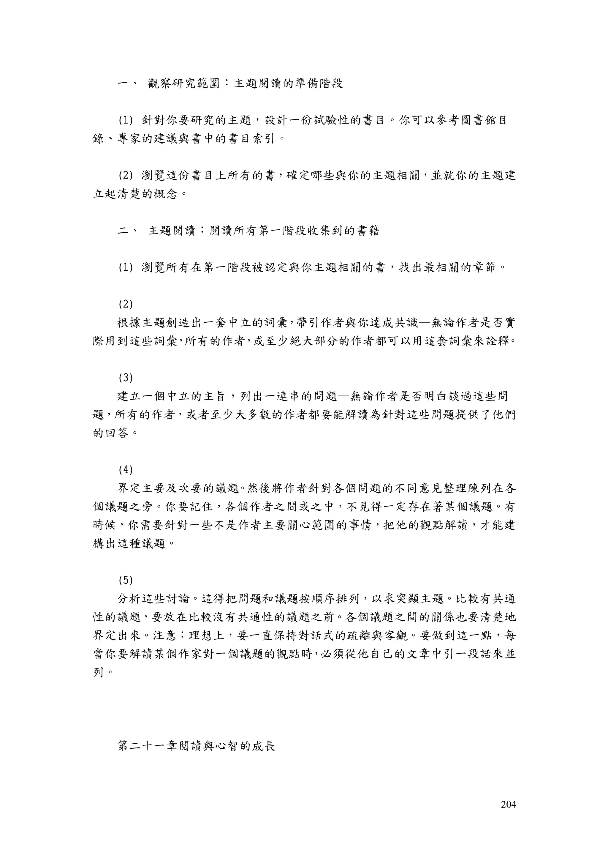 204
一、 觀察研究範圍：主題閱讀的準備階段
(1) 針對你要研究的主題，設計一份試驗性的書目。你可以參考圖書館目
錄、專家的建議與書中的書目索引。
(2) 瀏覽這份書目上所有的書，確定哪些與你的主題相關，並就你的主題建
立起清楚的概念。
二、 主題閱讀：閱讀所有第一階段收集到的書籍
(1) 瀏覽所有在第一階段被認定與你主題相關的書，找出最相關的章節。
(2)
根據主題創造出一套中立的詞彙，帶引作者與你達成共識—無論作者是否實
際用到這些詞彙，所有的作者，或至少絕大部分的作者都可以用這套詞彙來詮釋。
(3)
建立一個中立的主旨，列出一連串的問題—無論作者是否明白談過這些問
題，所有的作者，或者至少大多數的作者都要能解讀為針對這些問題提供了他們
的回答。
(4)
界定主要及次要的議題。然後將作者針對各個問題的不同意見整理陳列在各
個議題之旁。你要記住，各個作者之間或之中，不見得一定存在著某個議題。有
時候，你需要針對一些不是作者主要關心範圍的事情，把他的觀點解讀，才能建
構出這種議題。
(5)
分析這些討論。這得把問題和議題按順序排列，以求突顯主題。比較有共通
性的議題，要放在比較沒有共通性的議題之前。各個議題之間的關係也要清楚地
界定出來。注意：理想上，要一直保持對話式的疏離與客觀。要做到這一點，每
當你要解讀某個作家對一個議題的觀點時，必須從他自己的文章中引一段話來並
列。
第二十一章閱讀與心智的成長
 