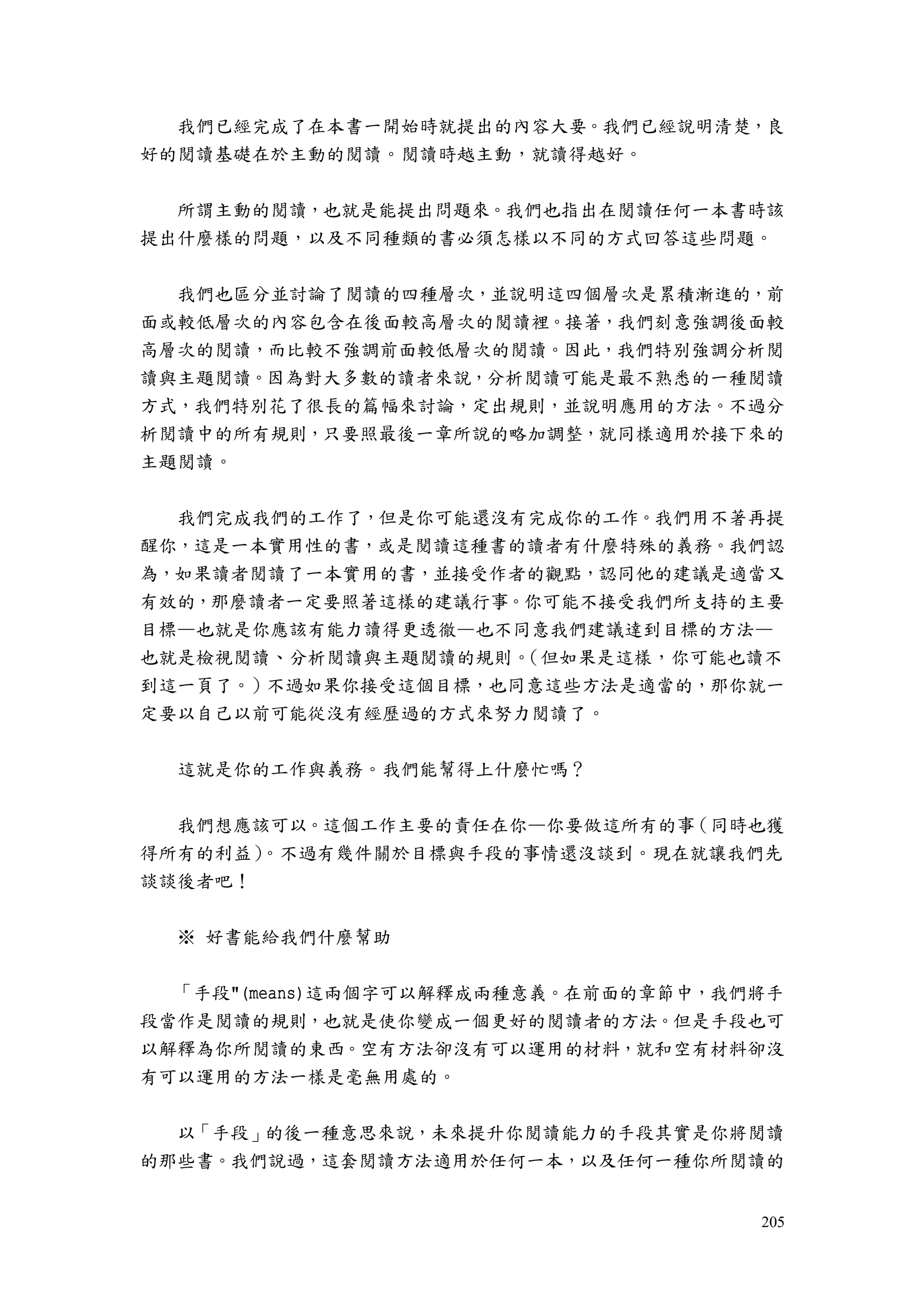 205
我們已經完成了在本書一開始時就提出的內容大要。我們已經說明清楚，良
好的閱讀基礎在於主動的閱讀。閱讀時越主動，就讀得越好。
所謂主動的閱讀，也就是能提出問題來。我們也指出在閱讀任何一本書時該
提出什麼樣的問題，以及不同種類的書必須怎樣以不同的方式回答這些問題。
我們也區分並討論了閱讀的四種層次，並說明這四個層次是累積漸進的，前
面或較低層次的內容包含在後面較高層次的閱讀裡。接著，我們刻意強調後面較
高層次的閱讀，而比較不強調前面較低層次的閱讀。因此，我們特別強調分析閱
讀與主題閱讀。因為對大多數的讀者來說，分析閱讀可能是最不熟悉的一種閱讀
方式，我們特別花了很長的篇幅來討論，定出規則，並說明應用的方法。不過分
析閱讀中的所有規則，只要照最後一章所說的略加調整，就同樣適用於接下來的
主題閱讀。
我們完成我們的工作了，但是你可能還沒有完成你的工作。我們用不著再提
醒你，這是一本實用性的書，或是閱讀這種書的讀者有什麼特殊的義務。我們認
為，如果讀者閱讀了一本實用的書，並接受作者的觀點，認同他的建議是適當又
有效的，那麼讀者一定要照著這樣的建議行事。你可能不接受我們所支持的主要
目標—也就是你應該有能力讀得更透徹—也不同意我們建議達到目標的方法—
也就是檢視閱讀、分析閱讀與主題閱讀的規則。（但如果是這樣，你可能也讀不
到這一頁了。）不過如果你接受這個目標，也同意這些方法是適當的，那你就一
定要以自己以前可能從沒有經歷過的方式來努力閱讀了。
這就是你的工作與義務。我們能幫得上什麼忙嗎？
我們想應該可以。這個工作主要的責任在你—你要做這所有的事（同時也獲
得所有的利益）。不過有幾件關於目標與手段的事情還沒談到。現在就讓我們先
談談後者吧！
※ 好書能給我們什麼幫助
「手段"(means)這兩個字可以解釋成兩種意義。在前面的章節中，我們將手
段當作是閱讀的規則，也就是使你變成一個更好的閱讀者的方法。但是手段也可
以解釋為你所閱讀的東西。空有方法卻沒有可以運用的材料，就和空有材料卻沒
有可以運用的方法一樣是毫無用處的。
以「手段」的後一種意思來說，未來提升你閱讀能力的手段其實是你將閱讀
的那些書。我們說過，這套閱讀方法適用於任何一本，以及任何一種你所閱讀的
 