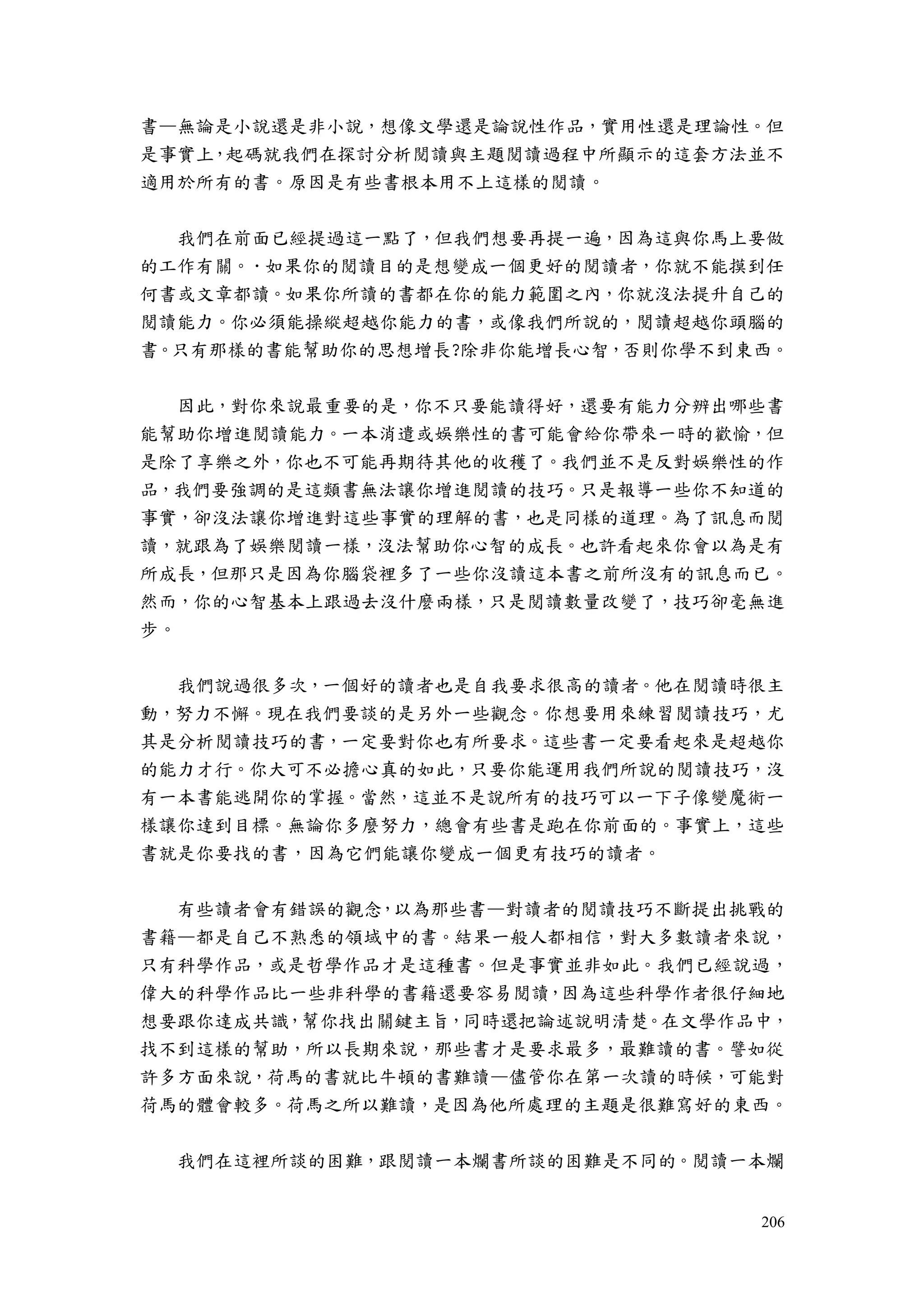 206
書—無論是小說還是非小說，想像文學還是論說性作品，實用性還是理論性。但
是事實上，起碼就我們在探討分析閱讀與主題閱讀過程中所顯示的這套方法並不
適用於所有的書。原因是有些書根本用不上這樣的閱讀。
我們在前面已經提過這一點了，但我們想要再提一遍，因為這與你馬上要做
的工作有關。．如果你的閱讀目的是想變成一個更好的閱讀者，你就不能摸到任
何書或文章都讀。如果你所讀的書都在你的能力範圍之內，你就沒法提升自己的
閱讀能力。你必須能操縱超越你能力的書，或像我們所說的，閱讀超越你頭腦的
書。只有那樣的書能幫助你的思想增長?除非你能增長心智，否則你學不到東西。
因此，對你來說最重要的是，你不只要能讀得好，還要有能力分辨出哪些書
能幫助你增進閱讀能力。一本消遣或娛樂性的書可能會給你帶來一時的歡愉，但
是除了享樂之外，你也不可能再期待其他的收穫了。我們並不是反對娛樂性的作
品，我們要強調的是這類書無法讓你增進閱讀的技巧。只是報導一些你不知道的
事實，卻沒法讓你增進對這些事實的理解的書，也是同樣的道理。為了訊息而閱
讀，就跟為了娛樂閱讀一樣，沒法幫助你心智的成長。也許看起來你會以為是有
所成長，但那只是因為你腦袋裡多了一些你沒讀這本書之前所沒有的訊息而已。
然而，你的心智基本上跟過去沒什麼兩樣，只是閱讀數量改變了，技巧卻毫無進
步。
我們說過很多次，一個好的讀者也是自我要求很高的讀者。他在閱讀時很主
動，努力不懈。現在我們要談的是另外一些觀念。你想要用來練習閱讀技巧，尤
其是分析閱讀技巧的書，一定要對你也有所要求。這些書一定要看起來是超越你
的能力才行。你大可不必擔心真的如此，只要你能運用我們所說的閱讀技巧，沒
有一本書能逃開你的掌握。當然，這並不是說所有的技巧可以一下子像變魔術一
樣讓你達到目標。無論你多麼努力，總會有些書是跑在你前面的。事實上，這些
書就是你要找的書，因為它們能讓你變成一個更有技巧的讀者。
有些讀者會有錯誤的觀念，以為那些書—對讀者的閱讀技巧不斷提出挑戰的
書籍—都是自己不熟悉的領域中的書。結果一般人都相信，對大多數讀者來說，
只有科學作品，或是哲學作品才是這種書。但是事實並非如此。我們已經說過，
偉大的科學作品比一些非科學的書籍還要容易閱讀，因為這些科學作者很仔細地
想要跟你達成共識，幫你找出關鍵主旨，同時還把論述說明清楚。在文學作品中，
找不到這樣的幫助，所以長期來說，那些書才是要求最多，最難讀的書。譬如從
許多方面來說，荷馬的書就比牛頓的書難讀—儘管你在第一次讀的時候，可能對
荷馬的體會較多。荷馬之所以難讀，是因為他所處理的主題是很難寫好的東西。
我們在這裡所談的困難，跟閱讀一本爛書所談的困難是不同的。閱讀一本爛
 