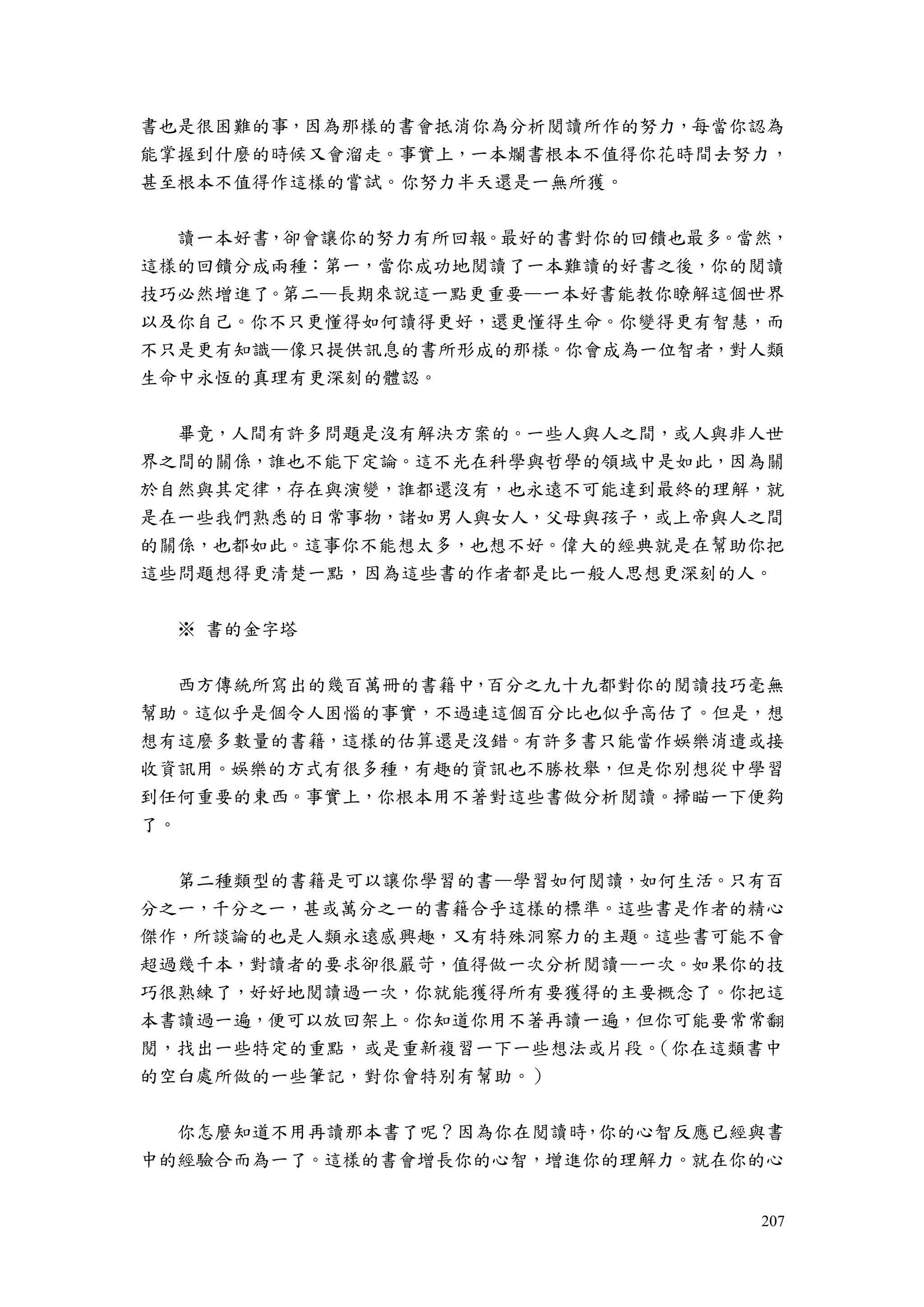 207
書也是很困難的事，因為那樣的書會抵消你為分析閱讀所作的努力，每當你認為
能掌握到什麼的時候又會溜走。事實上，一本爛書根本不值得你花時間去努力，
甚至根本不值得作這樣的嘗試。你努力半天還是一無所獲。
讀一本好書，卻會讓你的努力有所回報。最好的書對你的回饋也最多。當然，
這樣的回饋分成兩種：第一，當你成功地閱讀了一本難讀的好書之後，你的閱讀
技巧必然增進了。第二—長期來說這一點更重要—一本好書能教你瞭解這個世界
以及你自己。你不只更懂得如何讀得更好，還更懂得生命。你變得更有智慧，而
不只是更有知識—像只提供訊息的書所形成的那樣。你會成為一位智者，對人類
生命中永恆的真理有更深刻的體認。
畢竟，人間有許多問題是沒有解決方案的。一些人與人之間，或人與非人世
界之間的關係，誰也不能下定論。這不光在科學與哲學的領域中是如此，因為關
於自然與其定律，存在與演變，誰都還沒有，也永遠不可能達到最終的理解，就
是在一些我們熟悉的日常事物，諸如男人與女人，父母與孩子，或上帝與人之間
的關係，也都如此。這事你不能想太多，也想不好。偉大的經典就是在幫助你把
這些問題想得更清楚一點，因為這些書的作者都是比一般人思想更深刻的人。
※ 書的金字塔
西方傳統所寫出的幾百萬冊的書籍中，百分之九十九都對你的閱讀技巧毫無
幫助。這似乎是個令人困惱的事實，不過連這個百分比也似乎高估了。但是，想
想有這麼多數量的書籍，這樣的估算還是沒錯。有許多書只能當作娛樂消遣或接
收資訊用。娛樂的方式有很多種，有趣的資訊也不勝枚舉，但是你別想從中學習
到任何重要的東西。事實上，你根本用不著對這些書做分析閱讀。掃瞄一下便夠
了。
第二種類型的書籍是可以讓你學習的書—學習如何閱讀，如何生活。只有百
分之一，千分之一，甚或萬分之一的書籍合乎這樣的標準。這些書是作者的精心
傑作，所談論的也是人類永遠感興趣，又有特殊洞察力的主題。這些書可能不會
超過幾千本，對讀者的要求卻很嚴苛，值得做一次分析閱讀—一次。如果你的技
巧很熟練了，好好地閱讀過一次，你就能獲得所有要獲得的主要概念了。你把這
本書讀過一遍，便可以放回架上。你知道你用不著再讀一遍，但你可能要常常翻
閱，找出一些特定的重點，或是重新複習一下一些想法或片段。（你在這類書中
的空白處所做的一些筆記，對你會特別有幫助。）
你怎麼知道不用再讀那本書了呢？因為你在閱讀時，你的心智反應已經與書
中的經驗合而為一了。這樣的書會增長你的心智，增進你的理解力。就在你的心
 