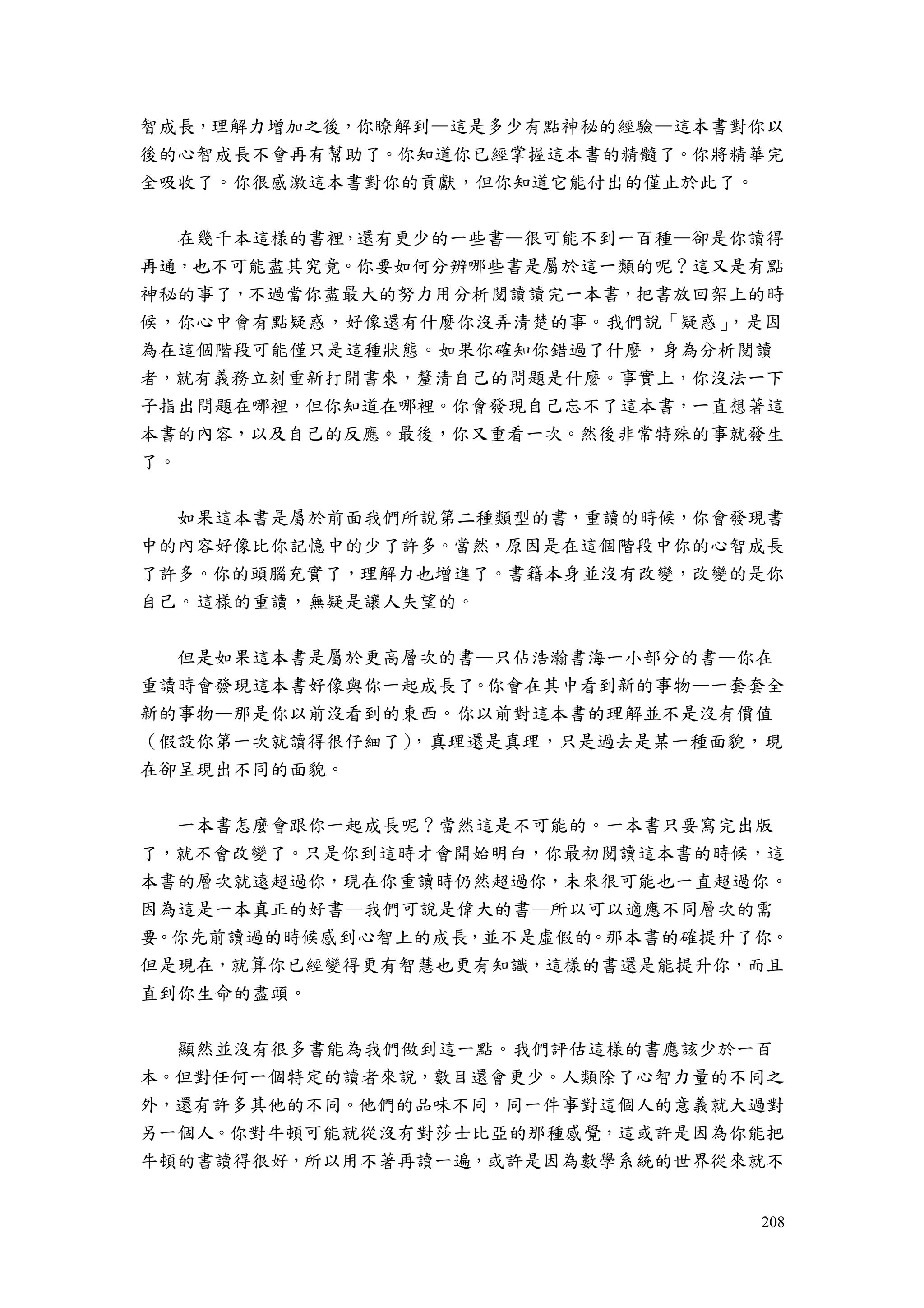 208
智成長，理解力增加之後，你瞭解到—這是多少有點神秘的經驗—這本書對你以
後的心智成長不會再有幫助了。你知道你已經掌握這本書的精髓了。你將精華完
全吸收了。你很感激這本書對你的貢獻，但你知道它能付出的僅止於此了。
在幾千本這樣的書裡，還有更少的一些書—很可能不到一百種—卻是你讀得
再通，也不可能盡其究竟。你要如何分辨哪些書是屬於這一類的呢？這又是有點
神秘的事了，不過當你盡最大的努力用分析閱讀讀完一本書，把書放回架上的時
候，你心中會有點疑惑，好像還有什麼你沒弄清楚的事。我們說「疑惑」，是因
為在這個階段可能僅只是這種狀態。如果你確知你錯過了什麼，身為分析閱讀
者，就有義務立刻重新打開書來，釐清自己的問題是什麼。事實上，你沒法一下
子指出問題在哪裡，但你知道在哪裡。你會發現自己忘不了這本書，一直想著這
本書的內容，以及自己的反應。最後，你又重看一次。然後非常特殊的事就發生
了。
如果這本書是屬於前面我們所說第二種類型的書，重讀的時候，你會發現書
中的內容好像比你記憶中的少了許多。當然，原因是在這個階段中你的心智成長
了許多。你的頭腦充實了，理解力也增進了。書籍本身並沒有改變，改變的是你
自己。這樣的重讀，無疑是讓人失望的。
但是如果這本書是屬於更高層次的書—只佔浩瀚書海一小部分的書—你在
重讀時會發現這本書好像與你一起成長了。你會在其中看到新的事物—一套套全
新的事物—那是你以前沒看到的東西。你以前對這本書的理解並不是沒有價值
（假設你第一次就讀得很仔細了），真理還是真理，只是過去是某一種面貌，現
在卻呈現出不同的面貌。
一本書怎麼會跟你一起成長呢？當然這是不可能的。一本書只要寫完出版
了，就不會改變了。只是你到這時才會開始明白，你最初閱讀這本書的時候，這
本書的層次就遠超過你，現在你重讀時仍然超過你，未來很可能也一直超過你。
因為這是一本真正的好書—我們可說是偉大的書—所以可以適應不同層次的需
要。你先前讀過的時候感到心智上的成長，並不是虛假的。那本書的確提升了你。
但是現在，就算你已經變得更有智慧也更有知識，這樣的書還是能提升你，而且
直到你生命的盡頭。
顯然並沒有很多書能為我們做到這一點。我們評估這樣的書應該少於一百
本。但對任何一個特定的讀者來說，數目還會更少。人類除了心智力量的不同之
外，還有許多其他的不同。他們的品味不同，同一件事對這個人的意義就大過對
另一個人。你對牛頓可能就從沒有對莎士比亞的那種感覺，這或許是因為你能把
牛頓的書讀得很好，所以用不著再讀一遍，或許是因為數學系統的世界從來就不
 