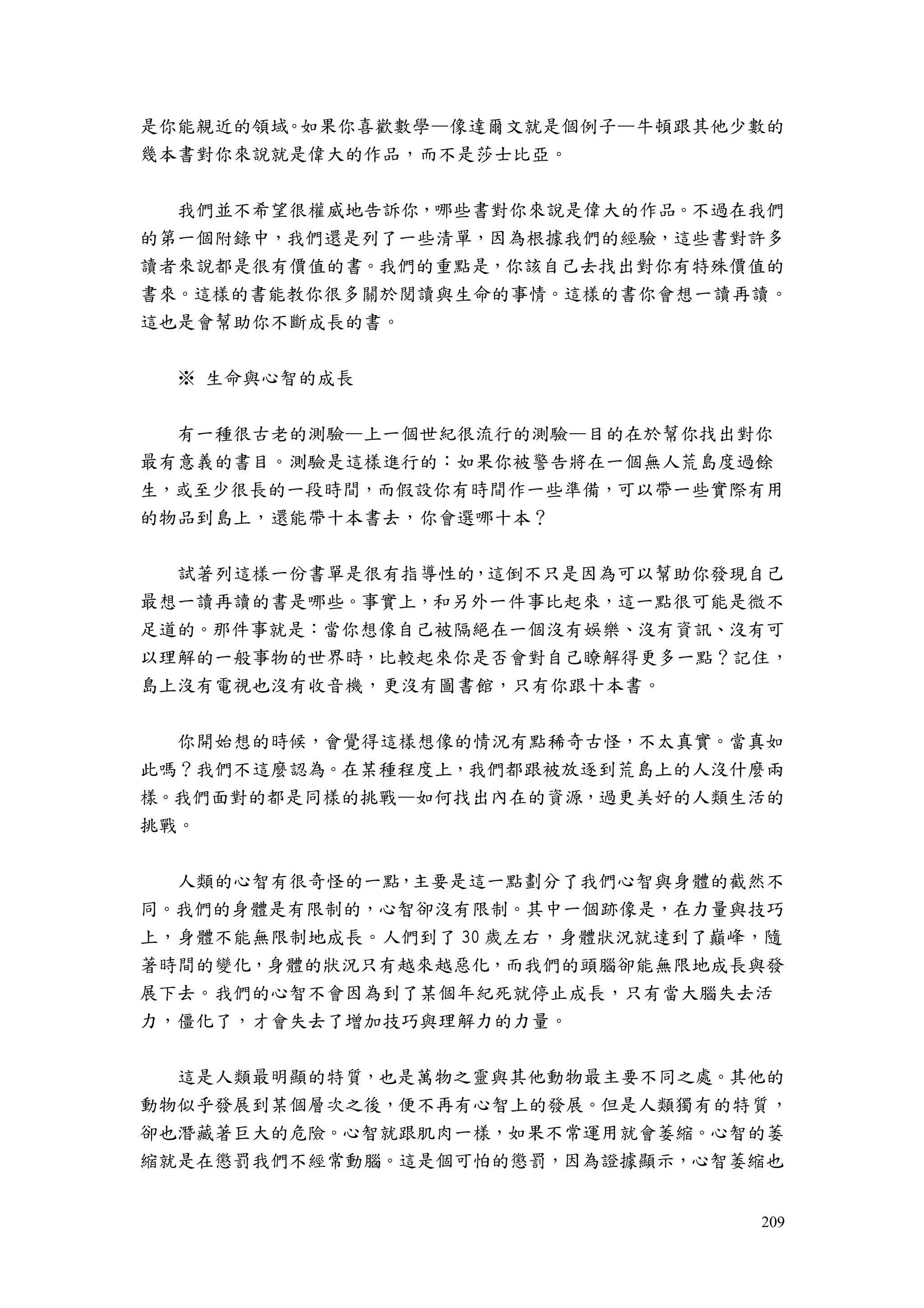209
是你能親近的領域。如果你喜歡數學—像達爾文就是個例子—牛頓跟其他少數的
幾本書對你來說就是偉大的作品，而不是莎士比亞。
我們並不希望很權威地告訴你，哪些書對你來說是偉大的作品。不過在我們
的第一個附錄中，我們還是列了一些清單，因為根據我們的經驗，這些書對許多
讀者來說都是很有價值的書。我們的重點是，你該自己去找出對你有特殊價值的
書來。這樣的書能教你很多關於閱讀與生命的事情。這樣的書你會想一讀再讀。
這也是會幫助你不斷成長的書。
※ 生命與心智的成長
有一種很古老的測驗—上一個世紀很流行的測驗—目的在於幫你找出對你
最有意義的書目。測驗是這樣進行的：如果你被警告將在一個無人荒島度過餘
生，或至少很長的一段時間，而假設你有時間作一些準備，可以帶一些實際有用
的物品到島上，還能帶十本書去，你會選哪十本？
試著列這樣一份書單是很有指導性的，這倒不只是因為可以幫助你發現自己
最想一讀再讀的書是哪些。事實上，和另外一件事比起來，這一點很可能是微不
足道的。那件事就是：當你想像自己被隔絕在一個沒有娛樂、沒有資訊、沒有可
以理解的一般事物的世界時，比較起來你是否會對自己瞭解得更多一點？記住，
島上沒有電視也沒有收音機，更沒有圖書館，只有你跟十本書。
你開始想的時候，會覺得這樣想像的情況有點稀奇古怪，不太真實。當真如
此嗎？我們不這麼認為。在某種程度上，我們都跟被放逐到荒島上的人沒什麼兩
樣。我們面對的都是同樣的挑戰—如何找出內在的資源，過更美好的人類生活的
挑戰。
人類的心智有很奇怪的一點，主要是這一點劃分了我們心智與身體的截然不
同。我們的身體是有限制的，心智卻沒有限制。其中一個跡像是，在力量與技巧
上，身體不能無限制地成長。人們到了 30 歲左右，身體狀況就達到了巔峰，隨
著時間的變化，身體的狀況只有越來越惡化，而我們的頭腦卻能無限地成長與發
展下去。我們的心智不會因為到了某個年紀死就停止成長，只有當大腦失去活
力，僵化了，才會失去了增加技巧與理解力的力量。
這是人類最明顯的特質，也是萬物之靈與其他動物最主要不同之處。其他的
動物似乎發展到某個層次之後，便不再有心智上的發展。但是人類獨有的特質，
卻也潛藏著巨大的危險。心智就跟肌肉一樣，如果不常運用就會萎縮。心智的萎
縮就是在懲罰我們不經常動腦。這是個可怕的懲罰，因為證據顯示，心智萎縮也
 