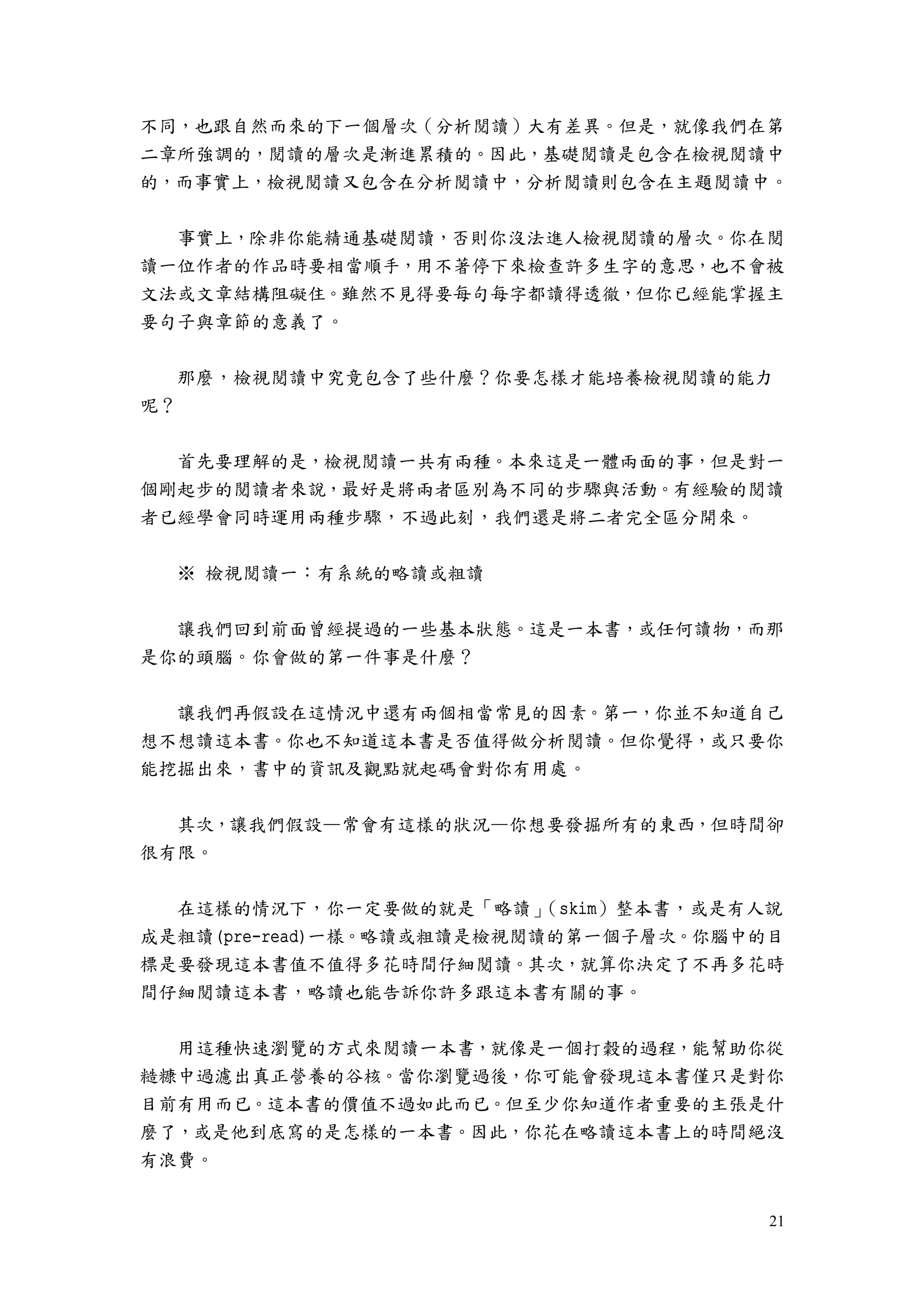 21
不同，也跟自然而來的下一個層次（分析閱讀）大有差異。但是，就像我們在第
二章所強調的，閱讀的層次是漸進累積的。因此，基礎閱讀是包含在檢視閱讀中
的，而事實上，檢視閱讀又包含在分析閱讀中，分析閱讀則包含在主題閱讀中。
事實上，除非你能精通基礎閱讀，否則你沒法進人檢視閱讀的層次。你在閱
讀一位作者的作品時要相當順手，用不著停下來檢查許多生字的意思，也不會被
文法或文章結構阻礙住。雖然不見得要每句每字都讀得透徹，但你已經能掌握主
要句子與章節的意義了。
那麼，檢視閱讀中究竟包含了些什麼？你要怎樣才能培養檢視閱讀的能力
呢？
首先要理解的是，檢視閱讀一共有兩種。本來這是一體兩面的事，但是對一
個剛起步的閱讀者來說，最好是將兩者區別為不同的步驟與活動。有經驗的閱讀
者已經學會同時運用兩種步驟，不過此刻，我們還是將二者完全區分開來。
※ 檢視閱讀一：有系統的略讀或粗讀
讓我們回到前面曾經提過的一些基本狀態。這是一本書，或任何讀物，而那
是你的頭腦。你會做的第一件事是什麼？
讓我們再假設在這情況中還有兩個相當常見的因素。第一，你並不知道自己
想不想讀這本書。你也不知道這本書是否值得做分析閱讀。但你覺得，或只要你
能挖掘出來，書中的資訊及觀點就起碼會對你有用處。
其次，讓我們假設—常會有這樣的狀況—你想要發掘所有的東西，但時間卻
很有限。
在這樣的情況下，你一定要做的就是「略讀」（skim）整本書，或是有人說
成是粗讀(pre-read)一樣。略讀或粗讀是檢視閱讀的第一個子層次。你腦中的目
標是要發現這本書值不值得多花時間仔細閱讀。其次，就算你決定了不再多花時
間仔細閱讀這本書，略讀也能告訴你許多跟這本書有關的事。
用這種快速瀏覽的方式來閱讀一本書，就像是一個打穀的過程，能幫助你從
糙糠中過濾出真正營養的谷核。當你瀏覽過後，你可能會發現這本書僅只是對你
目前有用而已。這本書的價值不過如此而已。但至少你知道作者重要的主張是什
麼了，或是他到底寫的是怎樣的一本書。因此，你花在略讀這本書上的時間絕沒
有浪費。
 
