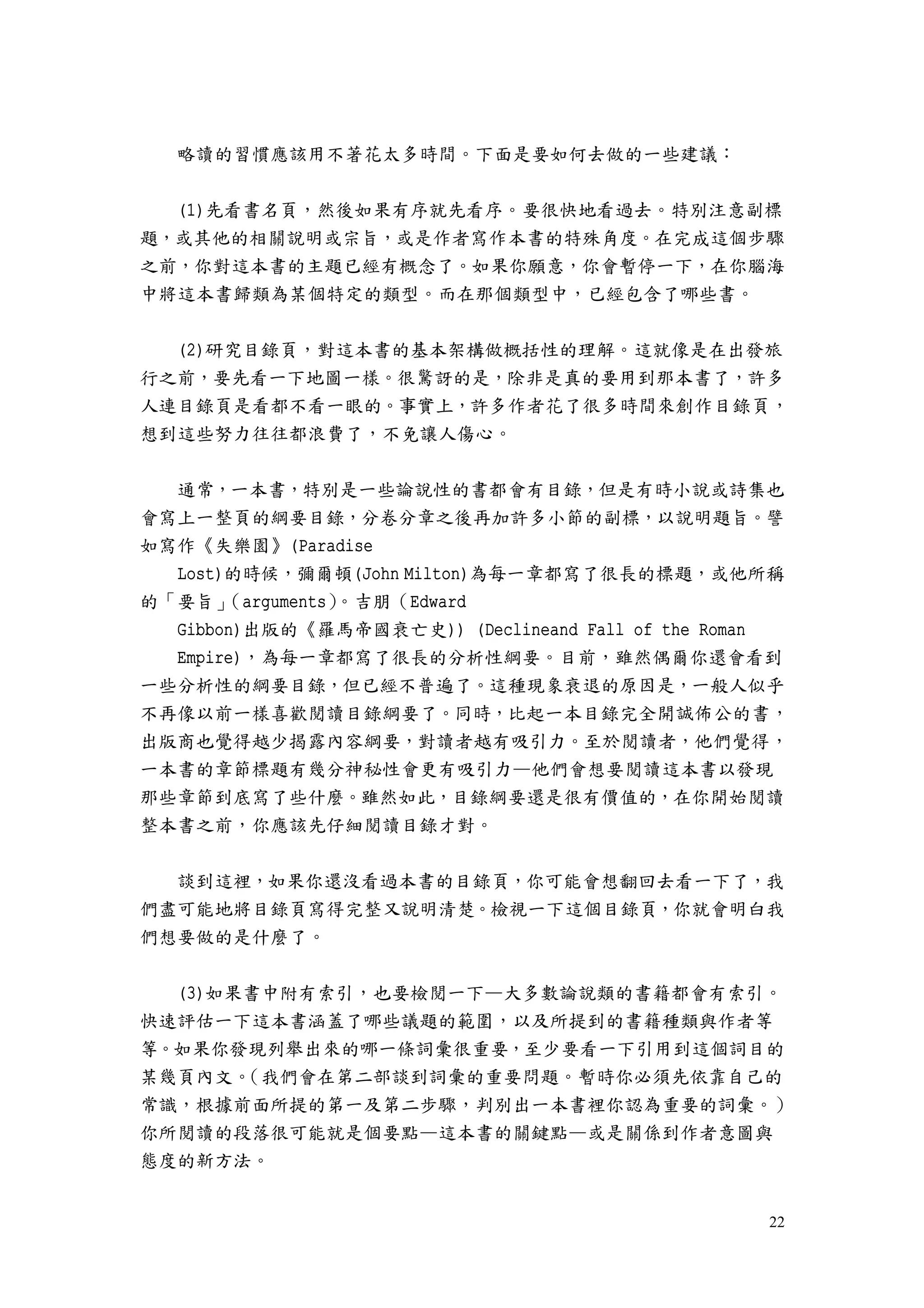 22
略讀的習慣應該用不著花太多時間。下面是要如何去做的一些建議：
(1)先看書名頁，然後如果有序就先看序。要很快地看過去。特別注意副標
題，或其他的相關說明或宗旨，或是作者寫作本書的特殊角度。在完成這個步驟
之前，你對這本書的主題已經有概念了。如果你願意，你會暫停一下，在你腦海
中將這本書歸類為某個特定的類型。而在那個類型中，已經包含了哪些書。
(2)研究目錄頁，對這本書的基本架構做概括性的理解。這就像是在出發旅
行之前，要先看一下地圖一樣。很驚訝的是，除非是真的要用到那本書了，許多
人連目錄頁是看都不看一眼的。事實上，許多作者花了很多時間來創作目錄頁，
想到這些努力往往都浪費了，不免讓人傷心。
通常，一本書，特別是一些論說性的書都會有目錄，但是有時小說或詩集也
會寫上一整頁的綱要目錄，分卷分章之後再加許多小節的副標，以說明題旨。譬
如寫作《失樂園》(Paradise
Lost)的時候，彌爾頓(John Milton)為每一章都寫了很長的標題，或他所稱
的「要旨」（arguments）。吉朋（Edward
Gibbon)出版的《羅馬帝國衰亡史)) (Declineand Fall of the Roman
Empire)，為每一章都寫了很長的分析性綱要。目前，雖然偶爾你還會看到
一些分析性的綱要目錄，但已經不普遍了。這種現象衰退的原因是，一般人似乎
不再像以前一樣喜歡閱讀目錄綱要了。同時，比起一本目錄完全開誠佈公的書，
出版商也覺得越少揭露內容綱要，對讀者越有吸引力。至於閱讀者，他們覺得，
一本書的章節標題有幾分神秘性會更有吸引力—他們會想要閱讀這本書以發現
那些章節到底寫了些什麼。雖然如此，目錄綱要還是很有價值的，在你開始閱讀
整本書之前，你應該先仔細閱讀目錄才對。
談到這裡，如果你還沒看過本書的目錄頁，你可能會想翻回去看一下了，我
們盡可能地將目錄頁寫得完整又說明清楚。檢視一下這個目錄頁，你就會明白我
們想要做的是什麼了。
(3)如果書中附有索引，也要檢閱一下—大多數論說類的書籍都會有索引。
快速評估一下這本書涵蓋了哪些議題的範圍，以及所提到的書籍種類與作者等
等。如果你發現列舉出來的哪一條詞彙很重要，至少要看一下引用到這個詞目的
某幾頁內文。（我們會在第二部談到詞彙的重要問題。暫時你必須先依靠自己的
常識，根據前面所提的第一及第二步驟，判別出一本書裡你認為重要的詞彙。）
你所閱讀的段落很可能就是個要點—這本書的關鍵點—或是關係到作者意圖與
態度的新方法。
 
