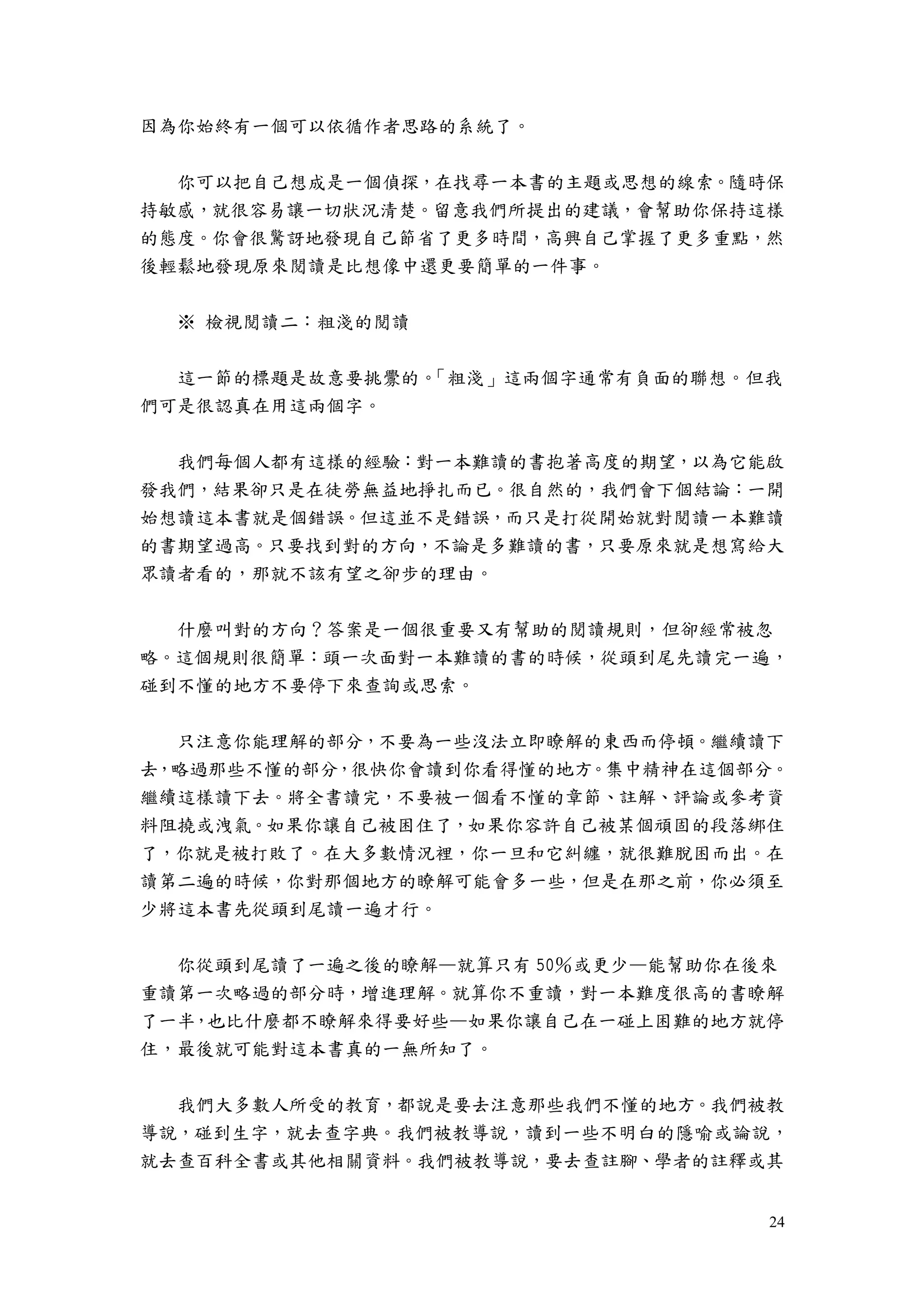 24
因為你始終有一個可以依循作者思路的系統了。
你可以把自己想成是一個偵探，在找尋一本書的主題或思想的線索。隨時保
持敏感，就很容易讓一切狀況清楚。留意我們所提出的建議，會幫助你保持這樣
的態度。你會很驚訝地發現自己節省了更多時間，高興自己掌握了更多重點，然
後輕鬆地發現原來閱讀是比想像中還更要簡單的一件事。
※ 檢視閱讀二：粗淺的閱讀
這一節的標題是故意要挑釁的。「粗淺」這兩個字通常有負面的聯想。但我
們可是很認真在用這兩個字。
我們每個人都有這樣的經驗：對一本難讀的書抱著高度的期望，以為它能啟
發我們，結果卻只是在徒勞無益地掙扎而已。很自然的，我們會下個結論：一開
始想讀這本書就是個錯誤。但這並不是錯誤，而只是打從開始就對閱讀一本難讀
的書期望過高。只要找到對的方向，不論是多難讀的書，只要原來就是想寫給大
眾讀者看的，那就不該有望之卻步的理由。
什麼叫對的方向？答案是一個很重要又有幫助的閱讀規則，但卻經常被忽
略。這個規則很簡單：頭一次面對一本難讀的書的時候，從頭到尾先讀完一遍，
碰到不懂的地方不要停下來查詢或思索。
只注意你能理解的部分，不要為一些沒法立即瞭解的東西而停頓。繼續讀下
去，略過那些不懂的部分，很快你會讀到你看得懂的地方。集中精神在這個部分。
繼續這樣讀下去。將全書讀完，不要被一個看不懂的章節、註解、評論或參考資
料阻撓或洩氣。如果你讓自己被困住了，如果你容許自己被某個頑固的段落綁住
了，你就是被打敗了。在大多數情況裡，你一旦和它糾纏，就很難脫困而出。在
讀第二遍的時候，你對那個地方的瞭解可能會多一些，但是在那之前，你必須至
少將這本書先從頭到尾讀一遍才行。
你從頭到尾讀了一遍之後的瞭解—就算只有 50％或更少—能幫助你在後來
重讀第一次略過的部分時，增進理解。就算你不重讀，對一本難度很高的書瞭解
了一半，也比什麼都不瞭解來得要好些—如果你讓自己在一碰上困難的地方就停
住，最後就可能對這本書真的一無所知了。
我們大多數人所受的教育，都說是要去注意那些我們不懂的地方。我們被教
導說，碰到生字，就去查字典。我們被教導說，讀到一些不明白的隱喻或論說，
就去查百科全書或其他相關資料。我們被教導說，要去查註腳、學者的註釋或其
 