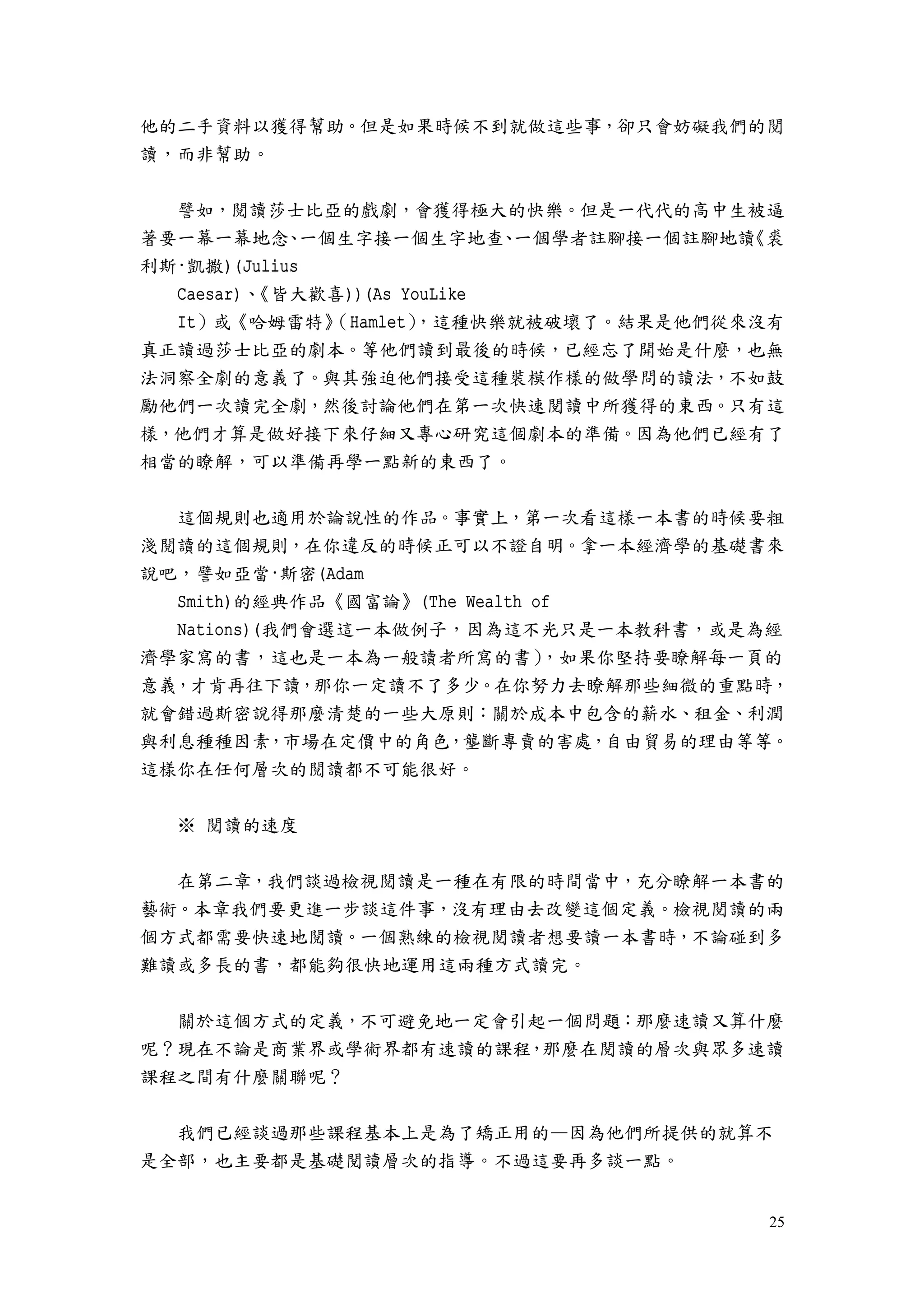 25
他的二手資料以獲得幫助。但是如果時候不到就做這些事，卻只會妨礙我們的閱
讀，而非幫助。
譬如，閱讀莎士比亞的戲劇，會獲得極大的快樂。但是一代代的高中生被逼
著要一幕一幕地念、一個生字接一個生字地查、一個學者註腳接一個註腳地讀《裘
利斯·凱撒)(Julius
Caesar)、《皆大歡喜))(As YouLike
It）或《哈姆雷特》（Hamlet），這種快樂就被破壞了。結果是他們從來沒有
真正讀過莎士比亞的劇本。等他們讀到最後的時候，已經忘了開始是什麼，也無
法洞察全劇的意義了。與其強迫他們接受這種裝模作樣的做學問的讀法，不如鼓
勵他們一次讀完全劇，然後討論他們在第一次快速閱讀中所獲得的東西。只有這
樣，他們才算是做好接下來仔細又專心研究這個劇本的準備。因為他們已經有了
相當的瞭解，可以準備再學一點新的東西了。
這個規則也適用於論說性的作品。事實上，第一次看這樣一本書的時候要粗
淺閱讀的這個規則，在你違反的時候正可以不證自明。拿一本經濟學的基礎書來
說吧，譬如亞當·斯密(Adam
Smith)的經典作品《國富論》(The Wealth of
Nations)(我們會選這一本做例子，因為這不光只是一本教科書，或是為經
濟學家寫的書，這也是一本為一般讀者所寫的書），如果你堅持要瞭解每一頁的
意義，才肯再往下讀，那你一定讀不了多少。在你努力去瞭解那些細微的重點時，
就會錯過斯密說得那麼清楚的一些大原則：關於成本中包含的薪水、租金、利潤
與利息種種因素，市場在定價中的角色，壟斷專賣的害處，自由貿易的理由等等。
這樣你在任何層次的閱讀都不可能很好。
※ 閱讀的速度
在第二章，我們談過檢視閱讀是一種在有限的時間當中，充分瞭解一本書的
藝術。本章我們要更進一步談這件事，沒有理由去改變這個定義。檢視閱讀的兩
個方式都需要快速地閱讀。一個熟練的檢視閱讀者想要讀一本書時，不論碰到多
難讀或多長的書，都能夠很快地運用這兩種方式讀完。
關於這個方式的定義，不可避免地一定會引起一個問題：那麼速讀又算什麼
呢？現在不論是商業界或學術界都有速讀的課程，那麼在閱讀的層次與眾多速讀
課程之間有什麼關聯呢？
我們已經談過那些課程基本上是為了矯正用的—因為他們所提供的就算不
是全部，也主要都是基礎閱讀層次的指導。不過這要再多談一點。
 