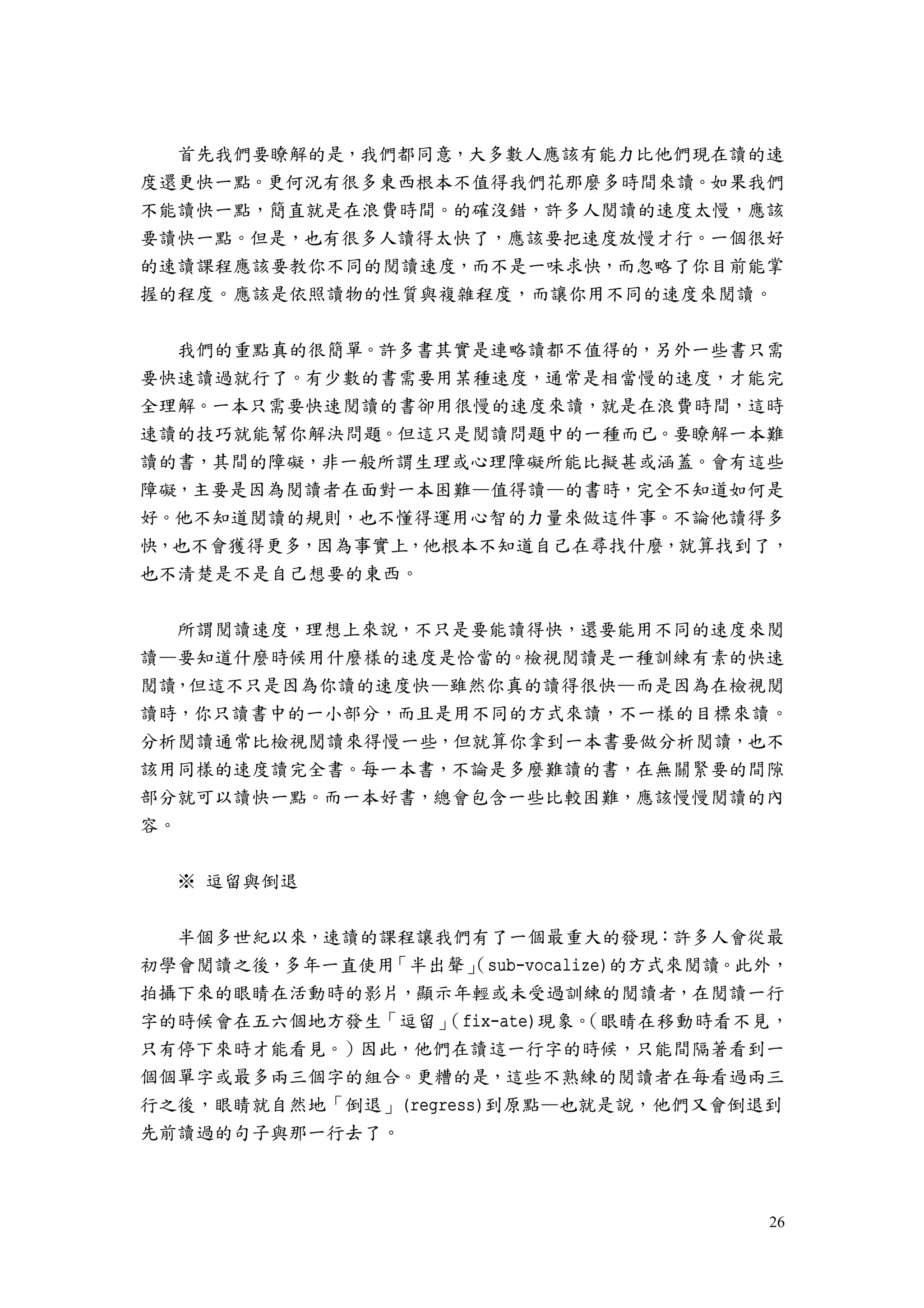 26
首先我們要瞭解的是，我們都同意，大多數人應該有能力比他們現在讀的速
度還更快一點。更何況有很多東西根本不值得我們花那麼多時間來讀。如果我們
不能讀快一點，簡直就是在浪費時間。的確沒錯，許多人閱讀的速度太慢，應該
要讀快一點。但是，也有很多人讀得太快了，應該要把速度放慢才行。一個很好
的速讀課程應該要教你不同的閱讀速度，而不是一味求快，而忽略了你目前能掌
握的程度。應該是依照讀物的性質與複雜程度，而讓你用不同的速度來閱讀。
我們的重點真的很簡單。許多書其實是連略讀都不值得的，另外一些書只需
要快速讀過就行了。有少數的書需要用某種速度，通常是相當慢的速度，才能完
全理解。一本只需要快速閱讀的書卻用很慢的速度來讀，就是在浪費時間，這時
速讀的技巧就能幫你解決問題。但這只是閱讀問題中的一種而已。要瞭解一本難
讀的書，其間的障礙，非一般所謂生理或心理障礙所能比擬甚或涵蓋。會有這些
障礙，主要是因為閱讀者在面對一本困難—值得讀—的書時，完全不知道如何是
好。他不知道閱讀的規則，也不懂得運用心智的力量來做這件事。不論他讀得多
快，也不會獲得更多，因為事實上，他根本不知道自己在尋找什麼，就算找到了，
也不清楚是不是自己想要的東西。
所謂閱讀速度，理想上來說，不只是要能讀得快，還要能用不同的速度來閱
讀—要知道什麼時候用什麼樣的速度是恰當的。檢視閱讀是一種訓練有素的快速
閱讀，但這不只是因為你讀的速度快—雖然你真的讀得很快—而是因為在檢視閱
讀時，你只讀書中的一小部分，而且是用不同的方式來讀，不一樣的目標來讀。
分析閱讀通常比檢視閱讀來得慢一些，但就算你拿到一本書要做分析閱讀，也不
該用同樣的速度讀完全書。每一本書，不論是多麼難讀的書，在無關緊要的間隙
部分就可以讀快一點。而一本好書，總會包含一些比較困難，應該慢慢閱讀的內
容。
※ 逗留與倒退
半個多世紀以來，速讀的課程讓我們有了一個最重大的發現：許多人會從最
初學會閱讀之後，多年一直使用「半出聲」（sub-vocalize)的方式來閱讀。此外，
拍攝下來的眼睛在活動時的影片，顯示年輕或未受過訓練的閱讀者，在閱讀一行
字的時候會在五六個地方發生「逗留」（fix-ate)現象。（眼睛在移動時看不見，
只有停下來時才能看見。）因此，他們在讀這一行字的時候，只能間隔著看到一
個個單字或最多兩三個字的組合。更糟的是，這些不熟練的閱讀者在每看過兩三
行之後，眼睛就自然地「倒退」(regress)到原點—也就是說，他們又會倒退到
先前讀過的句子與那一行去了。
 