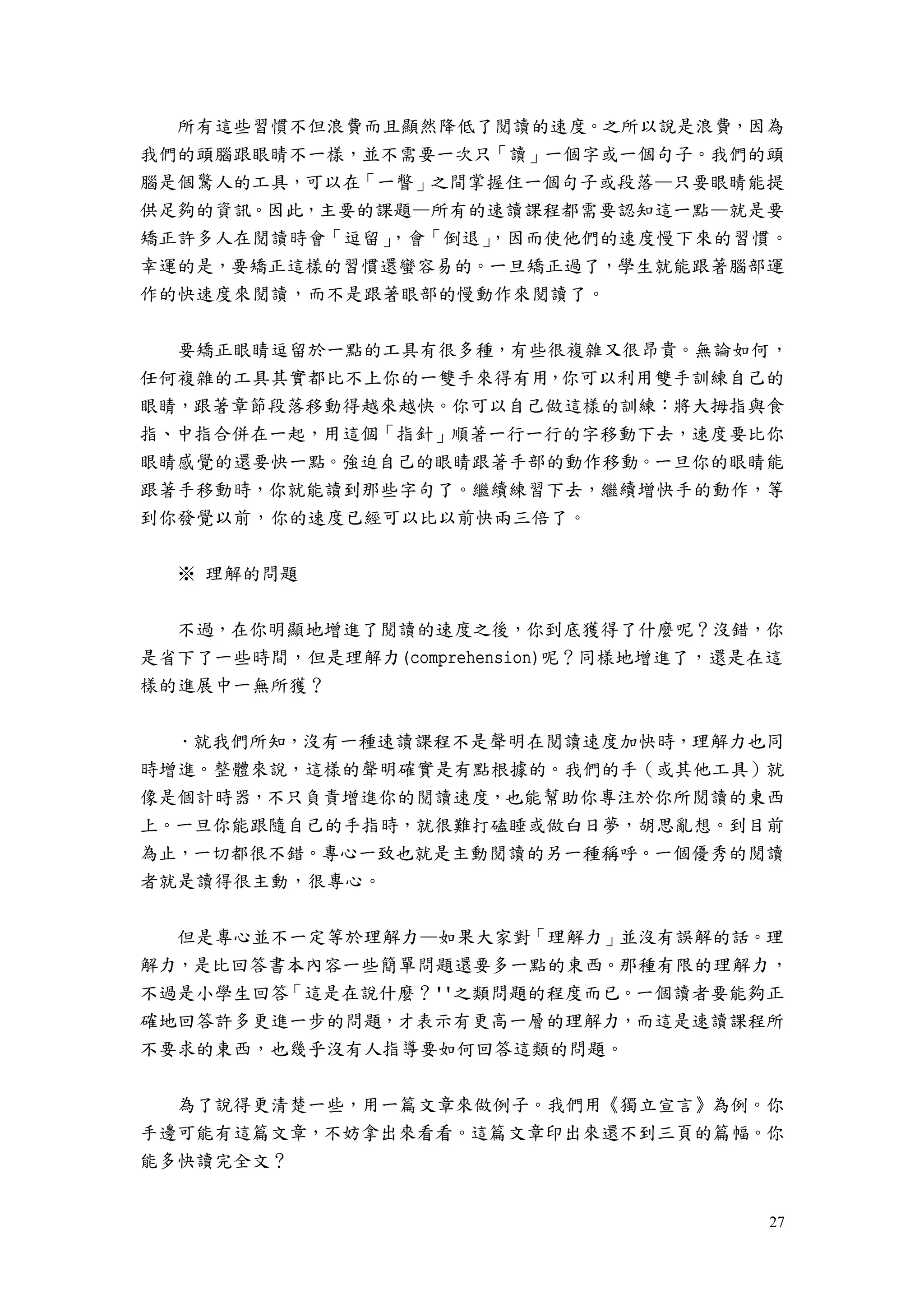 27
所有這些習慣不但浪費而且顯然降低了閱讀的速度。之所以說是浪費，因為
我們的頭腦跟眼睛不一樣，並不需要一次只「讀」一個字或一個句子。我們的頭
腦是個驚人的工具，可以在「一瞥」之間掌握住一個句子或段落—只要眼睛能提
供足夠的資訊。因此，主要的課題—所有的速讀課程都需要認知這一點—就是要
矯正許多人在閱讀時會「逗留」，會「倒退」，因而使他們的速度慢下來的習慣。
幸運的是，要矯正這樣的習慣還蠻容易的。一旦矯正過了，學生就能跟著腦部運
作的快速度來閱讀，而不是跟著眼部的慢動作來閱讀了。
要矯正眼睛逗留於一點的工具有很多種，有些很複雜又很昂貴。無論如何，
任何複雜的工具其實都比不上你的一雙手來得有用，你可以利用雙手訓練自己的
眼睛，跟著章節段落移動得越來越快。你可以自己做這樣的訓練：將大拇指與食
指、中指合併在一起，用這個「指針」順著一行一行的字移動下去，速度要比你
眼睛感覺的還要快一點。強迫自己的眼睛跟著手部的動作移動。一旦你的眼睛能
跟著手移動時，你就能讀到那些字句了。繼續練習下去，繼續增快手的動作，等
到你發覺以前，你的速度已經可以比以前快兩三倍了。
※ 理解的問題
不過，在你明顯地增進了閱讀的速度之後，你到底獲得了什麼呢？沒錯，你
是省下了一些時間，但是理解力(comprehension)呢？同樣地增進了，還是在這
樣的進展中一無所獲？
．就我們所知，沒有一種速讀課程不是聲明在閱讀速度加快時，理解力也同
時增進。整體來說，這樣的聲明確實是有點根據的。我們的手（或其他工具）就
像是個計時器，不只負責增進你的閱讀速度，也能幫助你專注於你所閱讀的東西
上。一旦你能跟隨自己的手指時，就很難打磕睡或做白日夢，胡思亂想。到目前
為止，一切都很不錯。專心一致也就是主動閱讀的另一種稱呼。一個優秀的閱讀
者就是讀得很主動，很專心。
但是專心並不一定等於理解力—如果大家對「理解力」並沒有誤解的話。理
解力，是比回答書本內容一些簡單問題還要多一點的東西。那種有限的理解力，
不過是小學生回答「這是在說什麼？''之類問題的程度而已。一個讀者要能夠正
確地回答許多更進一步的問題，才表示有更高一層的理解力，而這是速讀課程所
不要求的東西，也幾乎沒有人指導要如何回答這類的問題。
為了說得更清楚一些，用一篇文章來做例子。我們用《獨立宣言》為例。你
手邊可能有這篇文章，不妨拿出來看看。這篇文章印出來還不到三頁的篇幅。你
能多快讀完全文？
 