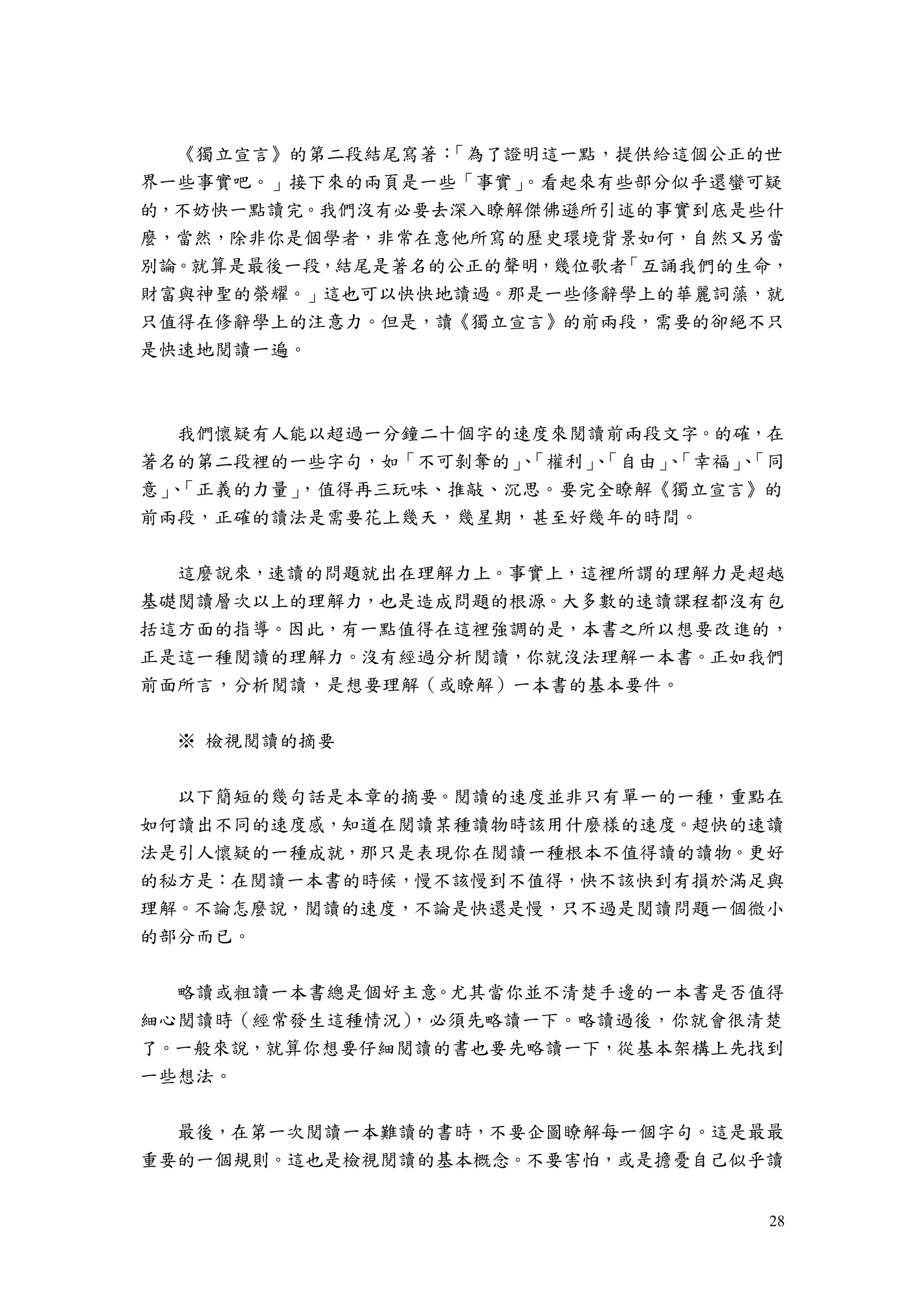 28
《獨立宣言》的第二段結尾寫著：「為了證明這一點，提供給這個公正的世
界一些事實吧。」接下來的兩頁是一些「事實」。看起來有些部分似乎還蠻可疑
的，不妨快一點讀完。我們沒有必要去深入瞭解傑佛遜所引述的事實到底是些什
麼，當然，除非你是個學者，非常在意他所寫的歷史環境背景如何，自然又另當
別論。就算是最後一段，結尾是著名的公正的聲明，幾位歌者「互誦我們的生命，
財富與神聖的榮耀。」這也可以快快地讀過。那是一些修辭學上的華麗詞藻，就
只值得在修辭學上的注意力。但是，讀《獨立宣言》的前兩段，需要的卻絕不只
是快速地閱讀一遍。
我們懷疑有人能以超過一分鐘二十個字的速度來閱讀前兩段文字。的確，在
著名的第二段裡的一些字句，如「不可剝奪的」、「權利」、「自由」、「幸福」、「同
意」、「正義的力量」，值得再三玩味、推敲、沉思。要完全瞭解《獨立宣言》的
前兩段，正確的讀法是需要花上幾天，幾星期，甚至好幾年的時間。
這麼說來，速讀的問題就出在理解力上。事實上，這裡所謂的理解力是超越
基礎閱讀層次以上的理解力，也是造成問題的根源。大多數的速讀課程都沒有包
括這方面的指導。因此，有一點值得在這裡強調的是，本書之所以想要改進的，
正是這一種閱讀的理解力。沒有經過分析閱讀，你就沒法理解一本書。正如我們
前面所言，分析閱讀，是想要理解（或瞭解）一本書的基本要件。
※ 檢視閱讀的摘要
以下簡短的幾句話是本章的摘要。閱讀的速度並非只有單一的一種，重點在
如何讀出不同的速度感，知道在閱讀某種讀物時該用什麼樣的速度。超快的速讀
法是引人懷疑的一種成就，那只是表現你在閱讀一種根本不值得讀的讀物。更好
的秘方是：在閱讀一本書的時候，慢不該慢到不值得，快不該快到有損於滿足與
理解。不論怎麼說，閱讀的速度，不論是快還是慢，只不過是閱讀問題一個微小
的部分而已。
略讀或粗讀一本書總是個好主意。尤其當你並不清楚手邊的一本書是否值得
細心閱讀時（經常發生這種情況），必須先略讀一下。略讀過後，你就會很清楚
了。一般來說，就算你想要仔細閱讀的書也要先略讀一下，從基本架構上先找到
一些想法。
最後，在第一次閱讀一本難讀的書時，不要企圖瞭解每一個字句。這是最最
重要的一個規則。這也是檢視閱讀的基本概念。不要害怕，或是擔憂自己似乎讀
 