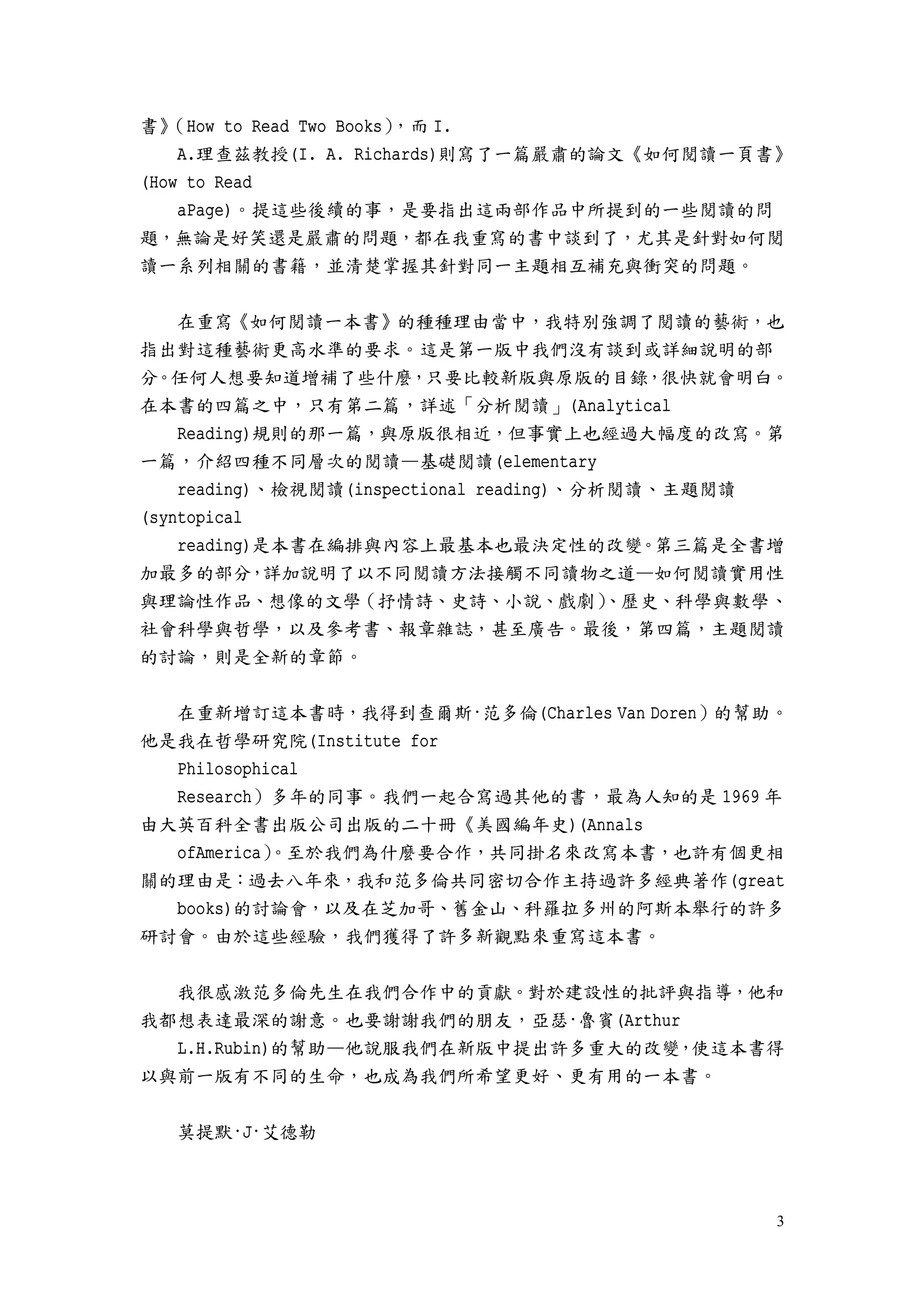 3
書》（How to Read Two Books），而 I.
A.理查茲教授(I. A. Richards)則寫了一篇嚴肅的論文《如何閱讀一頁書》
(How to Read
aPage)。提這些後續的事，是要指出這兩部作品中所提到的一些閱讀的問
題，無論是好笑還是嚴肅的問題，都在我重寫的書中談到了，尤其是針對如何閱
讀一系列相關的書籍，並清楚掌握其針對同一主題相互補充與衝突的問題。
在重寫《如何閱讀一本書》的種種理由當中，我特別強調了閱讀的藝術，也
指出對這種藝術更高水準的要求。這是第一版中我們沒有談到或詳細說明的部
分。任何人想要知道增補了些什麼，只要比較新版與原版的目錄，很快就會明白。
在本書的四篇之中，只有第二篇，詳述「分析閱讀」(Analytical
Reading)規則的那一篇，與原版很相近，但事實上也經過大幅度的改寫。第
一篇，介紹四種不同層次的閱讀—基礎閱讀(elementary
reading)、檢視閱讀(inspectional reading)、分析閱讀、主題閱讀
(syntopical
reading)是本書在編排與內容上最基本也最決定性的改變。第三篇是全書增
加最多的部分，詳加說明了以不同閱讀方法接觸不同讀物之道—如何閱讀實用性
與理論性作品、想像的文學（抒情詩、史詩、小說、戲劇）、歷史、科學與數學、
社會科學與哲學，以及參考書、報章雜誌，甚至廣告。最後，第四篇，主題閱讀
的討論，則是全新的章節。
在重新增訂這本書時，我得到查爾斯·范多倫(Charles Van Doren）的幫助。
他是我在哲學研究院(Institute for
Philosophical
Research）多年的同事。我們一起合寫過其他的書，最為人知的是 1969 年
由大英百科全書出版公司出版的二十冊《美國編年史)(Annals
ofAmerica）。至於我們為什麼要合作，共同掛名來改寫本書，也許有個更相
關的理由是：過去八年來，我和范多倫共同密切合作主持過許多經典著作(great
books)的討論會，以及在芝加哥、舊金山、科羅拉多州的阿斯本舉行的許多
研討會。由於這些經驗，我們獲得了許多新觀點來重寫這本書。
我很感激范多倫先生在我們合作中的貢獻。對於建設性的批評與指導，他和
我都想表達最深的謝意。也要謝謝我們的朋友，亞瑟·魯賓(Arthur
L.H.Rubin)的幫助—他說服我們在新版中提出許多重大的改變，使這本書得
以與前一版有不同的生命，也成為我們所希望更好、更有用的一本書。
莫提默·J·艾德勒
 