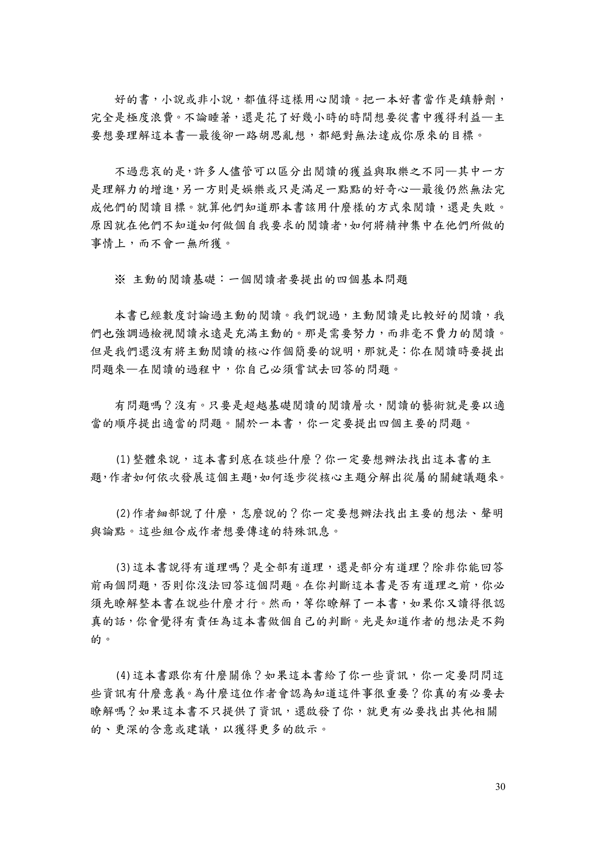 30
好的書，小說或非小說，都值得這樣用心閱讀。把一本好書當作是鎮靜劑，
完全是極度浪費。不論睡著，還是花了好幾小時的時間想要從書中獲得利益—主
要想要理解這本書—最後卻一路胡思亂想，都絕對無法達成你原來的目標。
不過悲哀的是，許多人儘管可以區分出閱讀的獲益與取樂之不同—其中一方
是理解力的增進，另一方則是娛樂或只是滿足一點點的好奇心—最後仍然無法完
成他們的閱讀目標。就算他們知道那本書該用什麼樣的方式來閱讀，還是失敗。
原因就在他們不知道如何做個自我要求的閱讀者，如何將精神集中在他們所做的
事情上，而不會一無所獲。
※ 主動的閱讀基礎：一個閱讀者要提出的四個基本問題
本書已經數度討論過主動的閱讀。我們說過，主動閱讀是比較好的閱讀，我
們也強調過檢視閱讀永遠是充滿主動的。那是需要努力，而非毫不費力的閱讀。
但是我們還沒有將主動閱讀的核心作個簡要的說明，那就是：你在閱讀時要提出
問題來—在閱讀的過程中，你自己必須嘗試去回答的問題。
有問題嗎？沒有。只要是超越基礎閱讀的閱讀層次，閱讀的藝術就是要以適
當的順序提出適當的問題。關於一本書，你一定要提出四個主要的問題。
(1)整體來說，這本書到底在談些什麼？你一定要想辦法找出這本書的主
題，作者如何依次發展這個主題，如何逐步從核心主題分解出從屬的關鍵議題來。
(2)作者細部說了什麼，怎麼說的？你一定要想辦法找出主要的想法、聲明
與論點。這些組合成作者想要傳達的特殊訊息。
(3)這本書說得有道理嗎？是全部有道理，還是部分有道理？除非你能回答
前兩個問題，否則你沒法回答這個問題。在你判斷這本書是否有道理之前，你必
須先瞭解整本書在說些什麼才行。然而，等你瞭解了一本書，如果你又讀得很認
真的話，你會覺得有責任為這本書做個自己的判斷。光是知道作者的想法是不夠
的。
(4)這本書跟你有什麼關係？如果這本書給了你一些資訊，你一定要問問這
些資訊有什麼意義。為什麼這位作者會認為知道這件事很重要？你真的有必要去
瞭解嗎？如果這本書不只提供了資訊，還啟發了你，就更有必要找出其他相關
的、更深的含意或建議，以獲得更多的啟示。
 