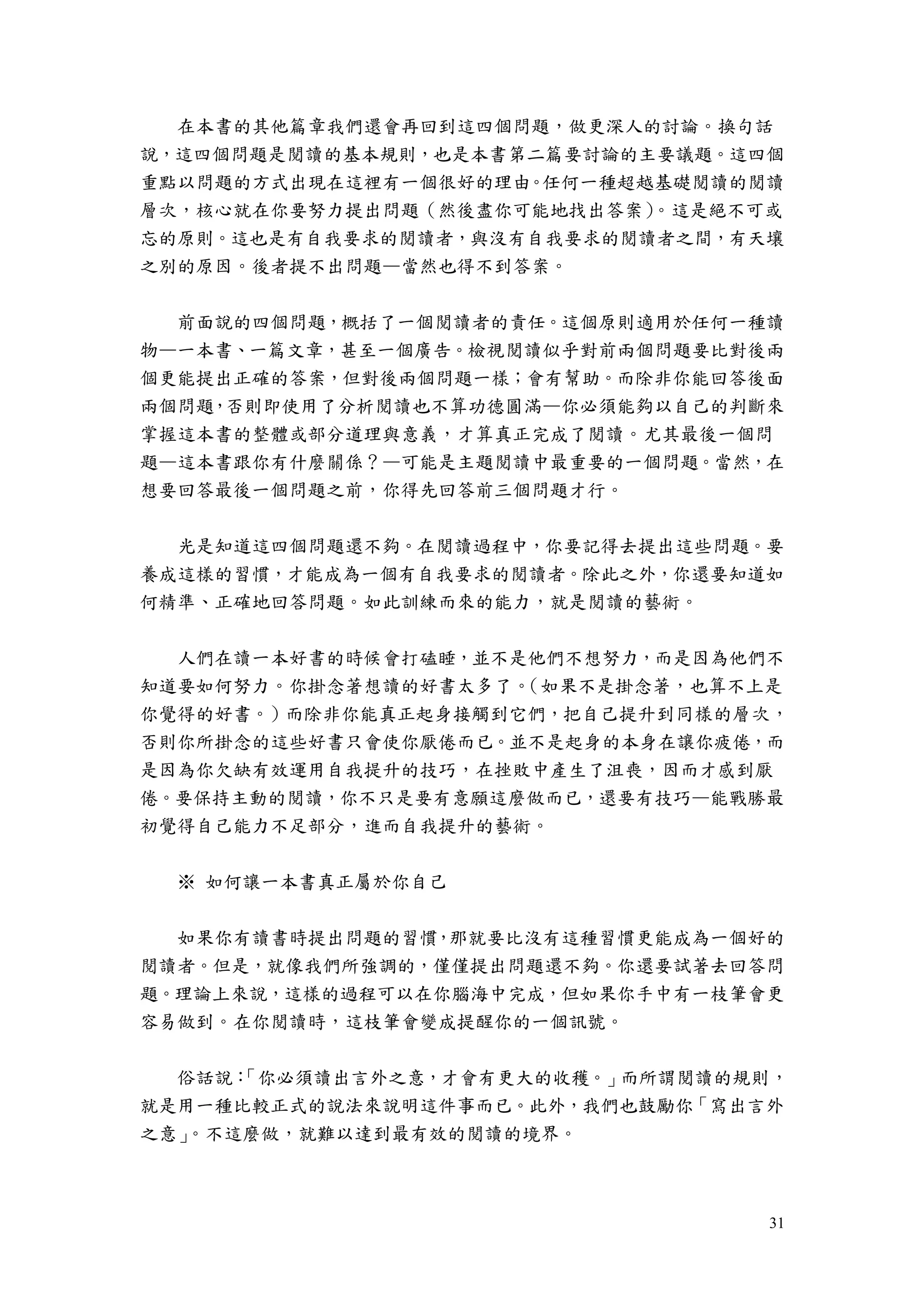 31
在本書的其他篇章我們還會再回到這四個問題，做更深人的討論。換句話
說，這四個問題是閱讀的基本規則，也是本書第二篇要討論的主要議題。這四個
重點以問題的方式出現在這裡有一個很好的理由。任何一種超越基礎閱讀的閱讀
層次，核心就在你要努力提出問題（然後盡你可能地找出答案）。這是絕不可或
忘的原則。這也是有自我要求的閱讀者，與沒有自我要求的閱讀者之間，有天壤
之別的原因。後者提不出問題—當然也得不到答案。
前面說的四個問題，概括了一個閱讀者的責任。這個原則適用於任何一種讀
物—一本書、一篇文章，甚至一個廣告。檢視閱讀似乎對前兩個問題要比對後兩
個更能提出正確的答案，但對後兩個問題一樣；會有幫助。而除非你能回答後面
兩個問題，否則即使用了分析閱讀也不算功德圓滿—你必須能夠以自己的判斷來
掌握這本書的整體或部分道理與意義，才算真正完成了閱讀。尤其最後一個問
題—這本書跟你有什麼關係？—可能是主題閱讀中最重要的一個問題。當然，在
想要回答最後一個問題之前，你得先回答前三個問題才行。
光是知道這四個問題還不夠。在閱讀過程中，你要記得去提出這些問題。要
養成這樣的習慣，才能成為一個有自我要求的閱讀者。除此之外，你還要知道如
何精準、正確地回答問題。如此訓練而來的能力，就是閱讀的藝術。
人們在讀一本好書的時候會打磕睡，並不是他們不想努力，而是因為他們不
知道要如何努力。你掛念著想讀的好書太多了。（如果不是掛念著，也算不上是
你覺得的好書。）而除非你能真正起身接觸到它們，把自己提升到同樣的層次，
否則你所掛念的這些好書只會使你厭倦而已。並不是起身的本身在讓你疲倦，而
是因為你欠缺有效運用自我提升的技巧，在挫敗中產生了沮喪，因而才感到厭
倦。要保持主動的閱讀，你不只是要有意願這麼做而已，還要有技巧—能戰勝最
初覺得自己能力不足部分，進而自我提升的藝術。
※ 如何讓一本書真正屬於你自己
如果你有讀書時提出問題的習慣，那就要比沒有這種習慣更能成為一個好的
閱讀者。但是，就像我們所強調的，僅僅提出問題還不夠。你還要試著去回答問
題。理論上來說，這樣的過程可以在你腦海中完成，但如果你手中有一枝筆會更
容易做到。在你閱讀時，這枝筆會變成提醒你的一個訊號。
俗話說：「你必須讀出言外之意，才會有更大的收穫。」而所謂閱讀的規則，
就是用一種比較正式的說法來說明這件事而已。此外，我們也鼓勵你「寫出言外
之意」。不這麼做，就難以達到最有效的閱讀的境界。
 