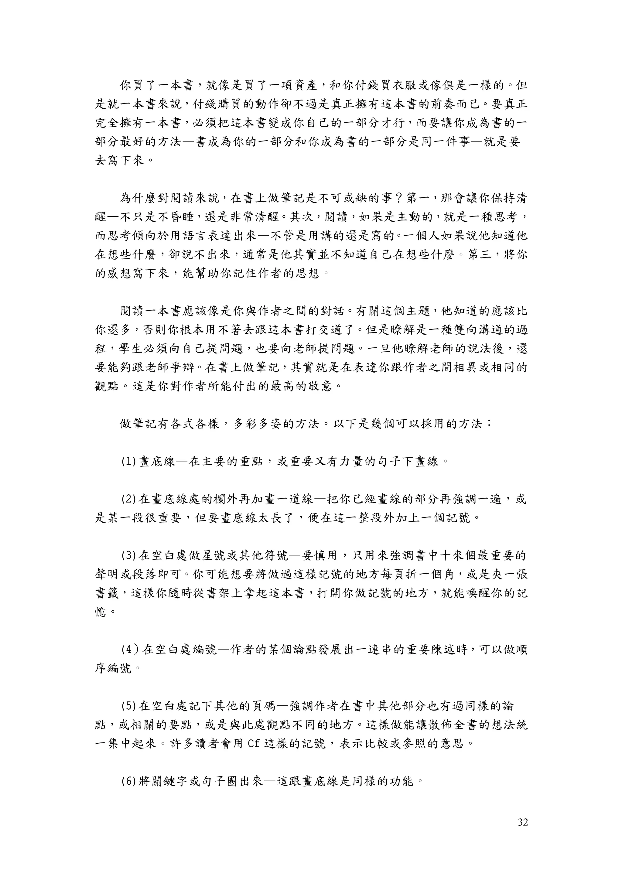 32
你買了一本書，就像是買了一項資產，和你付錢買衣服或傢俱是一樣的。但
是就一本書來說，付錢購買的動作卻不過是真正擁有這本書的前奏而已。要真正
完全擁有一本書，必須把這本書變成你自己的一部分才行，而要讓你成為書的一
部分最好的方法—書成為你的一部分和你成為書的一部分是同一件事—就是要
去寫下來。
為什麼對閱讀來說，在書上做筆記是不可或缺的事？第一，那會讓你保持清
醒—不只是不昏睡，還是非常清醒。其次，閱讀，如果是主動的，就是一種思考，
而思考傾向於用語言表達出來—不管是用講的還是寫的。一個人如果說他知道他
在想些什麼，卻說不出來，通常是他其實並不知道自己在想些什麼。第三，將你
的感想寫下來，能幫助你記住作者的思想。
閱讀一本書應該像是你與作者之間的對話。有關這個主題，他知道的應該比
你還多，否則你根本用不著去跟這本書打交道了。但是瞭解是一種雙向溝通的過
程，學生必須向自己提問題，也要向老師提問題。一旦他瞭解老師的說法後，還
要能夠跟老師爭辯。在書上做筆記，其實就是在表達你跟作者之間相異或相同的
觀點。這是你對作者所能付出的最高的敬意。
做筆記有各式各樣，多彩多姿的方法。以下是幾個可以採用的方法：
(1)畫底線—在主要的重點，或重要又有力量的句子下畫線。
(2)在畫底線處的欄外再加畫一道線—把你已經畫線的部分再強調一遍，或
是某一段很重要，但要畫底線太長了，便在這一整段外加上一個記號。
(3)在空白處做星號或其他符號—要慎用，只用來強調書中十來個最重要的
聲明或段落即可。你可能想要將做過這樣記號的地方每頁折一個角，或是夾一張
書籤，這樣你隨時從書架上拿起這本書，打開你做記號的地方，就能喚醒你的記
憶。
(4）在空白處編號—作者的某個論點發展出一連串的重要陳述時，可以做順
序編號。
(5)在空白處記下其他的頁碼—強調作者在書中其他部分也有過同樣的論
點，或相關的要點，或是與此處觀點不同的地方。這樣做能讓散佈全書的想法統
一集中起來。許多讀者會用 Cf 這樣的記號，表示比較或參照的意思。
(6)將關鍵字或句子圈出來—這跟畫底線是同樣的功能。
 