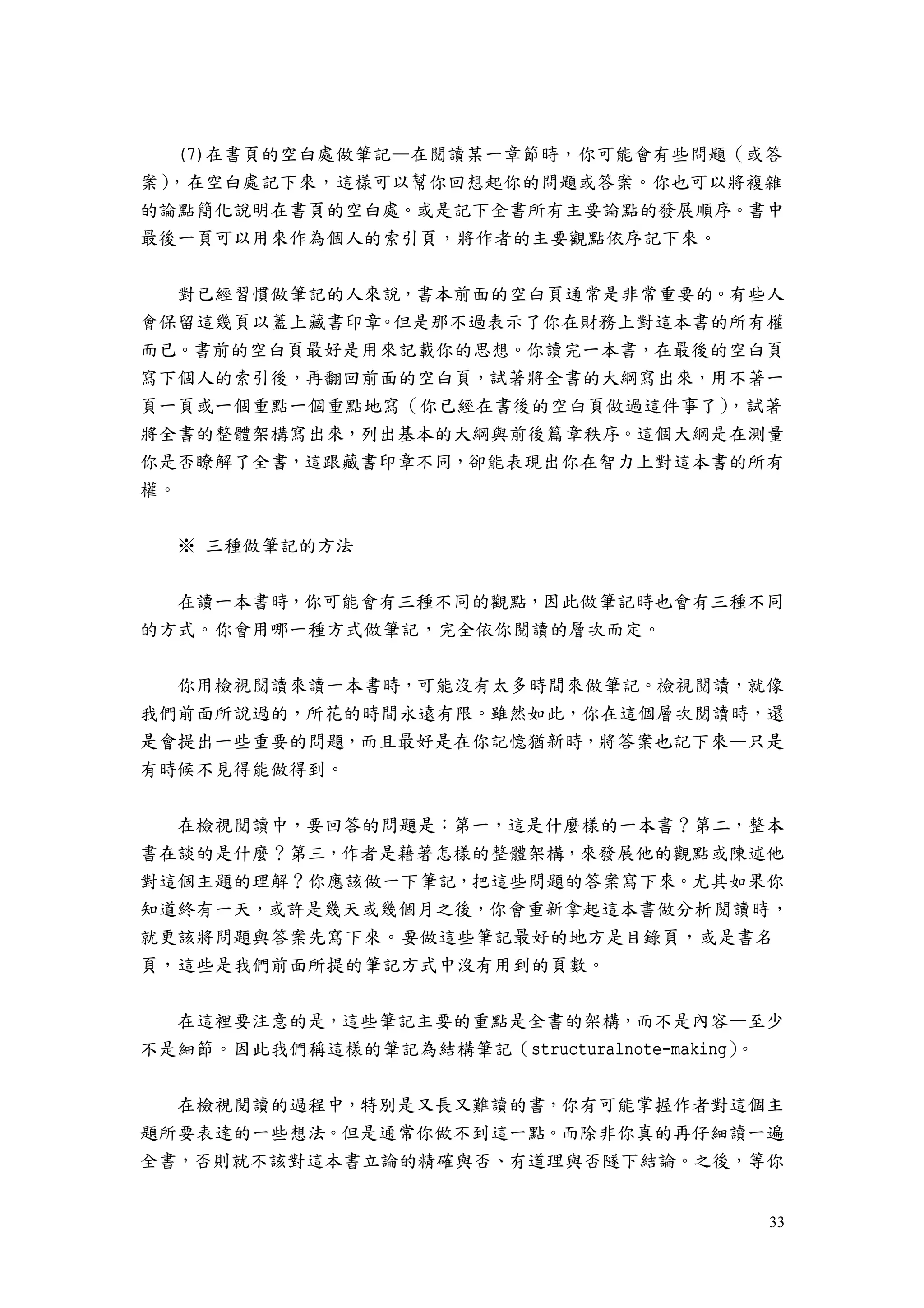 33
(7)在書頁的空白處做筆記—在閱讀某一章節時，你可能會有些問題（或答
案），在空白處記下來，這樣可以幫你回想起你的問題或答案。你也可以將複雜
的論點簡化說明在書頁的空白處。或是記下全書所有主要論點的發展順序。書中
最後一頁可以用來作為個人的索引頁，將作者的主要觀點依序記下來。
對已經習慣做筆記的人來說，書本前面的空白頁通常是非常重要的。有些人
會保留這幾頁以蓋上藏書印章。但是那不過表示了你在財務上對這本書的所有權
而已。書前的空白頁最好是用來記載你的思想。你讀完一本書，在最後的空白頁
寫下個人的索引後，再翻回前面的空白頁，試著將全書的大綱寫出來，用不著一
頁一頁或一個重點一個重點地寫（你已經在書後的空白頁做過這件事了），試著
將全書的整體架構寫出來，列出基本的大綱與前後篇章秩序。這個大綱是在測量
你是否瞭解了全書，這跟藏書印章不同，卻能表現出你在智力上對這本書的所有
權。
※ 三種做筆記的方法
在讀一本書時，你可能會有三種不同的觀點，因此做筆記時也會有三種不同
的方式。你會用哪一種方式做筆記，完全依你閱讀的層次而定。
你用檢視閱讀來讀一本書時，可能沒有太多時間來做筆記。檢視閱讀，就像
我們前面所說過的，所花的時間永遠有限。雖然如此，你在這個層次閱讀時，還
是會提出一些重要的問題，而且最好是在你記憶猶新時，將答案也記下來—只是
有時候不見得能做得到。
在檢視閱讀中，要回答的問題是：第一，這是什麼樣的一本書？第二，整本
書在談的是什麼？第三，作者是藉著怎樣的整體架構，來發展他的觀點或陳述他
對這個主題的理解？你應該做一下筆記，把這些問題的答案寫下來。尤其如果你
知道終有一天，或許是幾天或幾個月之後，你會重新拿起這本書做分析閱讀時，
就更該將問題與答案先寫下來。要做這些筆記最好的地方是目錄頁，或是書名
頁，這些是我們前面所提的筆記方式中沒有用到的頁數。
在這裡要注意的是，這些筆記主要的重點是全書的架構，而不是內容—至少
不是細節。因此我們稱這樣的筆記為結構筆記（structuralnote-making）。
在檢視閱讀的過程中，特別是又長又難讀的書，你有可能掌握作者對這個主
題所要表達的一些想法。但是通常你做不到這一點。而除非你真的再仔細讀一遍
全書，否則就不該對這本書立論的精確與否、有道理與否隧下結論。之後，等你
 