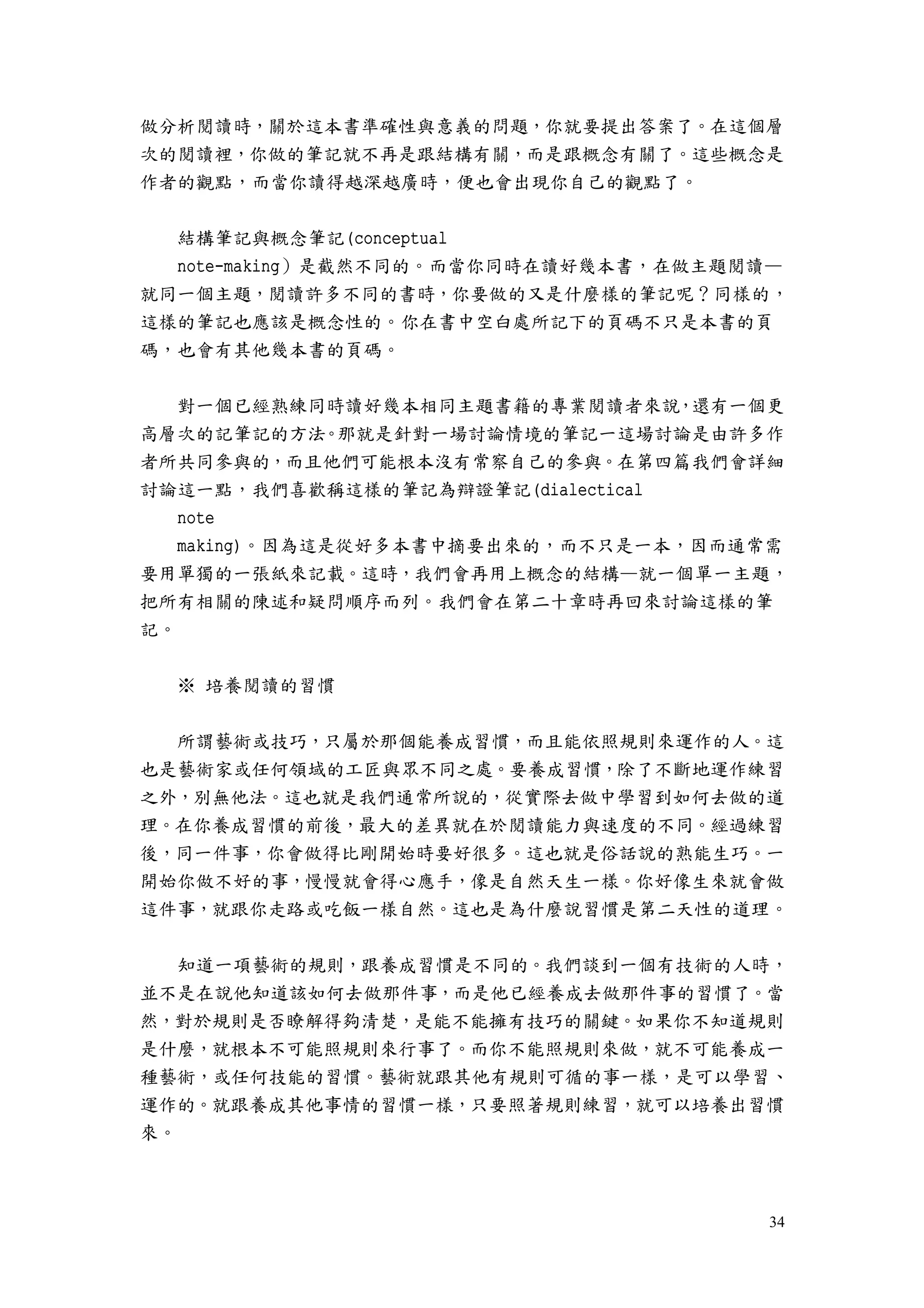 34
做分析閱讀時，關於這本書準確性與意義的問題，你就要提出答案了。在這個層
次的閱讀裡，你做的筆記就不再是跟結構有關，而是跟概念有關了。這些概念是
作者的觀點，而當你讀得越深越廣時，便也會出現你自己的觀點了。
結構筆記與概念筆記(conceptual
note-making）是截然不同的。而當你同時在讀好幾本書，在做主題閱讀—
就同一個主題，閱讀許多不同的書時，你要做的又是什麼樣的筆記呢？同樣的，
這樣的筆記也應該是概念性的。你在書中空白處所記下的頁碼不只是本書的頁
碼，也會有其他幾本書的頁碼。
對一個已經熟練同時讀好幾本相同主題書籍的專業閱讀者來說，還有一個更
高層次的記筆記的方法。那就是針對一場討論情境的筆記一這場討論是由許多作
者所共同參與的，而且他們可能根本沒有常察自己的參與。在第四篇我們會詳細
討論這一點，我們喜歡稱這樣的筆記為辯證筆記(dialectical
note
making)。因為這是從好多本書中摘要出來的，而不只是一本，因而通常需
要用單獨的一張紙來記載。這時，我們會再用上概念的結構—就一個單一主題，
把所有相關的陳述和疑問順序而列。我們會在第二十章時再回來討論這樣的筆
記。
※ 培養閱讀的習慣
所謂藝術或技巧，只屬於那個能養成習慣，而且能依照規則來運作的人。這
也是藝術家或任何領域的工匠與眾不同之處。要養成習慣，除了不斷地運作練習
之外，別無他法。這也就是我們通常所說的，從實際去做中學習到如何去做的道
理。在你養成習慣的前後，最大的差異就在於閱讀能力與速度的不同。經過練習
後，同一件事，你會做得比剛開始時要好很多。這也就是俗話說的熟能生巧。一
開始你做不好的事，慢慢就會得心應手，像是自然天生一樣。你好像生來就會做
這件事，就跟你走路或吃飯一樣自然。這也是為什麼說習慣是第二天性的道理。
知道一項藝術的規則，跟養成習慣是不同的。我們談到一個有技術的人時，
並不是在說他知道該如何去做那件事，而是他已經養成去做那件事的習慣了。當
然，對於規則是否瞭解得夠清楚，是能不能擁有技巧的關鍵。如果你不知道規則
是什麼，就根本不可能照規則來行事了。而你不能照規則來做，就不可能養成一
種藝術，或任何技能的習慣。藝術就跟其他有規則可循的事一樣，是可以學習、
運作的。就跟養成其他事情的習慣一樣，只要照著規則練習，就可以培養出習慣
來。
 