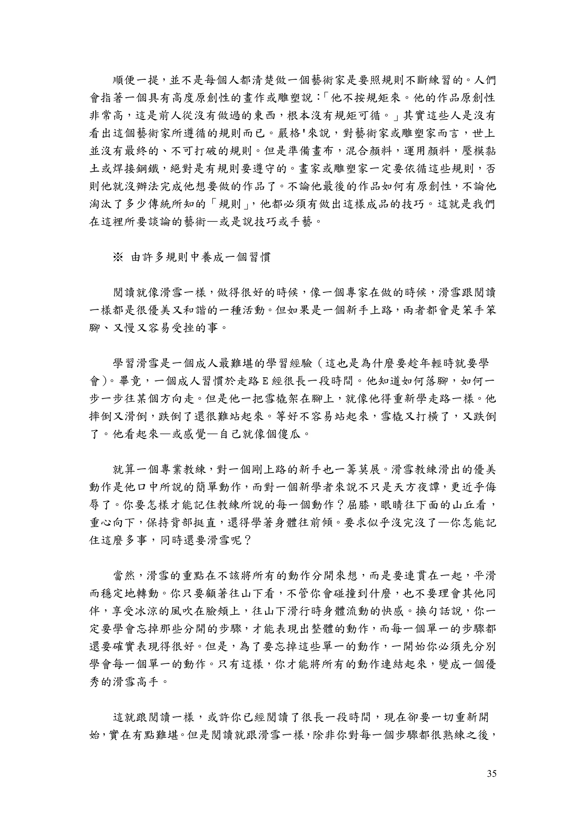 35
順便一提，並不是每個人都清楚做一個藝術家是要照規則不斷練習的。人們
會指著一個具有高度原創性的畫作或雕塑說：「他不按規矩來。他的作品原創性
非常高，這是前人從沒有做過的東西，根本沒有規矩可循。」其實這些人是沒有
看出這個藝術家所遵循的規則而已。嚴格'來說，對藝術家或雕塑家而言，世上
並沒有最終的、不可打破的規則。但是準備畫布，混合顏料，運用顏料，壓模黏
土或焊接鋼鐵，絕對是有規則要遵守的。畫家或雕塑家一定要依循這些規則，否
則他就沒辦法完成他想要做的作品了。不論他最後的作品如何有原創性，不論他
淘汰了多少傳統所知的「規則」，他都必須有做出這樣成品的技巧。這就是我們
在這裡所要談論的藝術—或是說技巧或手藝。
※ 由許多規則中養成一個習慣
閱讀就像滑雪一樣，做得很好的時候，像一個專家在做的時候，滑雪跟閱讀
一樣都是很優美又和諧的一種活動。但如果是一個新手上路，兩者都會是笨手笨
腳、又慢又容易受挫的事。
學習滑雪是一個成人最難堪的學習經驗（這也是為什麼要趁年輕時就要學
會）。畢竟，一個成人習慣於走路 E 經很長一段時間。他知道如何落腳，如何一
步一步往某個方向走。但是他一把雪橇架在腳上，就像他得重新學走路一樣。他
摔倒又滑倒，跌倒了還很難站起來。等好不容易站起來，雪橇又打橫了，又跌倒
了。他看起來—或感覺—自己就像個傻瓜。
就算一個專業教練，對一個剛上路的新手也一籌莫展。滑雪教練滑出的優美
動作是他口中所說的簡單動作，而對一個新學者來說不只是天方夜譚，更近乎侮
辱了。你要怎樣才能記住教練所說的每一個動作？屈膝，眼睛往下面的山丘看，
重心向下，保持背部挺直，還得學著身體往前傾。要求似乎沒完沒了—你怎能記
住這麼多事，同時還要滑雪呢？
當然，滑雪的重點在不該將所有的動作分開來想，而是要連貫在一起，平滑
而穩定地轉動。你只要顧著往山下看，不管你會碰撞到什麼，也不要理會其他同
伴，享受冰涼的風吹在臉頰上，往山下滑行時身體流動的快感。換句話說，你一
定要學會忘掉那些分開的步驟，才能表現出整體的動作，而每一個單一的步驟都
還要確實表現得很好。但是，為了要忘掉這些單一的動作，一開始你必須先分別
學會每一個單一的動作。只有這樣，你才能將所有的動作連結起來，變成一個優
秀的滑雪高手。
這就踉閱讀一樣，或許你已經閱讀了很長一段時間，現在卻要一切重新開
始，實在有點難堪。但是閱讀就跟滑雪一樣，除非你對每一個步驟都很熟練之後，
 