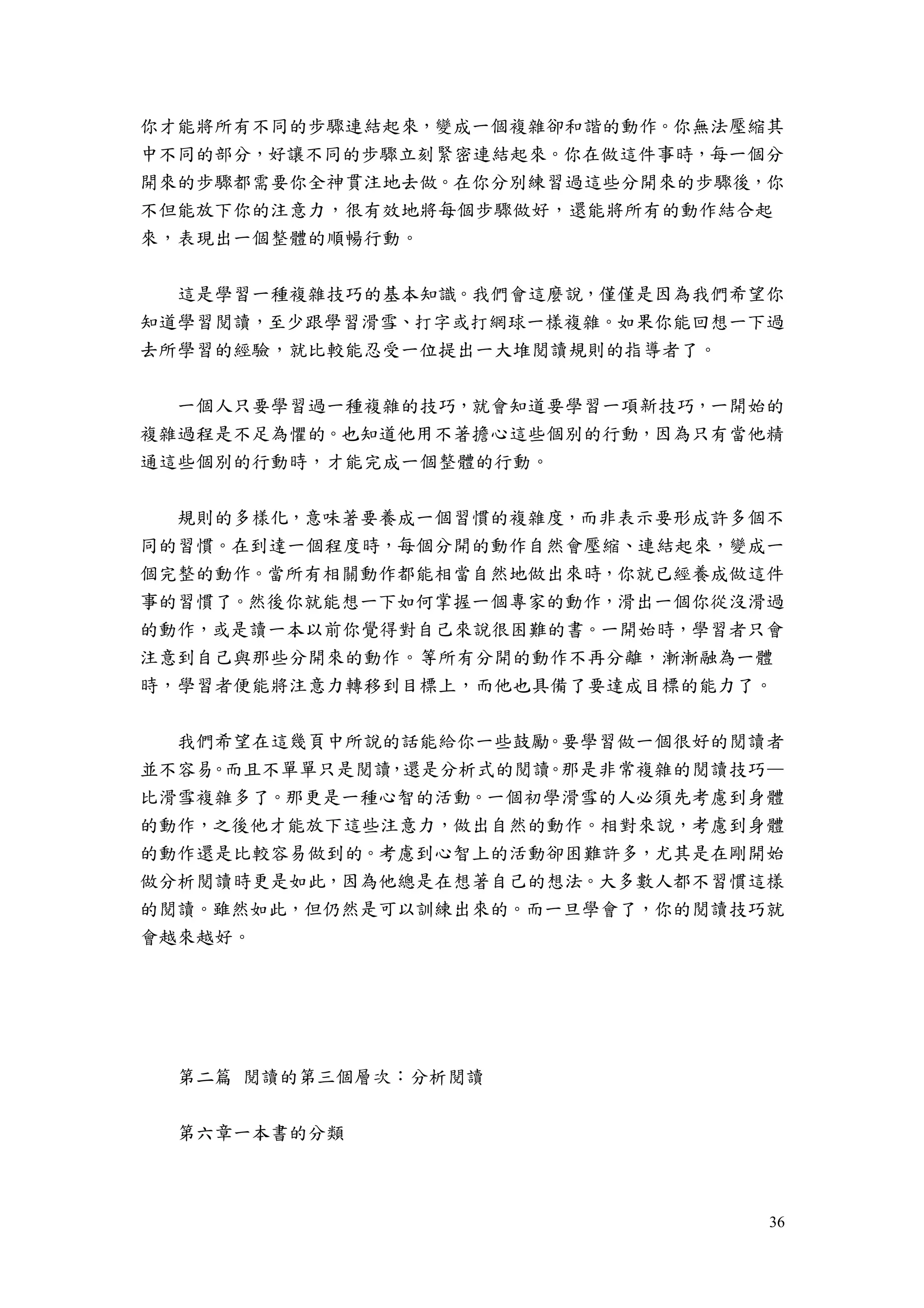 36
你才能將所有不同的步驟連結起來，變成一個複雜卻和諧的動作。你無法壓縮其
中不同的部分，好讓不同的步驟立刻緊密連結起來。你在做這件事時，每一個分
開來的步驟都需要你全神貫注地去做。在你分別練習過這些分開來的步驟後，你
不但能放下你的注意力，很有效地將每個步驟做好，還能將所有的動作結合起
來，表現出一個整體的順暢行動。
這是學習一種複雜技巧的基本知識。我們會這麼說，僅僅是因為我們希望你
知道學習閱讀，至少跟學習滑雪、打字或打網球一樣複雜。如果你能回想一下過
去所學習的經驗，就比較能忍受一位提出一大堆閱讀規則的指導者了。
一個人只要學習過一種複雜的技巧，就會知道要學習一項新技巧，一開始的
複雜過程是不足為懼的。也知道他用不著擔心這些個別的行動，因為只有當他精
通這些個別的行動時，才能完成一個整體的行動。
規則的多樣化，意味著要養成一個習慣的複雜度，而非表示要形成許多個不
同的習慣。在到達一個程度時，每個分開的動作自然會壓縮、連結起來，變成一
個完整的動作。當所有相關動作都能相當自然地做出來時，你就已經養成做這件
事的習慣了。然後你就能想一下如何掌握一個專家的動作，滑出一個你從沒滑過
的動作，或是讀一本以前你覺得對自己來說很困難的書。一開始時，學習者只會
注意到自己與那些分開來的動作。等所有分開的動作不再分離，漸漸融為一體
時，學習者便能將注意力轉移到目標上，而他也具備了要達成目標的能力了。
我們希望在這幾頁中所說的話能給你一些鼓勵。要學習做一個很好的閱讀者
並不容易。而且不單單只是閱讀，還是分析式的閱讀。那是非常複雜的閱讀技巧—
比滑雪複雜多了。那更是一種心智的活動。一個初學滑雪的人必須先考慮到身體
的動作，之後他才能放下這些注意力，做出自然的動作。相對來說，考慮到身體
的動作還是比較容易做到的。考慮到心智上的活動卻困難許多，尤其是在剛開始
做分析閱讀時更是如此，因為他總是在想著自己的想法。大多數人都不習慣這樣
的閱讀。雖然如此，但仍然是可以訓練出來的。而一旦學會了，你的閱讀技巧就
會越來越好。
第二篇 閱讀的第三個層次：分析閱讀
第六章一本書的分類
 