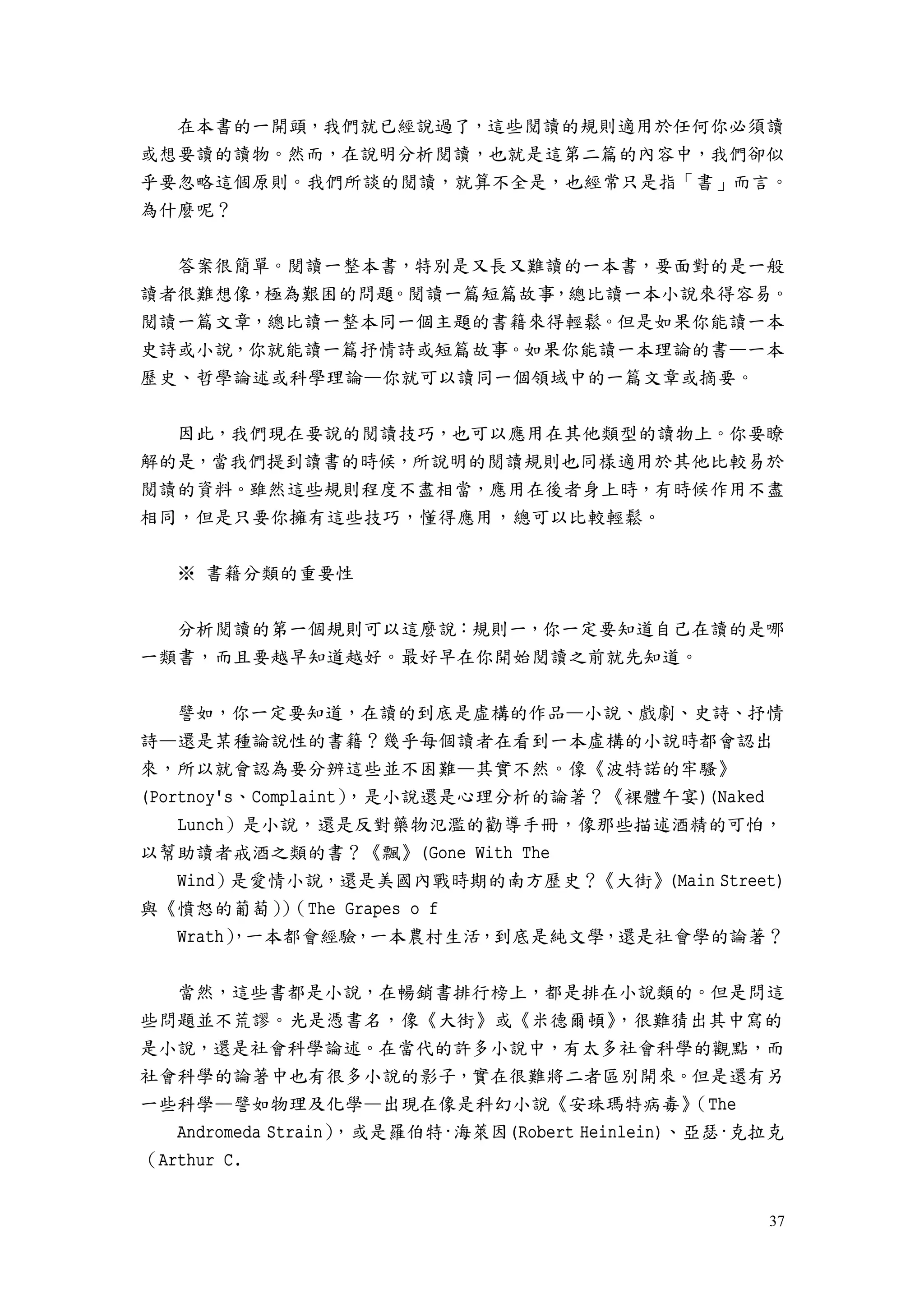 37
在本書的一開頭，我們就已經說過了，這些閱讀的規則適用於任何你必須讀
或想要讀的讀物。然而，在說明分析閱讀，也就是這第二篇的內容中，我們卻似
乎要忽略這個原則。我們所談的閱讀，就算不全是，也經常只是指「書」而言。
為什麼呢？
答案很簡單。閱讀一整本書，特別是又長又難讀的一本書，要面對的是一般
讀者很難想像，極為艱困的問題。閱讀一篇短篇故事，總比讀一本小說來得容易。
閱讀一篇文章，總比讀一整本同一個主題的書籍來得輕鬆。但是如果你能讀一本
史詩或小說，你就能讀一篇抒情詩或短篇故事。如果你能讀一本理論的書—一本
歷史、哲學論述或科學理論—你就可以讀同一個領域中的一篇文章或摘要。
因此，我們現在要說的閱讀技巧，也可以應用在其他類型的讀物上。你要瞭
解的是，當我們提到讀書的時候，所說明的閱讀規則也同樣適用於其他比較易於
閱讀的資料。雖然這些規則程度不盡相當，應用在後者身上時，有時候作用不盡
相同，但是只要你擁有這些技巧，懂得應用，總可以比較輕鬆。
※ 書籍分類的重要性
分析閱讀的第一個規則可以這麼說：規則一，你一定要知道自己在讀的是哪
一類書，而且要越早知道越好。最好早在你開始閱讀之前就先知道。
譬如，你一定要知道，在讀的到底是虛構的作品—小說、戲劇、史詩、抒情
詩—還是某種論說性的書籍？幾乎每個讀者在看到一本虛構的小說時都會認出
來，所以就會認為要分辨這些並不困難—其實不然。像《波特諾的牢騷》
(Portnoy's、Complaint），是小說還是心理分析的論著？《裸體午宴)(Naked
Lunch）是小說，還是反對藥物氾濫的勸導手冊，像那些描述酒精的可怕，
以幫助讀者戒酒之類的書？《飄》(Gone With The
Wind）是愛情小說，還是美國內戰時期的南方歷史？《大街》(Main Street)
與《憤怒的葡萄））（The Grapes o f
Wrath），一本都會經驗，一本農村生活，到底是純文學，還是社會學的論著？
當然，這些書都是小說，在暢銷書排行榜上，都是排在小說類的。但是問這
些問題並不荒謬。光是憑書名，像《大街》或《米德爾頓》，很難猜出其中寫的
是小說，還是社會科學論述。在當代的許多小說中，有太多社會科學的觀點，而
社會科學的論著中也有很多小說的影子，實在很難將二者區別開來。但是還有另
一些科學—譬如物理及化學—出現在像是科幻小說《安珠瑪特病毒》（The
Andromeda Strain），或是羅伯特·海萊因(Robert Heinlein)、亞瑟·克拉克
（Arthur C.
 