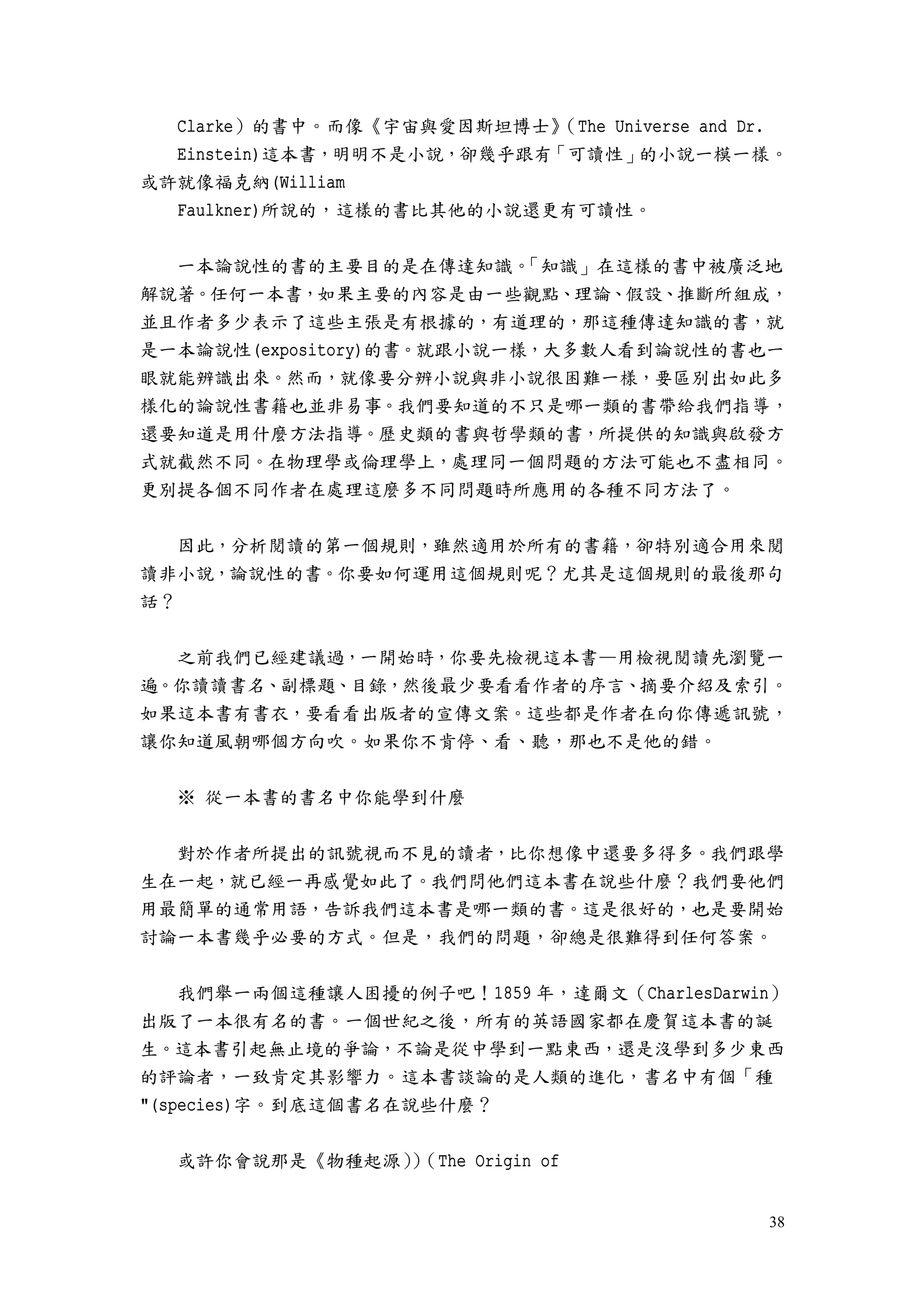 38
Clarke）的書中。而像《宇宙與愛因斯坦博士》（The Universe and Dr.
Einstein)這本書，明明不是小說，卻幾乎跟有「可讀性」的小說一模一樣。
或許就像福克納(William
Faulkner)所說的，這樣的書比其他的小說還更有可讀性。
一本論說性的書的主要目的是在傳達知識。「知識」在這樣的書中被廣泛地
解說著。任何一本書，如果主要的內容是由一些觀點、理論、假設、推斷所組成，
並且作者多少表示了這些主張是有根據的，有道理的，那這種傳達知識的書，就
是一本論說性(expository)的書。就跟小說一樣，大多數人看到論說性的書也一
眼就能辨識出來。然而，就像要分辨小說與非小說很困難一樣，要區別出如此多
樣化的論說性書籍也並非易事。我們要知道的不只是哪一類的書帶給我們指導，
還要知道是用什麼方法指導。歷史類的書與哲學類的書，所提供的知識與啟發方
式就截然不同。在物理學或倫理學上，處理同一個問題的方法可能也不盡相同。
更別提各個不同作者在處理這麼多不同問題時所應用的各種不同方法了。
因此，分析閱讀的第一個規則，雖然適用於所有的書籍，卻特別適合用來閱
讀非小說，論說性的書。你要如何運用這個規則呢？尤其是這個規則的最後那句
話？
之前我們已經建議過，一開始時，你要先檢視這本書—用檢視閱讀先瀏覽一
遍。你讀讀書名、副標題、目錄，然後最少要看看作者的序言、摘要介紹及索引。
如果這本書有書衣，要看看出版者的宣傳文案。這些都是作者在向你傳遞訊號，
讓你知道風朝哪個方向吹。如果你不肯停、看、聽，那也不是他的錯。
※ 從一本書的書名中你能學到什麼
對於作者所提出的訊號視而不見的讀者，比你想像中還要多得多。我們跟學
生在一起，就已經一再感覺如此了。我們問他們這本書在說些什麼？我們要他們
用最簡單的通常用語，告訴我們這本書是哪一類的書。這是很好的，也是要開始
討論一本書幾乎必要的方式。但是，我們的問題，卻總是很難得到任何答案。
我們舉一兩個這種讓人困擾的例子吧！1859 年，達爾文（CharlesDarwin）
出版了一本很有名的書。一個世紀之後，所有的英語國家都在慶賀這本書的誕
生。這本書引起無止境的爭論，不論是從中學到一點東西，還是沒學到多少東西
的評論者，一致肯定其影響力。這本書談論的是人類的進化，書名中有個「種
"(species)字。到底這個書名在說些什麼？
或許你會說那是《物種起源））（The Origin of
 