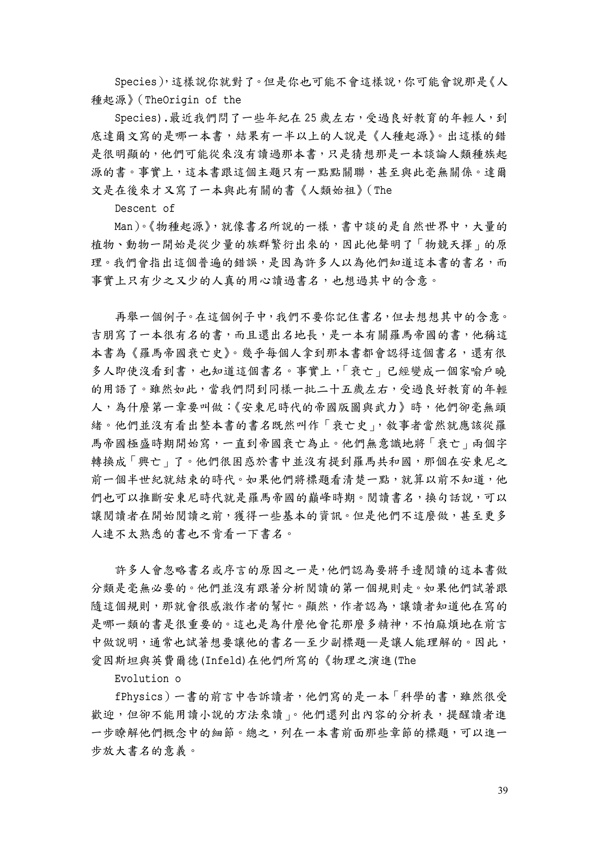 39
Species），這樣說你就對了。但是你也可能不會這樣說，你可能會說那是《人
種起源》（TheOrigin of the
Species).最近我們問了一些年紀在 25 歲左右，受過良好教育的年輕人，到
底達爾文寫的是哪一本書，結果有一半以上的人說是《人種起源》。出這樣的錯
是很明顯的，他們可能從來沒有讀過那本書，只是猜想那是一本談論人類種族起
源的書。事實上，這本書跟這個主題只有一點點關聯，甚至與此毫無關係。達爾
文是在後來才又寫了一本與此有關的書《人類始祖》（The
Descent of
Man）。《物種起源》，就像書名所說的一樣，書中談的是自然世界中，大量的
植物、動物一開始是從少量的族群繁衍出來的，因此他聲明了「物競天擇」的原
理。我們會指出這個普遍的錯誤，是因為許多人以為他們知道這本書的書名，而
事實上只有少之又少的人真的用心讀過書名，也想過其中的含意。
再舉一個例子。在這個例子中，我們不要你記住書名，但去想想其中的含意。
吉朋寫了一本很有名的書，而且還出名地長，是一本有關羅馬帝國的書，他稱這
本書為《羅馬帝國衰亡史》。幾乎每個人拿到那本書都會認得這個書名，還有很
多人即使沒看到書，也知道這個書名。事實上，「衰亡」已經變成一個家喻戶曉
的用語了。雖然如此，當我們問到同樣一批二十五歲左右，受過良好教育的年輕
人，為什麼第一章要叫做：《安東尼時代的帝國版圖與武力》時，他們卻毫無頭
緒。他們並沒有看出整本書的書名既然叫作「衰亡史」，敘事者當然就應該從羅
馬帝國極盛時期開始寫，一直到帝國衰亡為止。他們無意識地將「衰亡」兩個字
轉換成「興亡」了。他們很困惑於書中並沒有提到羅馬共和國，那個在安東尼之
前一個半世紀就結束的時代。如果他們將標題看清楚一點，就算以前不知道，他
們也可以推斷安東尼時代就是羅馬帝國的巔峰時期。閱讀書名，換句話說，可以
讓閱讀者在開始閱讀之前，獲得一些基本的資訊。但是他們不這麼做，甚至更多
人連不太熟悉的書也不肯看一下書名。
許多人會忽略書名或序言的原因之一是，他們認為要將手邊閱讀的這本書做
分類是毫無必要的。他們並沒有跟著分析閱讀的第一個規則走。如果他們試著跟
隨這個規則，那就會很感激作者的幫忙。顯然，作者認為，讓讀者知道他在寫的
是哪一類的書是很重要的。這也是為什麼他會花那麼多精神，不怕麻煩地在前言
中做說明，通常也試著想要讓他的書名—至少副標題—是讓人能理解的。因此，
愛因斯坦與英費爾德(Infeld)在他們所寫的《物理之演進(The
Evolution o
fPhysics）一書的前言中告訴讀者，他們寫的是一本「科學的書，雖然很受
歡迎，但卻不能用讀小說的方法來讀」。他們還列出內容的分析表，提醒讀者進
一步瞭解他們概念中的細節。總之，列在一本書前面那些章節的標題，可以進一
步放大書名的意義。
 