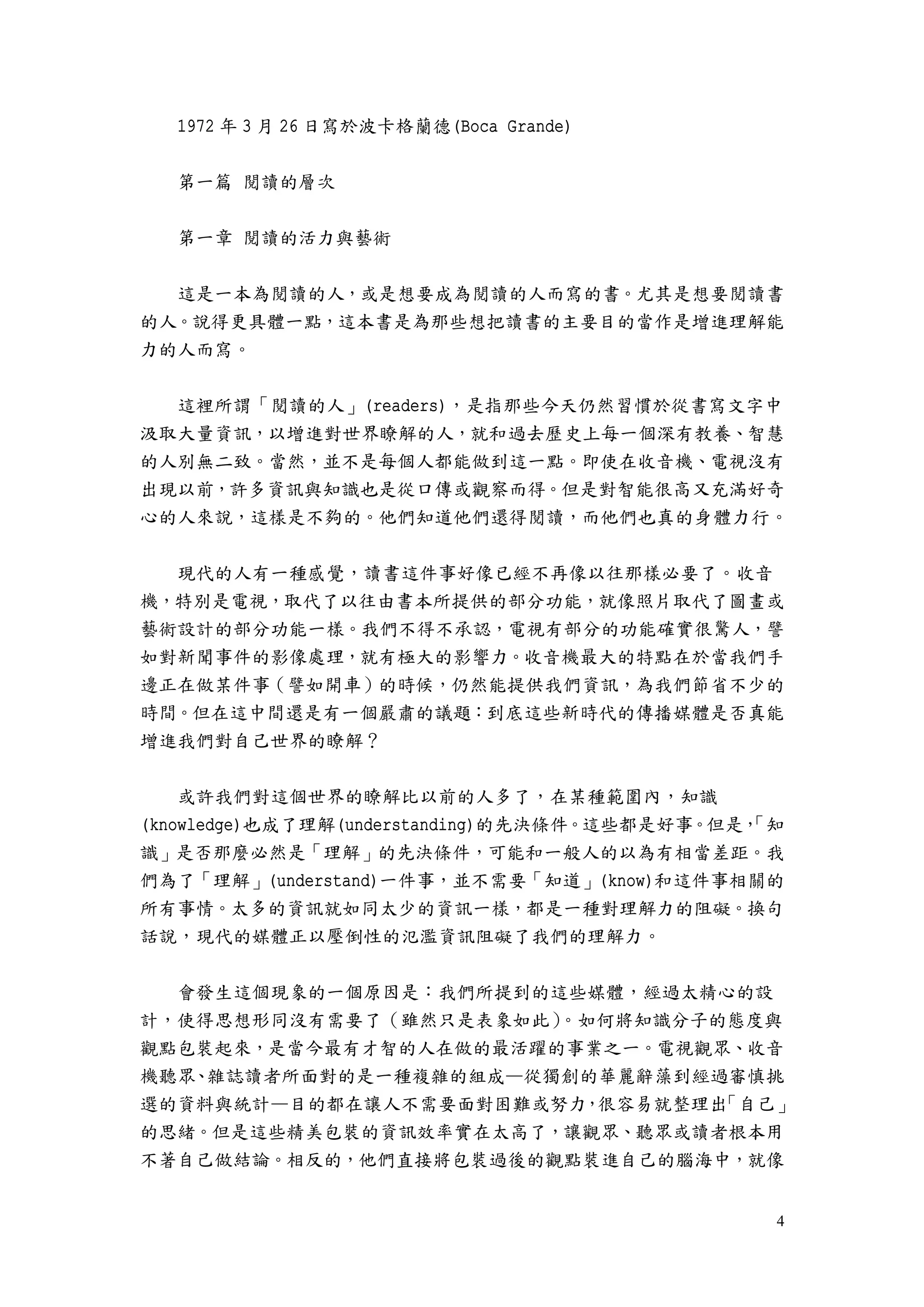 4
1972 年 3 月 26 日寫於波卡格蘭德(Boca Grande)
第一篇 閱讀的層次
第一章 閱讀的活力與藝術
這是一本為閱讀的人，或是想要成為閱讀的人而寫的書。尤其是想要閱讀書
的人。說得更具體一點，這本書是為那些想把讀書的主要目的當作是增進理解能
力的人而寫。
這裡所謂「閱讀的人」(readers)，是指那些今天仍然習慣於從書寫文字中
汲取大量資訊，以增進對世界瞭解的人，就和過去歷史上每一個深有教養、智慧
的人別無二致。當然，並不是每個人都能做到這一點。即使在收音機、電視沒有
出現以前，許多資訊與知識也是從口傳或觀察而得。但是對智能很高又充滿好奇
心的人來說，這樣是不夠的。他們知道他們還得閱讀，而他們也真的身體力行。
現代的人有一種感覺，讀書這件事好像已經不再像以往那樣必要了。收音
機，特別是電視，取代了以往由書本所提供的部分功能，就像照片取代了圖畫或
藝術設計的部分功能一樣。我們不得不承認，電視有部分的功能確實很驚人，譬
如對新聞事件的影像處理，就有極大的影響力。收音機最大的特點在於當我們手
邊正在做某件事（譬如開車）的時候，仍然能提供我們資訊，為我們節省不少的
時間。但在這中間還是有一個嚴肅的議題：到底這些新時代的傳播媒體是否真能
增進我們對自己世界的瞭解？
或許我們對這個世界的瞭解比以前的人多了，在某種範圍內，知識
(knowledge)也成了理解(understanding)的先決條件。這些都是好事。但是，「知
識」是否那麼必然是「理解」的先決條件，可能和一般人的以為有相當差距。我
們為了「理解」(understand)一件事，並不需要「知道」(know)和這件事相關的
所有事情。太多的資訊就如同太少的資訊一樣，都是一種對理解力的阻礙。換句
話說，現代的媒體正以壓倒性的氾濫資訊阻礙了我們的理解力。
會發生這個現象的一個原因是：我們所提到的這些媒體，經過太精心的設
計，使得思想形同沒有需要了（雖然只是表象如此）。如何將知識分子的態度與
觀點包裝起來，是當今最有才智的人在做的最活躍的事業之一。電視觀眾、收音
機聽眾、雜誌讀者所面對的是一種複雜的組成—從獨創的華麗辭藻到經過審慎挑
選的資料與統計—目的都在讓人不需要面對困難或努力，很容易就整理出「自己」
的思緒。但是這些精美包裝的資訊效率實在太高了，讓觀眾、聽眾或讀者根本用
不著自己做結論。相反的，他們直接將包裝過後的觀點裝進自己的腦海中，就像
 