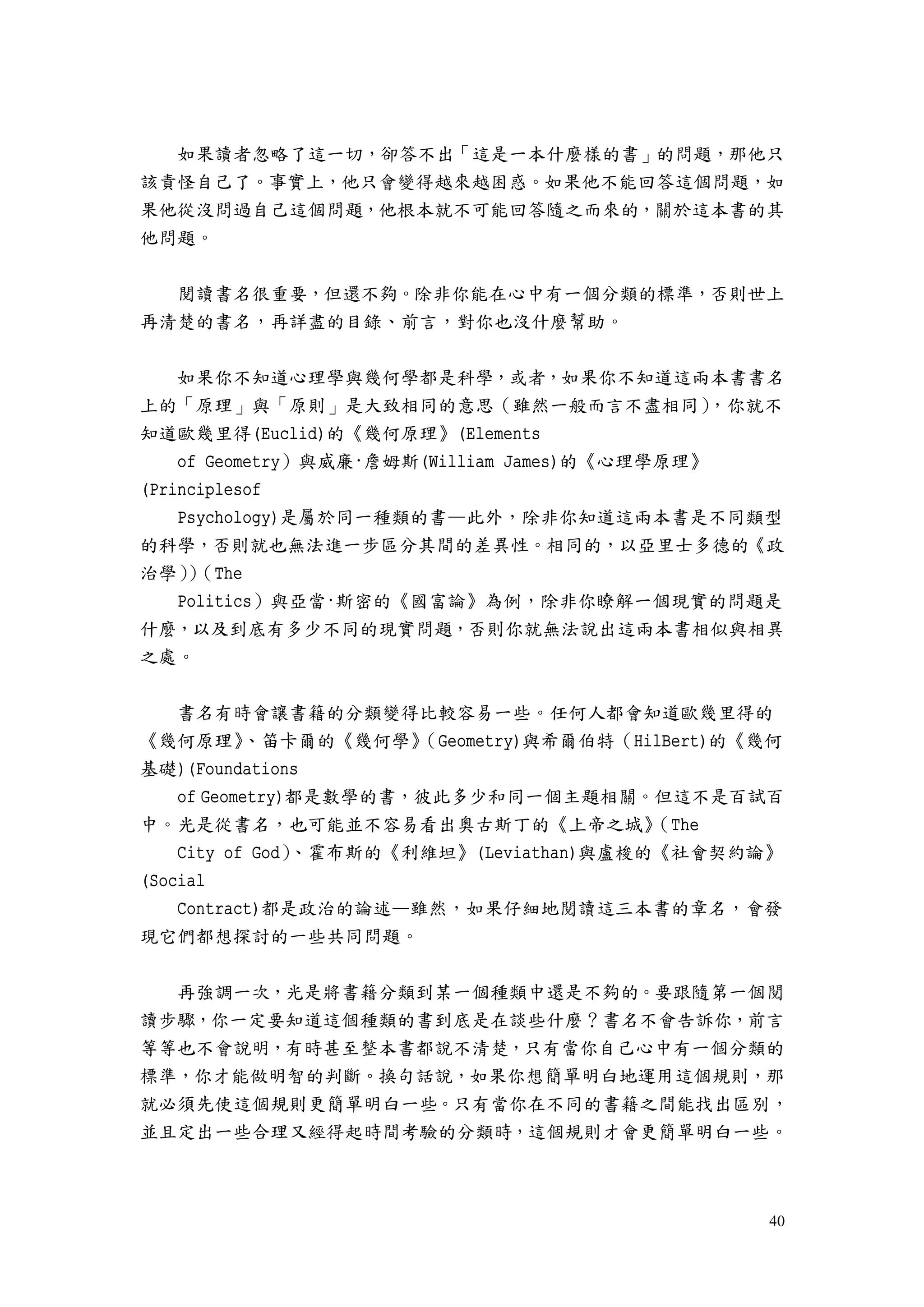 40
如果讀者忽略了這一切，卻答不出「這是一本什麼樣的書」的問題，那他只
該責怪自己了。事實上，他只會變得越來越困惑。如果他不能回答這個問題，如
果他從沒問過自己這個問題，他根本就不可能回答隨之而來的，關於這本書的其
他問題。
閱讀書名很重要，但還不夠。除非你能在心中有一個分類的標準，否則世上
再清楚的書名，再詳盡的目錄、前言，對你也沒什麼幫助。
如果你不知道心理學與幾何學都是科學，或者，如果你不知道這兩本書書名
上的「原理」與「原則」是大致相同的意思（雖然一般而言不盡相同），你就不
知道歐幾里得(Euclid)的《幾何原理》(Elements
of Geometry）與威廉·詹姆斯(William James)的《心理學原理》
(Principlesof
Psychology)是屬於同一種類的書—此外，除非你知道這兩本書是不同類型
的科學，否則就也無法進一步區分其間的差異性。相同的，以亞里士多德的《政
治學））（The
Politics）與亞當·斯密的《國富論》為例，除非你瞭解一個現實的問題是
什麼，以及到底有多少不同的現實問題，否則你就無法說出這兩本書相似與相異
之處。
書名有時會讓書籍的分類變得比較容易一些。任何人都會知道歐幾里得的
《幾何原理》、笛卡爾的《幾何學》（Geometry)與希爾伯特（HilBert)的《幾何
基礎)(Foundations
of Geometry)都是數學的書，彼此多少和同一個主題相關。但這不是百試百
中。光是從書名，也可能並不容易看出奧古斯丁的《上帝之城》（The
City of God）、霍布斯的《利維坦》(Leviathan)與盧梭的《社會契約論》
(Social
Contract)都是政治的論述—雖然，如果仔細地閱讀這三本書的章名，會發
現它們都想探討的一些共同問題。
再強調一次，光是將書籍分類到某一個種類中還是不夠的。要跟隨第一個閱
讀步驟，你一定要知道這個種類的書到底是在談些什麼？書名不會告訴你，前言
等等也不會說明，有時甚至整本書都說不清楚，只有當你自己心中有一個分類的
標準，你才能做明智的判斷。換句話說，如果你想簡單明白地運用這個規則，那
就必須先使這個規則更簡單明白一些。只有當你在不同的書籍之間能找出區別，
並且定出一些合理又經得起時間考驗的分類時，這個規則才會更簡單明白一些。
 